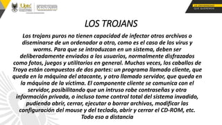 LOS TROJANS
Los trojans puros no tienen capacidad de infectar otros archivos o
diseminarse de un ordenador a otro, como es el caso de los virus y
worms. Para que se introduzcan en un sistema, deben ser
deliberadamente enviados a los usuarios, normalmente disfrazados
como fotos, juegos y utilitarios en general. Muchas veces, los caballos de
Troya están compuestos de dos partes: un programa llamado cliente, que
queda en la máquina del atacante, y otro llamado servidor, que queda en
la máquina de la víctima. El componente cliente se comunica con el
servidor, posibilitando que un intruso robe contraseñas y otra
información privada, o incluso tome control total del sistema invadido,
pudiendo abrir, cerrar, ejecutar o borrar archivos, modificar las
configuración del mouse y del teclado, abrir y cerrar el CD-ROM, etc.
Todo eso a distancia
 