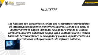 HIJACKERS
Los hijackers son programas o scripts que «secuestran» navegadores
de Internet,principalmente el Internet Explorer. Cuando eso pasa, el
hijacker altera la página inicial del navegador e impide al usuario
cambiarla, muestra publicidad en pop-ups o ventanas nuevas, instala
barras de herramientas en el navegador y pueden impedir el acceso a
determinadas webs (como webs de software antivírus,
 