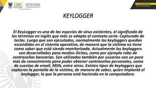 KEYLOGGER
El KeyLogger es una de las especies de virus existentes, el significado de
los términos en inglés que más se adapta al contexto sería: Capturado de
teclas. Luego que son ejecutados, normalmente los keyloggers quedan
escondidos en el sistema operativo, de manera que la víctima no tiene
como saber que está siendo monitorizada. Actualmente los keyloggers
son desarrollados para medios ilícitos, como por ejemplo robo de
contraseñas bancarias. Son utilizados también por usuarios con un poco
más de conocimiento para poder obtener contraseñas personales, como
de cuentas de email, MSN, entre otros. Existen tipos de keyloggers que
capturan la pantalla de la víctima, de manera de saber, quien implantó el
keylogger, lo que la persona está haciendo en la computadora.
 