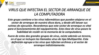 VIRUS QUE INFECTAN EL SECTOR DE ARRANQUE DE
LA COMPUTADORA
Este grupo contiene a los virus informáticos que pueden alojarse en el
sector de arranque de nuestro disco duro, y desde allí lanzar sus
rutinas de ejecución. Recordemos que este sector de arranque es vital
para el funcionamiento del equipamiento. Esta clase de virus posee la
habilidad de residir en la memoria de la computadora.
Fuera de estos dos grandes grupos de virus, existe además un tercero,
en el que se incluyen los llamados virus de tipo Multipartite. Esta
definición agrupa a los virus que infectan archivos y al sector de
arranque indistintamente.
 