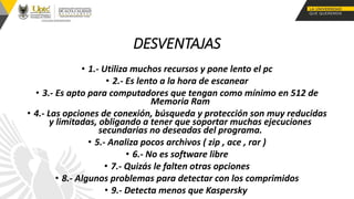 DESVENTAJAS
• 1.- Utiliza muchos recursos y pone lento el pc
• 2.- Es lento a la hora de escanear
• 3.- Es apto para computadores que tengan como mínimo en 512 de
Memoria Ram
• 4.- Las opciones de conexión, búsqueda y protección son muy reducidas
y limitadas, obligando a tener que soportar muchas ejecuciones
secundarias no deseadas del programa.
• 5.- Analiza pocos archivos ( zip , ace , rar )
• 6.- No es software libre
• 7.- Quizás le falten otras opciones
• 8.- Algunos problemas para detectar con los comprimidos
• 9.- Detecta menos que Kaspersky
 