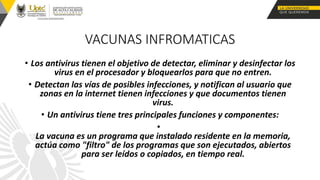VACUNAS INFROMATICAS
• Los antivirus tienen el objetivo de detectar, eliminar y desinfectar los
virus en el procesador y bloquearlos para que no entren.
• Detectan las vías de posibles infecciones, y notifican al usuario que
zonas en la internet tienen infecciones y que documentos tienen
virus.
• Un antivirus tiene tres principales funciones y componentes:
•
La vacuna es un programa que instalado residente en la memoria,
actúa como "filtro" de los programas que son ejecutados, abiertos
para ser leídos o copiados, en tiempo real.
 