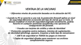 VENTAJA DE LA VACUNAS
• Diferentes niveles de protección basados en la ubicación del PC:
• Cuando tu PC se conecta a una red, la protección firewall aplica un nivel
de seguridad diferente en función del tipo de red de que se trate. Si
deseas modificar el nivel de seguridad asignado inicialmente, podrás
hacerlo en cualquier momento accediendo a las opciones de
configuración del firewall.
• Fraudes con tarjetas de crédito y robo de identidad
• Protección completa contra malware, intentos de suplantación ,
de identidad (phishing), spyware, troyanos y todo tipo de ransomware
• 100 % de seguridad en TODOS los pagos en Internet
• Copias de seguridad cifradas para mantener sus archivos
completamente seguros
 