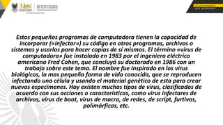 Estos pequeños programas de computadora tienen la capacidad de
incorporar («infectar») su código en otros programas, archivos o
sistemas y usarlos para hacer copias de sí mismos. El término «virus de
computadora» fue instalado en 1983 por el ingeniero eléctrico
americano Fred Cohen, que concluyó su doctorado en 1986 con un
trabajo sobre este tema. El nombre fue inspirado en los virus
biológicos, la mas pequeña forma de vida conocida, que se reproducen
infectando una célula y usando el material genético de esta para crear
nuevos especímenes. Hoy existen muchos tipos de virus, clasificados de
acuerdo con sus acciones o características, como virus infectares de
archivos, virus de boot, virus de macro, de redes, de script, furtivos,
polimórficos, etc.
 