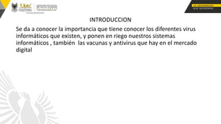 INTRODUCCION
Se da a conocer la importancia que tiene conocer los diferentes virus
informáticos que existen, y ponen en riego nuestros sistemas
informáticos , también las vacunas y antivirus que hay en el mercado
digital
 