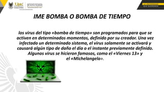 IME BOMBA O BOMBA DE TIEMPO
los virus del tipo «bomba de tiempo» son programados para que se
activen en determinados momentos, definido por su creador. Una vez
infectado un determinado sistema, el virus solamente se activará y
causará algún tipo de daño el día o el instante previamente definido.
Algunos virus se hicieron famosos, como el «Viernes 13» y
el «Michelangelo».
 