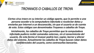 TROYANOS O CABALLOS DE TROYA
Ciertos virus traen en su interior un código aparte, que le permite a una
persona acceder a la computadora infectada o recolectar datos y
enviarlos por Internet a un desconocido, sin que el usuario se de cuenta
de esto. Estos códigos son denominados Troyanos o caballos de Troya.
Inicialmente, los caballos de Troya permitían que la computadora
infectada pudiera recibir comandos externos, sin el conocimiento del
usuario. De esta forma el invasor podría leer, copiar, borrar y alterar
datos del sistema. Actualmente los caballos de Troya buscan robar datos
confidenciales del usuario, como contraseñas bancarias.
 