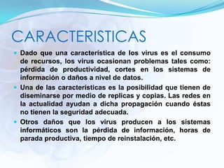 CARACTERISTICAS
 Dado que una característica de los virus es el consumo
de recursos, los virus ocasionan problemas tales como:
pérdida de productividad, cortes en los sistemas de
información o daños a nivel de datos.
 Una de las características es la posibilidad que tienen de
diseminarse por medio de replicas y copias. Las redes en
la actualidad ayudan a dicha propagación cuando éstas
no tienen la seguridad adecuada.
 Otros daños que los virus producen a los sistemas
informáticos son la pérdida de información, horas de
parada productiva, tiempo de reinstalación, etc.
 