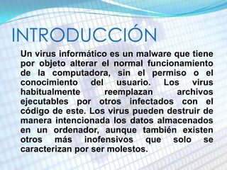 INTRODUCCIÓN
• Un virus informático es un malware que tiene
por objeto alterar el normal funcionamiento
de la computadora, sin el permiso o el
conocimiento del usuario. Los virus
habitualmente reemplazan archivos
ejecutables por otros infectados con el
código de este. Los virus pueden destruir de
manera intencionada los datos almacenados
en un ordenador, aunque también existen
otros más inofensivos que solo se
caracterizan por ser molestos.
 