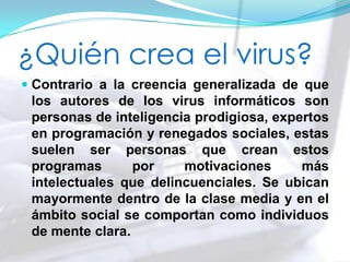 ¿Quién crea el virus?
 Contrario a la creencia generalizada de que
los autores de los virus informáticos son
personas de inteligencia prodigiosa, expertos
en programación y renegados sociales, estas
suelen ser personas que crean estos
programas por motivaciones más
intelectuales que delincuenciales. Se ubican
mayormente dentro de la clase media y en el
ámbito social se comportan como individuos
de mente clara.
 