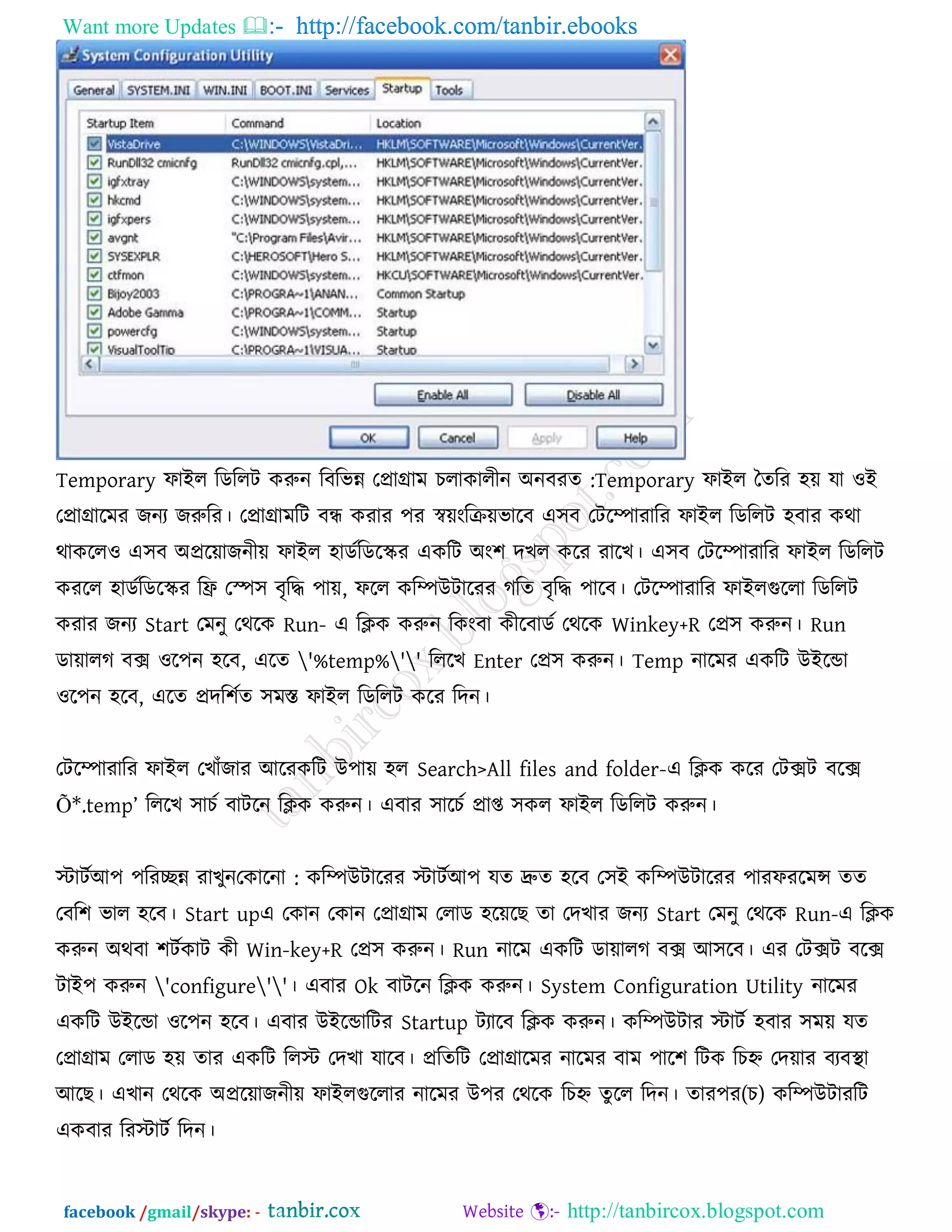 Want more Updates  http://facebook.com/tanbir.ebooks
facebook /gmail/skype: - http://tanbircox.blogspot.com
Temporary পাইর রডররি করুন :রফরবন্ন তপ্রাগ্রাভ চরাকারীন অনফযে Temporary পাইর তেরয ঴ে মা ঑ই
তপ্রাগ্রারভয জনয জরুরয। তপ্রাগ্রাভরি ফন্ধ কযায ঩য স্বেংরিেবারফ এ঳ফ তিরিাযারয পাইর রডররি ঴ফায কথা
থাকরর঑ এ঳ফ অপ্ররোজনীে পাইর ঴াডকরডরস্ক্য একরি অং঱ দখর করয যারখ। এ঳ফ তিরিাযারয পাইর রডররি
কযরর ঴াডকরডরস্ক্য রি তস্প঳ ফৃরি ঩াে, পরর করিউিারযয গরে ফৃরি ঩ারফ। তিরিাযারয পাইরগুররা রডররি
কযায জনয Start তভনু তথরক Run- এ রিক করুন রকংফা কীরফাডক তথরক Winkey+R তপ্র঳ করুন। Run
ডাোরগ ফে ঑র঩ন ঴রফ, এরে '%temp%'' রররখ Enter তপ্র঳ করুন। Temp নারভয একরি উইরডা
঑র঩ন ঴রফ, এরে প্রদর঱কে ঳ভস্ত পাইর রডররি করয রদন।
তিরিাযারয পাইর তখাুঁজায আরযকরি উ঩াে ঴র Search>All files and folder-এ রিক করয তিেি ফরে
Õ*.temp‖ রররখ ঳াচক ফািরন রিক করুন। এফায ঳ারচক প্রাপ্ত ঳কর পাইর রডররি করুন।
স্টািকআ঩ ঩রযেন্ন যাখুন :তকারনা করিউিারযয স্টািকআ঩ মে দ্রুে ঴রফ ত঳ই করিউিারযয ঩াযপযরভন্স েে
তফর঱ বার ঴রফ। Start upএ তকান তকান তপ্রাগ্রাভ তরাড ঴রেরছ ো তদখায জনয Start তভনু তথরক Run-এ রিক
করুন অথফা ঱িককাি কী Win-key+R তপ্র঳ করুন। Run নারভ একরি ডাোরগ ফে আ঳রফ। এয তিেি ফরে
িাই঩ করুন 'configure''। এফায Ok ফািরন রিক করুন। System Configuration Utility নারভয
একরি উইরডা ঑র঩ন ঴রফ। এফায উইরডারিয Startup িযারফ রিক করুন। করিউিায স্টািক ঴ফায ঳ভে মে
তপ্রাগ্রাভ তরাড ঴ে োয একরি ররস্ট তদখা মারফ। প্ররেরি তপ্রাগ্রারভয নারভয ফাভ ঩ার঱ রিক রচহ্ন তদোয ফযফথা া
আরছ। এখান তথরক অপ্ররোজনীে পাইরগুররায নারভয উ঩য তথরক )চ(রচহ্ন েু রর রদন। োয঩য করিউিাযরি
একফায রযস্টািক রদন।
 