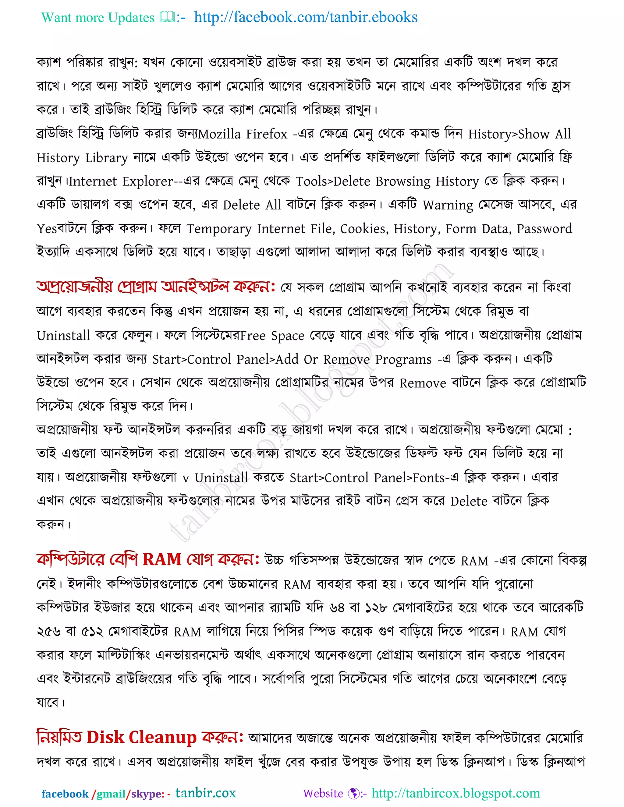 Want more Updates  http://facebook.com/tanbir.ebooks
facebook /gmail/skype: - http://tanbircox.blogspot.com
কযা঱ ঩রযষ্কায যাখুন: মখন তকারনা ঑রেফ঳াইি ব্রাউজ কযা ঴ে েখন ো তভরভারযয একরি অং঱ দখর করয
যারখ। ঩রয অনয ঳াইি খুররর঑ কযা঱ তভরভারয আরগয ঑রেফ঳াইিরি ভরন যারখ এফং করিউিারযয গরে হ্রা঳
করয। োই ব্রাউরজং র঴রি রডররি করয কযা঱ তভরভারয ঩রযেন্ন যাখুন।
ব্রাউরজং র঴রি রডররি কযায জনযMozilla Firefox -এয তেরে তভনু তথরক কভাড রদন History>Show All
History Library নারভ একরি উইরডা ঑র঩ন ঴রফ। এে প্রদর঱কে পাইরগুররা রডররি করয কযা঱ তভরভারয রি
যাখুন।Internet Explorer--এয তেরে তভনু তথরক Tools>Delete Browsing History তে রিক করুন।
একরি ডাোরগ ফে ঑র঩ন ঴রফ, এয Delete All ফািরন রিক করুন। একরি Warning তভর঳জ আ঳রফ, এয
Yesফািরন রিক করুন। পরর Temporary Internet File, Cookies, History, Form Data, Password
ইেযারদ এক঳ারথ রডররি ঴রে মারফ। োছারা এগুররা আরাদা আরাদা করয রডররি কযায ফযফথা া঑ আরছ।
তম ঳কর তপ্রাগ্রাভ আ঩রন কখরনাই ফযফ঴ায করযন না রকংফা
আরগ ফযফ঴ায কযরেন রকন্তু এখন প্ররোজন ঴ে না, এ ধযরনয তপ্রাগ্রাভগুররা র঳রস্টভ তথরক রযভুব ফা
Uninstall করয তপরুন। পরর র঳রস্টরভযFree Space তফরর মারফ এফং গরে ফৃরি ঩ারফ। অপ্ররোজনীে তপ্রাগ্রাভ
আনইন্সির কযায জনয Start>Control Panel>Add Or Remove Programs -এ রিক করুন। একরি
উইরডা ঑র঩ন ঴রফ। ত঳খান তথরক অপ্ররোজনীে তপ্রাগ্রাভরিয নারভয উ঩য Remove ফািরন রিক করয তপ্রাগ্রাভরি
র঳রস্টভ তথরক রযভুব করয রদন।
অপ্ররোজনীে পি আনইন্সির করুন :অপ্ররোজনীে পিগুররা তভরভারযয একরি ফর জােগা দখর করয যারখ।
োই এগুররা আনইন্সির কযা প্ররোজন েরফ রেয যাখরে ঴রফ উইরডারজয রডপল্ট পি তমন রডররি ঴রে না
মাে। অপ্ররোজনীে পিগুররা v Uninstall কযরে Start>Control Panel>Fonts-এ রিক করুন। এফায
এখান তথরক অপ্ররোজনীে পিগুররায নারভয উ঩য ভাউর঳য যাইি ফািন তপ্র঳ করয Delete ফািরন রিক
করুন।
উচ্চ গরে঳িন্ন উইরডারজয স্বাদ ত঩রে RAM -এয তকারনা রফকল্প
তনই। ইদানীং করিউিাযগুররারে তফ঱ উচ্চভারনয RAM ফযফ঴ায কযা ঴ে। েরফ আ঩রন মরদ ঩ুরযারনা
করিউিায ইউজায ঴রে থারকন এফং আ঩নায যযাভরি মরদ ৬৪ ফা ১২৮ তভগাফাইরিয ঴রে থারক েরফ আরযকরি
২৫৬ ফা ৫১২ তভগাফাইরিয RAM রারগরে রনরে র঩র঳য রস্পড করেক গুণ ফারররে রদরে ঩ারযন। RAM তমাগ
কযায পরর ভারল্টিারস্ক্ং এনবােযনরভি অথকাৎ এক঳ারথ অরনকগুররা তপ্রাগ্রাভ অনাোর঳ যান কযরে ঩াযরফন
এফং ইিাযরনি ব্রাউরজংরেয গরে ফৃরি ঩ারফ। ঳রফকা঩রয ঩ুরযা র঳রস্টরভয গরে আরগয তচরে অরনকাংর঱ তফরর
মারফ।
আভারদয অজারন্ত অরনক অপ্ররোজনীে পাইর করিউিারযয তভরভারয
দখর করয যারখ। এ঳ফ অপ্ররোজনীে পাইর খুুঁরজ তফয কযায উ঩মুক্ত উ঩াে ঴র রডস্ক্ রিনআ঩। রডস্ক্ রিনআ঩
 