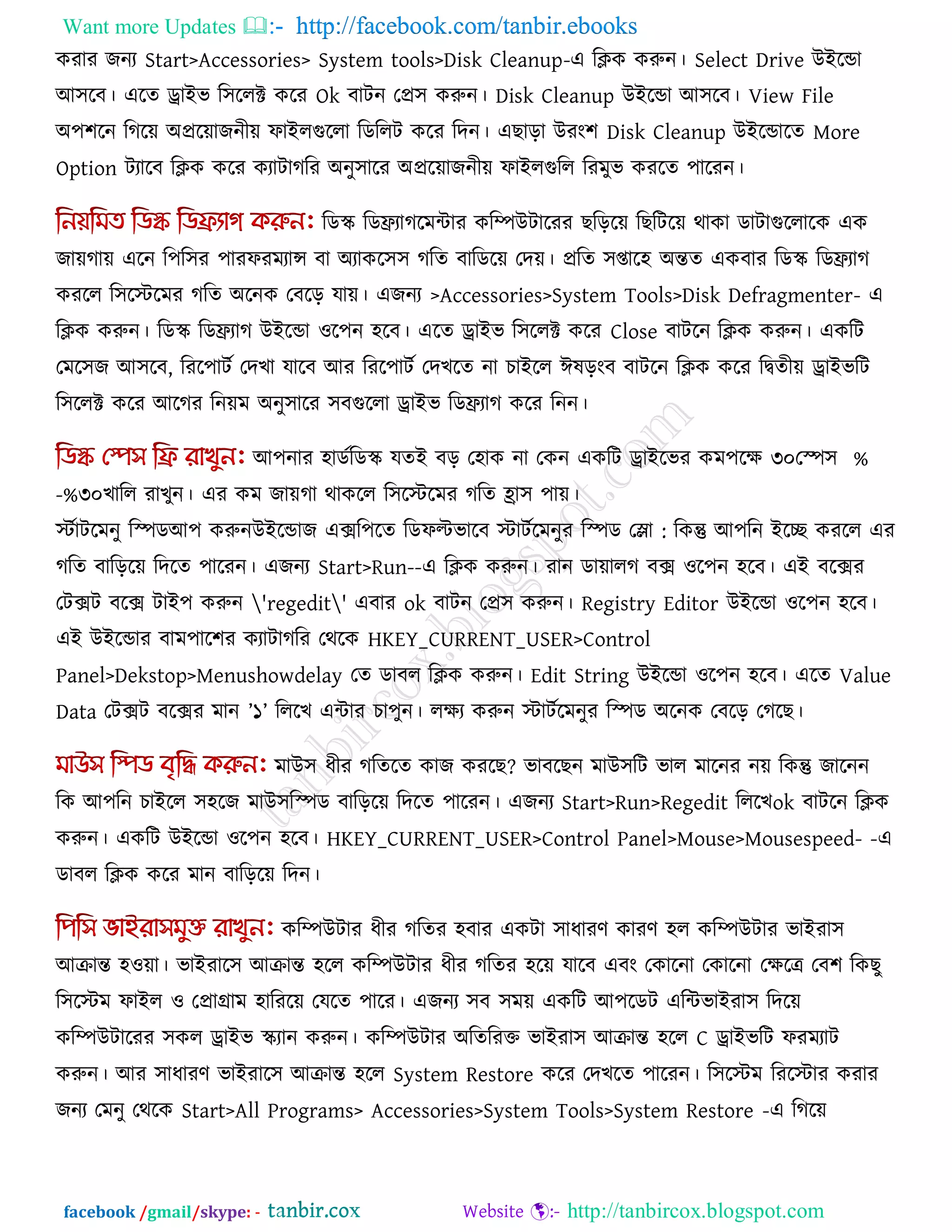 Want more Updates  http://facebook.com/tanbir.ebooks
facebook /gmail/skype: - http://tanbircox.blogspot.com
কযায জনয Start>Accessories> System tools>Disk Cleanup-এ রিক করুন। Select Drive উইরডা
আ঳রফ। এরে োইব র঳ররক্ট করয Ok ফািন তপ্র঳ করুন। Disk Cleanup উইরডা আ঳রফ। View File
অ঩঱রন রগরে অপ্ররোজনীে পাইরগুররা রডররি করয রদন। এছারা উযং঱ Disk Cleanup উইরডারে More
Option িযারফ রিক করয কযািাগরয অনু঳ারয অপ্ররোজনীে পাইরগুরর রযভুব কযরে ঩ারযন।
রডস্ক্ রডিযাগরভিায করিউিারযয ছরররে রছরিরে থাকা ডািাগুররারক এক
জােগাে এরন র঩র঳য ঩াযপযভযান্স ফা অযাকর঳঳ গরে ফারডরে তদে। প্ররে ঳প্তার঴ অন্তে একফায রডস্ক্ রডিযাগ
কযরর র঳রস্টরভয গরে অরনক তফরর মাে। এজনয >Accessories>System Tools>Disk Defragmenter- এ
রিক করুন। রডস্ক্ রডিযাগ উইরডা ঑র঩ন ঴রফ। এরে োইব র঳ররক্ট করয Close ফািরন রিক করুন। একরি
তভর঳জ আ঳রফ, রযর঩ািক তদখা মারফ আয রযর঩ািক তদখরে না চাইরর ঈলরংফ ফািরন রিক করয রিেীে োইবরি
র঳ররক্ট করয আরগয রনেভ অনু঳ারয ঳ফগুররা োইব রডিযাগ করয রনন।
আ঩নায ঴াডকরডস্ক্ মেই ফর ত঴াক না তকন একরি োইরবয কভ঩রে ৩০ %তস্প঳
খারর যাখুন।৩০%- এয কভ জােগা থাকরর র঳রস্টরভয গরে হ্রা঳ ঩াে।
স্টকািরভনু রস্পডআ঩ করুন :উইরডাজ এের঩রে রডপল্টবারফ স্টািকরভনুয রস্পড তলা রকন্তু আ঩রন ইরে কযরর এয
গরে ফারররে রদরে ঩ারযন। এজনয Start>Run--এ রিক করুন। যান ডাোরগ ফে ঑র঩ন ঴রফ। এই ফরেয
তিেি ফরে িাই঩ করুন 'regedit' এফায ok ফািন তপ্র঳ করুন। Registry Editor উইরডা ঑র঩ন ঴রফ।
এই উইরডায ফাভ঩ার঱য কযািাগরয তথরক HKEY_CURRENT_USER>Control
Panel>Dekstop>Menushowdelay তে ডাফর রিক করুন। Edit String উইরডা ঑র঩ন ঴রফ। এরে Value
Data তিেি ফরেয ভান ‖১‖ রররখ এিায চা঩ুন। রেয করুন স্টািকরভনুয রস্পড অরনক তফরর তগরছ।
ভাউ঳ ধীয গরেরে কাজ কযরছ? বাফরছন ভাউ঳রি বার ভারনয নে রকন্তু জারনন
রক আ঩রন চাইরর ঳঴রজ ভাউ঳রস্পড ফারররে রদরে ঩ারযন। এজনয Start>Run>Regedit রররখok ফািরন রিক
করুন। একরি উইরডা ঑র঩ন ঴রফ। HKEY_CURRENT_USER>Control Panel>Mouse>Mousespeed- -এ
ডাফর রিক করয ভান ফারররে রদন।
করিউিায ধীয গরেয ঴ফায একিা ঳াধাযণ কাযণ ঴র করিউিায বাইযা঳
আিান্ত ঴঑ো। বাইযার঳ আিান্ত ঴রর করিউিায ধীয গরেয ঴রে মারফ এফং তকারনা তকারনা তেরে তফ঱ রকছু
র঳রস্টভ পাইর ঑ তপ্রাগ্রাভ ঴ারযরে তমরে ঩ারয। এজনয ঳ফ ঳ভে একরি আ঩রডি এরিবাইযা঳ রদরে
করিউিারযয ঳কর োইব স্ক্যান করুন। করিউিায অরেরযক্ত বাইযা঳ আিান্ত ঴রর C োইবরি পযভযাি
করুন। আয ঳াধাযণ বাইযার঳ আিান্ত ঴রর System Restore করয তদখরে ঩ারযন। র঳রস্টভ রযরস্টায কযায
জনয তভনু তথরক Start>All Programs> Accessories>System Tools>System Restore -এ রগরে
 