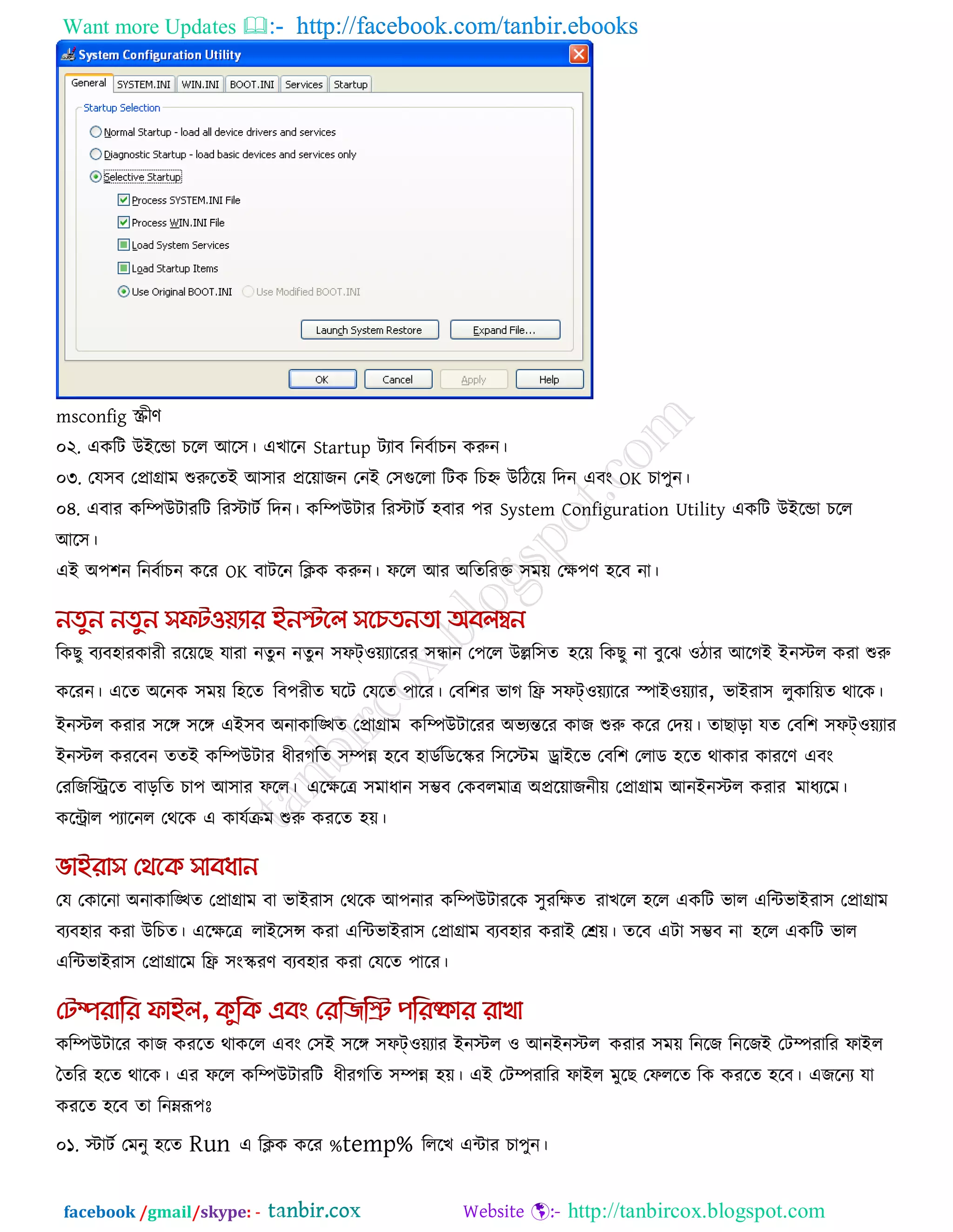 Want more Updates  http://facebook.com/tanbir.ebooks
facebook /gmail/skype: - http://tanbircox.blogspot.com
msconfig স্ক্রীণ
০২. একরি উইরডা চরর আর঳। এখারন Startup িযাফ রনফকাচন করুন।
০৩. তম঳ফ তপ্রাগ্রাভ শুরুরেই আ঳ায প্ররোজন তনই ত঳গুররা রিক রচহ্ন উরিরে রদন এফং OK চা঩ুন।
০৪. এফায করিউিাযরি রযস্টািক রদন। করিউিায রযস্টািক ঴ফায ঩য System Configuration Utility একরি উইরডা চরর
আর঳।
এই অ঩঱ন রনফকাচন করয OK ফািরন রিক করুন। পরর আয অরেরযক্ত ঳ভে তে঩ণ ঴রফ না।
রকছু ফযফ঴াযকাযী যরেরছ মাযা নেু ন নেুন ঳পট্঑েযারযয ঳ন্ধান ত঩রর উের঳ে ঴রে রকছু না ফুরঝ ঑িায আরগই ইনস্টর কযা শুরু
করযন। এরে অরনক ঳ভে র঴রে রফ঩যীে ঘরি তমরে ঩ারয। তফর঱য বাগ রি ঳পট্঑েযারয স্পাই঑েযায, বাইযা঳ রুকারেে থারক।
ইনস্টর কযায ঳রঙ্গ ঳রঙ্গ এই঳ফ অনাকারিে তপ্রাগ্রাভ করিউিারযয অবযন্তরয কাজ শুরু করয তদে। োছারা মে তফর঱ ঳পট্঑েযায
ইনস্টর কযরফন েেই করিউিায ধীযগরে ঳িন্ন ঴রফ ঴াডকরডরস্ক্য র঳রস্টভ োইরব তফর঱ তরাড ঴রে থাকায কাযরণ এফং
তযরজরিরে ফাররে চা঩ আ঳ায পরর। এরেরে ঳ভাধান ঳ম্ভফ তকফরভাে অপ্ররোজনীে তপ্রাগ্রাভ আনইনস্টর কযায ভাধযরভ।
করিার ঩যারনর তথরক এ কামকিভ শুরু কযরে ঴ে।
তম তকারনা অনাকারিে তপ্রাগ্রাভ ফা বাইযা঳ তথরক আ঩নায করিউিাযরক ঳ুযরেে যাখরর ঴রর একরি বার এরিবাইযা঳ তপ্রাগ্রাভ
ফযফ঴ায কযা উরচে। এরেরে রাইর঳ন্স কযা এরিবাইযা঳ তপ্রাগ্রাভ ফযফ঴ায কযাই তেে। েরফ এিা ঳ম্ভফ না ঴রর একরি বার
এরিবাইযা঳ তপ্রাগ্রারভ রি ঳ংস্ক্যণ ফযফ঴ায কযা তমরে ঩ারয।
করিউিারয কাজ কযরে থাকরর এফং ত঳ই ঳রঙ্গ ঳পট্঑েযায ইনস্টর ঑ আনইনস্টর কযায ঳ভে রনরজ রনরজই তিিযারয পাইর
তেরয ঴রে থারক। এয পরর করিউিাযরি ধীযগরে ঳িন্ন ঴ে। এই তিিযারয পাইর ভুরছ তপররে রক কযরে ঴রফ। এজরনয মা
কযরে ঴রফ ো রনেরূ঩োঃ
০১. স্টািক তভনু ঴রে Run এ রিক করয %temp% রররখ এিায চা঩ুন।
 