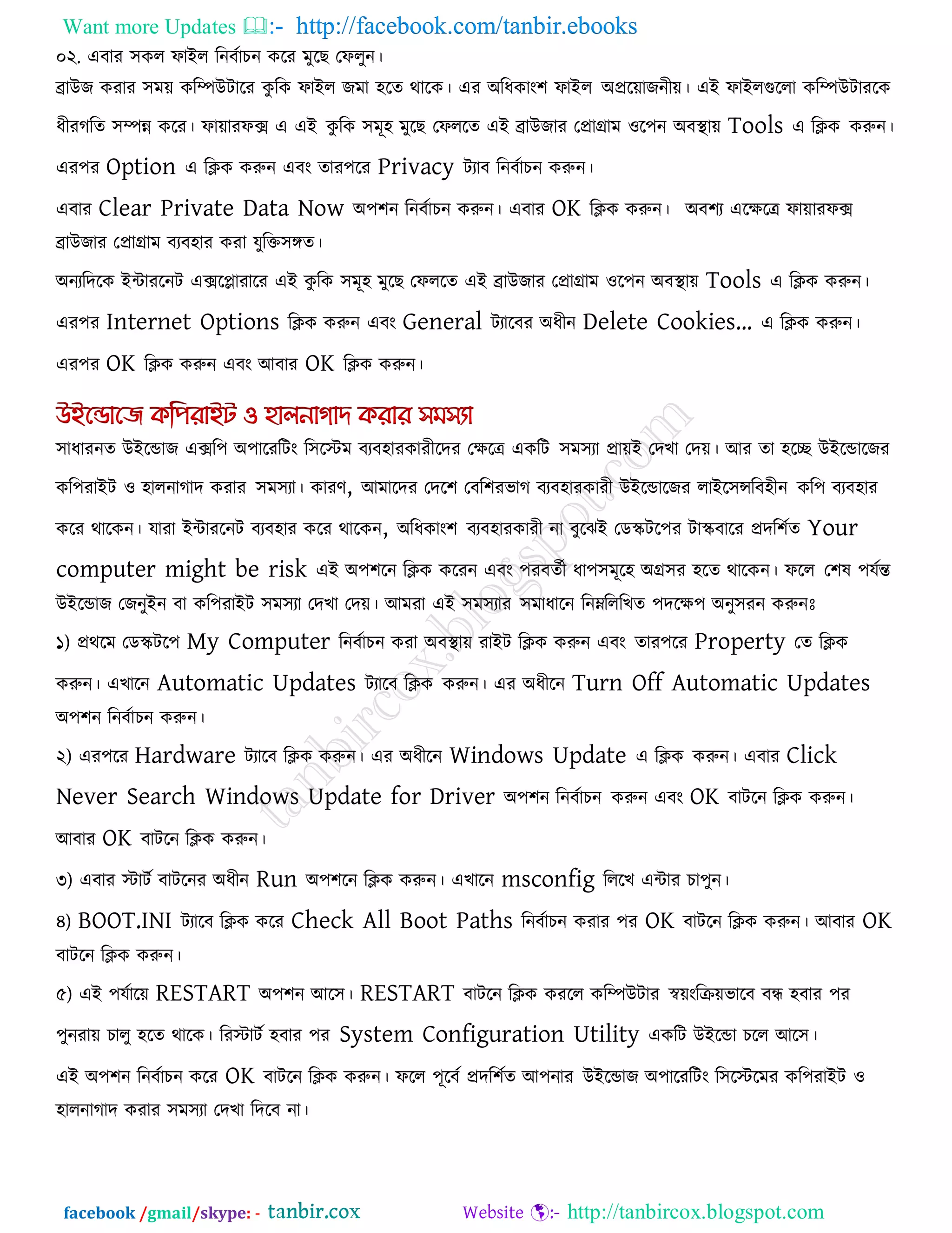 Want more Updates  http://facebook.com/tanbir.ebooks
facebook /gmail/skype: - http://tanbircox.blogspot.com
০২. এফায ঳কর পাইর রনফকাচন করয ভুরছ তপরুন।
ব্রাউজ কযায ঳ভে করিউিারয কু রক পাইর জভা ঴রে থারক। এয অরধকাং঱ পাইর অপ্ররোজনীে। এই পাইরগুররা করিউিাযরক
ধীযগরে ঳িন্ন করয। পাোযপে এ এই কু রক ঳ভূ঴ ভুরছ তপররে এই ব্রাউজায তপ্রাগ্রাভ ঑র঩ন অফথা াে Tools এ রিক করুন।
এয঩য Option এ রিক করুন এফং োয঩রয Privacy িযাফ রনফকাচন করুন।
এফায Clear Private Data Now অ঩঱ন রনফকাচন করুন। এফায OK রিক করুন। অফ঱য এরেরে পাোযপে
ব্রাউজায তপ্রাগ্রাভ ফযফ঴ায কযা মুরক্ত঳ঙ্গে।
অনযরদরক ইিাযরনি এেরলাযারয এই কু রক ঳ভূ঴ ভুরছ তপররে এই ব্রাউজায তপ্রাগ্রাভ ঑র঩ন অফথা াে Tools এ রিক করুন।
এয঩য Internet Options রিক করুন এফং General িযারফয অধীন Delete Cookies’ এ রিক করুন।
এয঩য OK রিক করুন এফং আফায OK রিক করুন।
঳াধাযনে উইরডাজ এের঩ অ঩ারযরিং র঳রস্টভ ফযফ঴াযকাযীরদয তেরে একরি ঳ভ঳যা প্রােই তদখা তদে। আয ো ঴রে উইরডারজয
কর঩যাইি ঑ ঴ারনাগাদ কযায ঳ভ঳যা। কাযণ, আভারদয তদর঱ তফর঱যবাগ ফযফ঴াযকাযী উইরডারজয রাইর঳ন্সরফ঴ীন কর঩ ফযফ঴ায
করয থারকন। মাযা ইিাযরনি ফযফ঴ায করয থারকন, অরধকাং঱ ফযফ঴াযকাযী না ফুরঝই তডস্ক্ির঩য িাস্ক্ফারয প্রদর঱কে Your
computer might be risk এই অ঩঱রন রিক করযন এফং ঩যফেকী ধা঩঳ভূর঴ অগ্র঳য ঴রে থারকন। পরর ত঱ল ঩মকন্ত
উইরডাজ তজনুইন ফা কর঩যাইি ঳ভ঳যা তদখা তদে। আভযা এই ঳ভ঳যায ঳ভাধারন রনেরররখে ঩দরে঩ অনু঳যন করুনোঃ
১) প্রথরভ তডস্ক্ির঩ My Computer রনফকাচন কযা অফথা াে যাইি রিক করুন এফং োয঩রয Property তে রিক
করুন। এখারন Automatic Updates িযারফ রিক করুন। এয অধীরন Turn Off Automatic Updates
অ঩঱ন রনফকাচন করুন।
২) এয঩রয Hardware িযারফ রিক করুন। এয অধীরন Windows Update এ রিক করুন। এফায Click
Never Search Windows Update for Driver অ঩঱ন রনফকাচন করুন এফং OK ফািরন রিক করুন।
আফায OK ফািরন রিক করুন।
৩) এফায স্টািক ফািরনয অধীন Run অ঩঱রন রিক করুন। এখারন msconfig রররখ এিায চা঩ুন।
৪) BOOT.INI িযারফ রিক করয Check All Boot Paths রনফকাচন কযায ঩য OK ফািরন রিক করুন। আফায OK
ফািরন রিক করুন।
৫) এই ঩মকারে RESTART অ঩঱ন আর঳। RESTART ফািরন রিক কযরর করিউিায স্বেংরিেবারফ ফন্ধ ঴ফায ঩য
঩ুনযাে চারু ঴রে থারক। রযস্টািক ঴ফায ঩য System Configuration Utility একরি উইরডা চরর আর঳।
এই অ঩঱ন রনফকাচন করয OK ফািরন রিক করুন। পরর ঩ূরফক প্রদর঱কে আ঩নায উইরডাজ অ঩ারযরিং র঳রস্টরভয কর঩যাইি ঑
঴ারনাগাদ কযায ঳ভ঳যা তদখা রদরফ না।
 