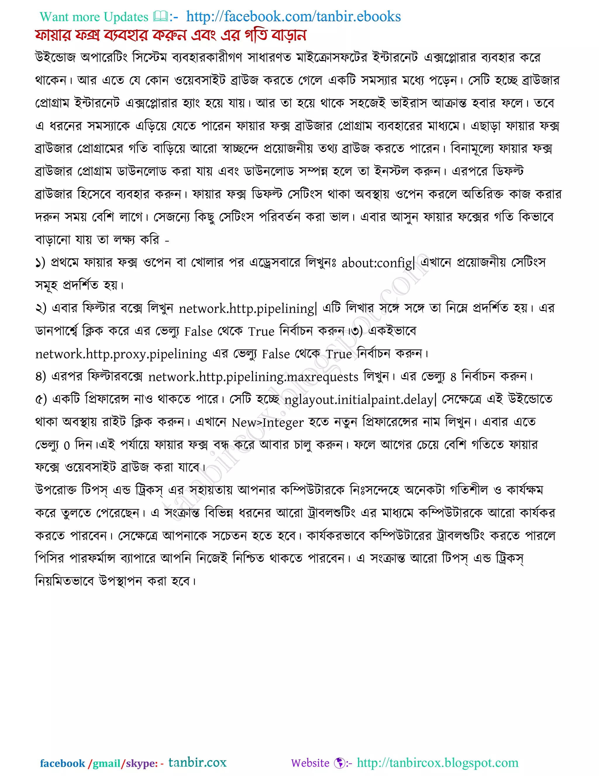 Want more Updates  http://facebook.com/tanbir.ebooks
facebook /gmail/skype: - http://tanbircox.blogspot.com
উইরডাজ অ঩ারযরিং র঳রস্টভ ফযফ঴াযকাযীগণ ঳াধাযণে ভাইরিা঳পরিয ইিাযরনি এেরলাযায ফযফ঴ায করয
থারকন। আয এরে তম তকান ঑রেফ঳াইি ব্রাউজ কযরে তগরর একরি ঳ভ঳যায ভরধয ঩ররন। ত঳রি ঴রে ব্রাউজায
তপ্রাগ্রাভ ইিাযরনি এেরলাযায ঴যাং ঴রে মাে। আয ো ঴রে থারক ঳঴রজই বাইযা঳ আিান্ত ঴ফায পরর। েরফ
এ ধযরনয ঳ভ঳যারক এরররে তমরে ঩ারযন পাোয পে ব্রাউজায তপ্রাগ্রাভ ফযফ঴ারযয ভাধযরভ। এছারা পাোয পে
ব্রাউজায তপ্রাগ্রারভয গরে ফারররে আরযা স্বােরে প্ররোজনীে েথয ব্রাউজ কযরে ঩ারযন। রফনাভূররয পাোয পে
ব্রাউজায তপ্রাগ্রাভ ডাউনররাড কযা মাে এফং ডাউনররাড ঳িন্ন ঴রর ো ইনস্টর করুন। এয঩রয রডপল্ট
ব্রাউজায র঴র঳রফ ফযফ঴ায করুন। পাোয পে রডপল্ট ত঳রিং঳ থাকা অফথা াে ঑র঩ন কযরর অরেরযক্ত কাজ কযায
দরুন ঳ভে তফর঱ রারগ। ত঳জরনয রকছু ত঳রিং঳ ঩রযফেকন কযা বার। এফায আ঳ুন পাোয পরেয গরে রকবারফ
ফারারনা মাে ো রেয করয -
১) প্রথরভ পাোয পে ঑র঩ন ফা তখারায ঩য এরে঳ফারয ররখুনোঃ about:config| এখারন প্ররোজনীে ত঳রিং঳
঳ভূ঴ প্রদর঱কে ঴ে।
২) এফায রপল্টায ফরে ররখুন network.http.pipelining| এরি ররখায ঳রঙ্গ ঳রঙ্গ ো রনরে প্রদর঱কে ঴ে। এয
ডান঩ারবক রিক করয এয তবরুয False তথরক True রনফকাচন করুন।৩) একইবারফ
network.http.proxy.pipelining এয তবরুয False তথরক True রনফকাচন করুন।
৪) এয঩য রপল্টাযফরে network.http.pipelining.maxrequests ররখুন। এয তবরুয 8 রনফকাচন করুন।
৫) একরি রপ্রপারযন্স না঑ থাকরে ঩ারয। ত঳রি ঴রে nglayout.initialpaint.delay| ত঳রেরে এই উইরডারে
থাকা অফথা াে যাইি রিক করুন। এখারন New>Integer ঴রে নেু ন রপ্রপারযরন্সয নাভ ররখুন। এফায এরে
তবরুয 0 রদন।এই ঩মকারে পাোয পে ফন্ধ করয আফায চারু করুন। পরর আরগয তচরে তফর঱ গরেরে পাোয
পরে ঑রেফ঳াইি ব্রাউজ কযা মারফ।
উ঩রযাক্ত রি঩স্ এড রট্রকস্ এয ঳঴ােোে আ঩নায করিউিাযরক রনোঃ঳রের঴ অরনকিা গরে঱ীর ঑ কামকেভ
করয েু ররে ত঩রযরছন। এ ঳ংিান্ত রফরবন্ন ধযরনয আরযা ট্রাফরশুরিং এয ভাধযরভ করিউিাযরক আরযা কামককয
কযরে ঩াযরফন। ত঳রেরে আ঩নারক ঳রচেন ঴রে ঴রফ। কামককযবারফ করিউিারযয ট্রাফরশুরিং কযরে ঩াযরর
র঩র঳য ঩াযপভকান্স ফযা঩ারয আ঩রন রনরজই রনরিে থাকরে ঩াযরফন। এ ঳ংিান্ত আরযা রি঩স্ এড রট্রকস্
রনেরভেবারফ উ঩থা া঩ন কযা ঴রফ।
 
