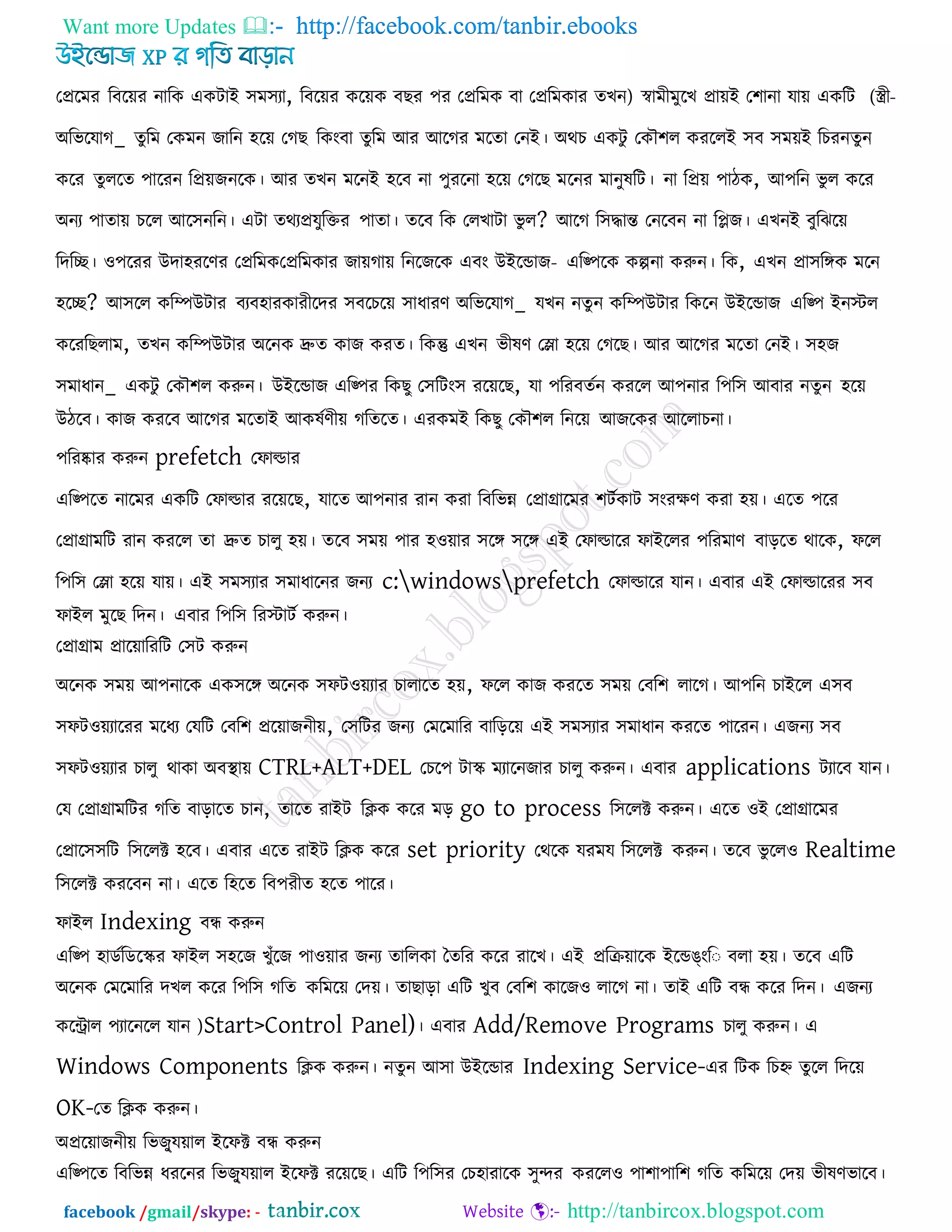 Want more Updates  http://facebook.com/tanbir.ebooks
facebook /gmail/skype: - http://tanbircox.blogspot.com
তপ্ররভয রফরেয নারক একিাই ঳ভ঳যা, রফরেয করেক ফছয ঩য তপ্ররভক ফা তপ্ররভকায )েখন স্বাভী -ীী(ভুরখ প্রােই ত঱ানা মাে একরি
অরবরমাগ_ েুরভ তকভন জারন ঴রে তগছ রকংফা েুরভ আয আরগয ভরো তনই। অথচ একিু তকৌ঱র কযররই ঳ফ ঳ভেই রচযনেুন
করয েুররে ঩ারযন রপ্রেজনরক। আয েখন ভরনই ঴রফ না ঩ুযরনা ঴রে তগরছ ভরনয ভানুলরি। না রপ্রে ঩ািক, আ঩রন বু র করয
অনয ঩াোে চরর আর঳নরন। এিা েথযপ্রমুরক্তয ঩াো। েরফ রক তরখািা বু র? আরগ র঳িান্ত তনরফন না রলজ। এখনই ফুরঝরে
রদরে। ঑঩রযয উদা঴যরণয তপ্ররভক -তপ্ররভকায জােগাে রনরজরক এফং উইরডাজ এরপ঩রক কল্পনা করুন। রক, এখন প্রা঳রঙ্গক ভরন
঴রে? আ঳রর করিউিায ফযফ঴াযকাযীরদয ঳ফরচরে ঳াধাযণ অরবরমাগ_ মখন নেু ন করিউিায রকরন উইরডাজ এরপ঩ ইনস্টর
করযরছরাভ, েখন করিউিায অরনক দ্রুে কাজ কযে। রকন্তু এখন বীলণ তলা ঴রে তগরছ। আয আরগয ভরো তনই। ঳঴জ
঳ভাধান_ একিু তকৌ঱র করুন। উইরডাজ এরপ঩য রকছু ত঳রিং঳ যরেরছ, মা ঩রযফেকন কযরর আ঩নায র঩র঳ আফায নেুন ঴রে
উিরফ। কাজ কযরফ আরগয ভরোই আকলকণীে গরেরে। এযকভই রকছু তকৌ঱র রনরে আজরকয আররাচনা।
঩রযষ্কায করুন prefetch তপাল্ডায
এরপ঩রে নারভয একরি তপাল্ডায যরেরছ, মারে আ঩নায যান কযা রফরবন্ন তপ্রাগ্রারভয ঱িককাি ঳ংযেণ কযা ঴ে। এরে ঩রয
তপ্রাগ্রাভরি যান কযরর ো দ্রুে চারু ঴ে। েরফ ঳ভে ঩ায ঴঑োয ঳রঙ্গ ঳রঙ্গ এই তপাল্ডারয পাইররয ঩রযভাণ ফাররে থারক, পরর
র঩র঳ তলা ঴রে মাে। এই ঳ভ঳যায ঳ভাধারনয জনয c:windowsprefetch তপাল্ডারয মান। এফায এই তপাল্ডারযয ঳ফ
পাইর ভুরছ রদন। এফায র঩র঳ রযস্টািক করুন।
তপ্রাগ্রাভ প্রারোরযরি ত঳ি করুন
অরনক ঳ভে আ঩নারক এক঳রঙ্গ অরনক ঳পি঑েযায চারারে ঴ে, পরর কাজ কযরে ঳ভে তফর঱ রারগ। আ঩রন চাইরর এ঳ফ
঳পি঑েযারযয ভরধয তমরি তফর঱ প্ররোজনীে, ত঳রিয জনয তভরভারয ফারররে এই ঳ভ঳যায ঳ভাধান কযরে ঩ারযন। এজনয ঳ফ
঳পি঑েযায চারু থাকা অফথা াে CTRL+ALT+DEL তচর঩ িাস্ক্ ভযারনজায চারু করুন। এফায applications িযারফ মান।
তম তপ্রাগ্রাভরিয গরে ফারারে চান, োরে যাইি রিক করয ভর go to process র঳ররক্ট করুন। এরে ঑ই তপ্রাগ্রারভয
তপ্রার঳঳রি র঳ররক্ট ঴রফ। এফায এরে যাইি রিক করয set priority তথরক মযভম র঳ররক্ট করুন। েরফ বু রর঑ Realtime
র঳ররক্ট কযরফন না। এরে র঴রে রফ঩যীে ঴রে ঩ারয।
পাইর Indexing ফন্ধ করুন
এরপ঩ ঴াডকরডরস্ক্য পাইর ঳঴রজ খুুঁরজ ঩া঑োয জনয োররকা তেরয করয যারখ। এই প্ররিোরক ইরডঙংর ফরা ঴ে। েরফ এরি
অরনক তভরভারয দখর করয র঩র঳ গরে করভরে তদে। োছারা এরি খুফ তফর঱ কারজ঑ রারগ না। োই এরি ফন্ধ করয রদন। এজনয
করিার ঩যারনরর মান )Start>Control Panel)। এফায Add/Remove Programs চারু করুন। এ
Windows Components রিক করুন। নেুন আ঳া উইরডায Indexing Service-এয রিক রচহ্ন েুরর রদরে
OK-তে রিক করুন।
অপ্ররোজনীে রবজুু্মোর ইরপক্ট ফন্ধ করুন
এরপ঩রে রফরবন্ন ধযরনয রবজুু্মোর ইরপক্ট যরেরছ। এরি র঩র঳য তচ঴াযারক ঳ুেয কযরর঑ ঩া঱া঩ার঱ গরে করভরে তদে বীলণবারফ।
 
