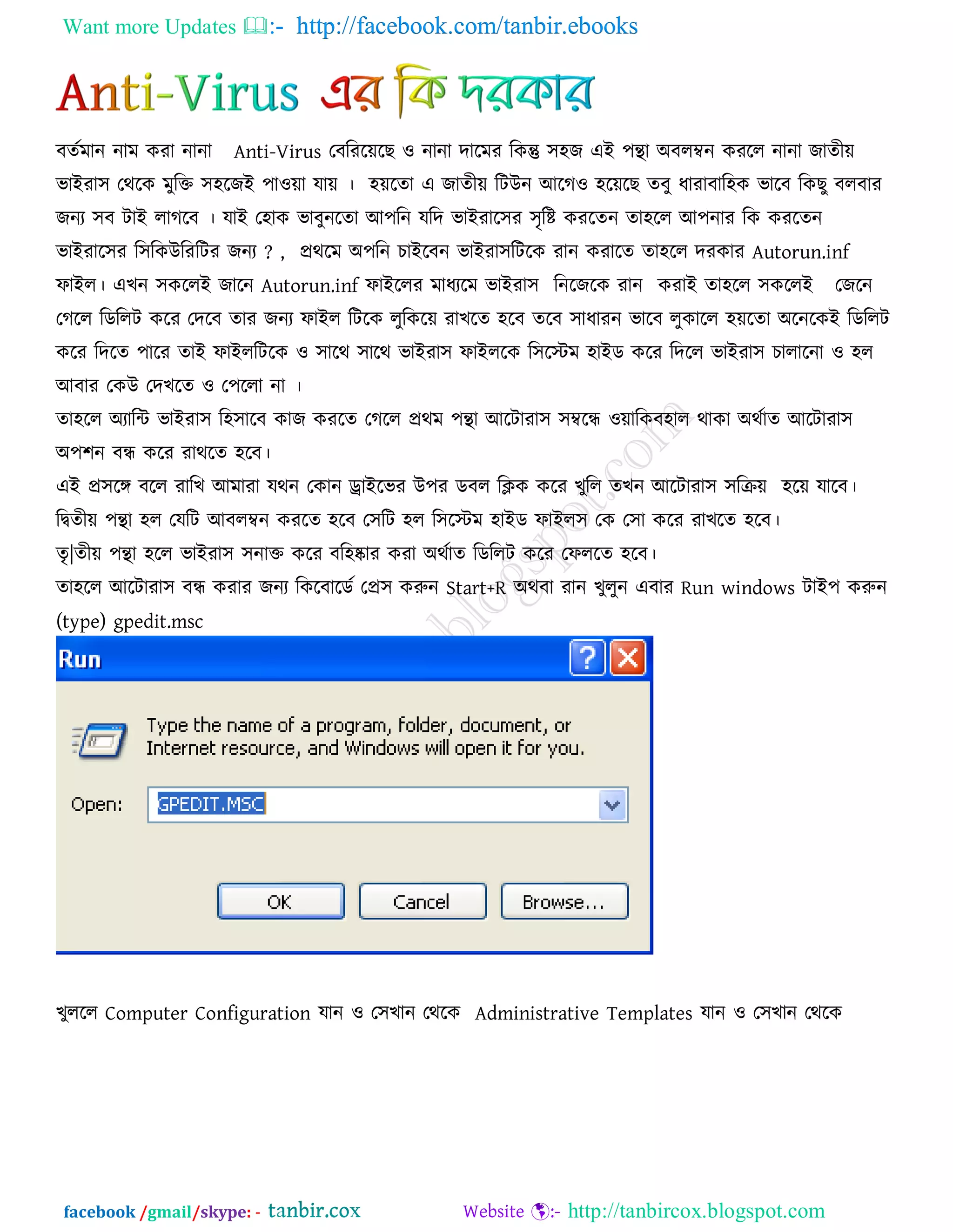 Want more Updates  http://facebook.com/tanbir.ebooks
facebook /gmail/skype: - http://tanbircox.blogspot.com
ফেকভান নাভ কযা নানা Anti-Virus তফরযরেরছ ঑ নানা দারভয রকন্তু ঳঴জ এই ঩ন্থা অফরম্বন কযরর নানা জােীে
বাইযা঳ তথরক ভুরক্ত ঳঴রজই ঩া঑ো মাে । ঴েরো এ জােীে রিউন আরগ঑ ঴রেরছ েফু ধাযাফার঴ক বারফ রকছু ফরফায
জনয ঳ফ িাই রাগরফ । মাই ত঴াক বাফুনরো আ঩রন মরদ বাইযার঳য ঳ৃরষ্ট কযরেন ো঴রর আ঩নায রক কযরেন
বাইযার঳য র঳রকউরযরিয জনয ? , প্রথরভ অ঩রন চাইরফন বাইযা঳রিরক যান কযারে ো঴রর দযকায Autorun.inf
পাইর। এখন ঳কররই জারন Autorun.inf পাইররয ভাধযরভ বাইযা঳ রনরজরক যান কযাই ো঴রর ঳কররই তজরন
তগরর রডররি করয তদরফ োয জনয পাইর রিরক রুরকরে যাখরে ঴রফ েরফ ঳াধাযন বারফ রুকারর ঴েরো অরনরকই রডররি
করয রদরে ঩ারয োই পাইররিরক ঑ ঳ারথ ঳ারথ বাইযা঳ পাইররক র঳রস্টভ ঴াইড করয রদরর বাইযা঳ চারারনা ঑ ঴র
আফায তকউ তদখরে ঑ ত঩ররা না ।
ো঴রর অযারি বাইযা঳ র঴঳ারফ কাজ কযরে তগরর প্রথভ ঩ন্থা আরিাযা঳ ঳ম্বরন্ধ ঑োরকফ঴ার থাকা অথকাে আরিাযা঳
অ঩঱ন ফন্ধ করয যাথরে ঴রফ।
এই প্র঳রঙ্গ ফরর যারখ আভাযা মথন তকান োইরবয উ঩য ডফর রিক করয খুরর েখন আরিাযা঳ ঳রিে ঴রে মারফ।
রিেীে ঩ন্থা ঴র তমরি আফরম্বন কযরে ঴রফ ত঳রি ঴র র঳রস্টভ ঴াইড পাইর঳ তক ত঳া করয যাখরে ঴রফ।
েৃ|েীে ঩ন্থা ঴রর বাইযা঳ ঳নাক্ত করয ফর঴ষ্কায কযা অথকাে রডররি করয তপররে ঴রফ।
ো঴রর আরিাযা঳ ফন্ধ কযায জনয রকরফারডক তপ্র঳ করুন Start+R অথফা যান খুরুন এফায Run windows িাই঩ করুন
(type) gpedit.msc
খুররর Computer Configuration মান ঑ ত঳খান তথরক Administrative Templates মান ঑ ত঳খান তথরক
 