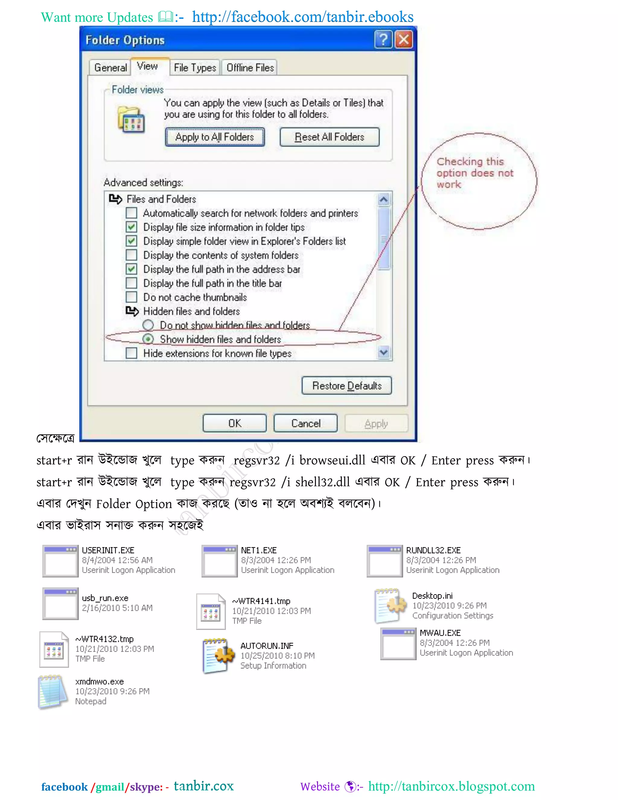Want more Updates  http://facebook.com/tanbir.ebooks
facebook /gmail/skype: - http://tanbircox.blogspot.com
ত঳রেরে
start+r যান উইরডাজ খুরর type করুন regsvr32 /i browseui.dll এফায OK / Enter press করুন।
start+r যান উইরডাজ খুরর type করুন regsvr32 /i shell32.dll এফায OK / Enter press করুন।
এফায তদখুন Folder Option কাজ কযরছ )ো঑ না ঴রর অফ঱যই ফররফন( ।
এফায বাইযা঳ ঳নাক্ত করুন ঳঴রজই
 