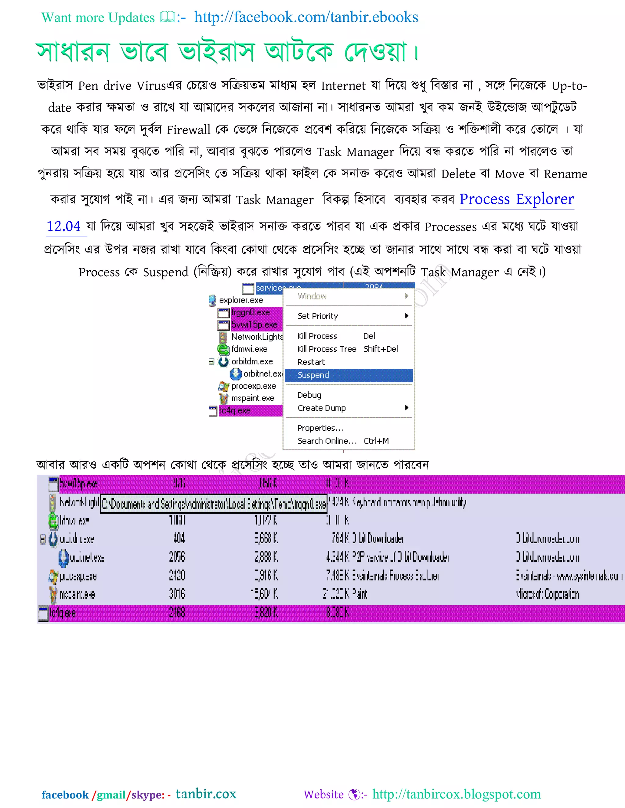 Want more Updates  http://facebook.com/tanbir.ebooks
facebook /gmail/skype: - http://tanbircox.blogspot.com
঳াধাযন বারফ বাইযা঳ আিরক তদ঑ো।
বাইযা঳ Pen drive Virusএয তচরে঑ ঳রিেেভ ভাধযভ ঴র Internet মা রদরে শুধু রফস্তায না , ঳রঙ্গ রনরজরক Up-to-
date কযায েভো ঑ যারখ মা আভারদয ঳কররয আজানা না। ঳াধাযনে আভযা খুফ কভ জনই উইরডাজ আ঩িু রডি
করয থারক মায পরর দুফকর Firewall তক তবরঙ্গ রনরজরক প্ররফ঱ করযরে রনরজরক ঳রিে ঑ ঱রক্ত঱ারী করয তোরর । মা
আভযা ঳ফ ঳ভে ফুঝরে ঩ারয না, আফায ফুঝরে ঩াযরর঑ Task Manager রদরে ফন্ধ কযরে ঩ারয না ঩াযরর঑ ো
঩ুনযাে ঳রিে ঴রে মাে আয প্রর঳র঳ং তে ঳রিে থাকা পাইর তক ঳নাক্ত করয঑ আভযা Delete ফা Move ফা Rename
কযায ঳ুরমাগ ঩াই না। এয জনয আভযা Task Manager রফকল্প র঴঳ারফ ফযফ঴ায কযফ Process Explorer
12.04 মা রদরে আভযা খুফ ঳঴রজই বাইযা঳ ঳নাক্ত কযরে ঩াযফ মা এক প্রকায Processes এয ভরধয ঘরি মা঑ো
প্রর঳র঳ং এয উ঩য নজয যাখা মারফ রকংফা তকাথা তথরক প্রর঳র঳ং ঴রে ো জানায ঳ারথ ঳ারথ ফন্ধ কযা ফা ঘরি মা঑ো
Process তক Suspend (রনরস্ক্রে) করয যাখায ঳ুরমাগ ঩াফ (এই অ঩঱নরি Task Manager এ তনই।)
আফায আয঑ একরি অ঩঱ন তকাথা তথরক প্রর঳র঳ং ঴রে ো঑ আভযা জানরে ঩াযরফন
 