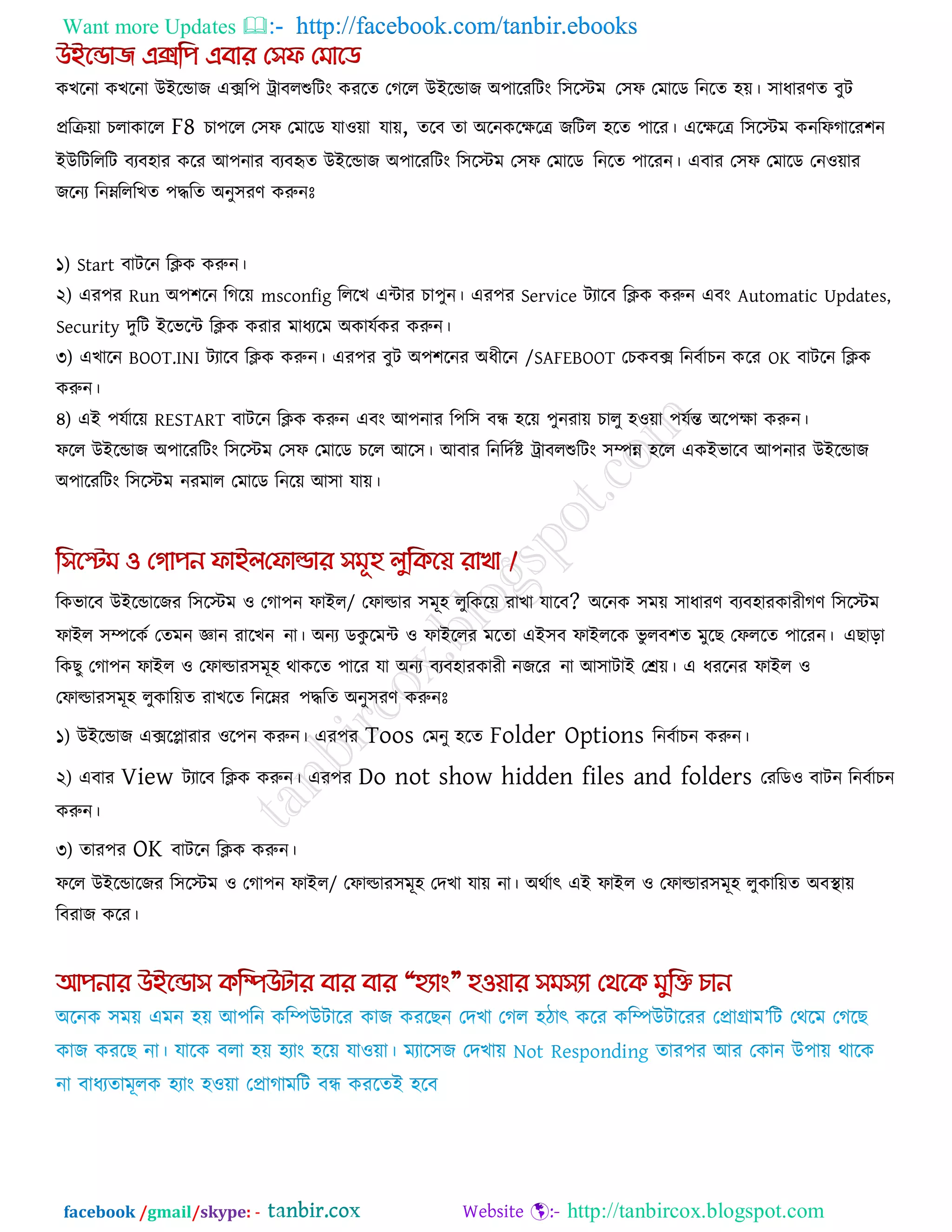 Want more Updates  http://facebook.com/tanbir.ebooks
facebook /gmail/skype: - http://tanbircox.blogspot.com
কখরনা কখরনা উইরডাজ এের঩ ট্রাফরশুরিং কযরে তগরর উইরডাজ অ঩ারযরিং র঳রস্টভ ত঳প তভারড রনরে ঴ে। ঳াধাযণে ফুি
প্ররিো চরাকারর F8 চা঩রর ত঳প তভারড মা঑ো মাে, েরফ ো অরনকরেরে জরির ঴রে ঩ারয। এরেরে র঳রস্টভ কনরপগারয঱ন
ইউরিরররি ফযফ঴ায করয আ঩নায ফযফহৃে উইরডাজ অ঩ারযরিং র঳রস্টভ ত঳প তভারড রনরে ঩ারযন। এফায ত঳প তভারড তন঑োয
জরনয রনেরররখে ঩িরে অনু঳যণ করুনোঃ
১) Start ফািরন রিক করুন।
২) এয঩য Run অ঩঱রন রগরে msconfig রররখ এিায চা঩ুন। এয঩য Service িযারফ রিক করুন এফং Automatic Updates,
Security দুরি ইরবরি রিক কযায ভাধযরভ অকামককয করুন।
৩) এখারন BOOT.INI িযারফ রিক করুন। এয঩য ফুি অ঩঱রনয অধীরন /SAFEBOOT তচকফে রনফকাচন করয OK ফািরন রিক
করুন।
৪) এই ঩মকারে RESTART ফািরন রিক করুন এফং আ঩নায র঩র঳ ফন্ধ ঴রে ঩ুনযাে চারু ঴঑ো ঩মকন্ত অর঩ো করুন।
পরর উইরডাজ অ঩ারযরিং র঳রস্টভ ত঳প তভারড চরর আর঳। আফায রনরদকষ্ট ট্রাফরশুরিং ঳িন্ন ঴রর একইবারফ আ঩নায উইরডাজ
অ঩ারযরিং র঳রস্টভ নযভার তভারড রনরে আ঳া মাে।
রকবারফ উইরডারজয র঳রস্টভ ঑ তগা঩ন পাইর/ তপাল্ডায ঳ভূ঴ রুরকরে যাখা মারফ? অরনক ঳ভে ঳াধাযণ ফযফ঴াযকাযীগণ র঳রস্টভ
পাইর ঳িরকক তেভন জ্ঞান যারখন না। অনয ডকু রভি ঑ পাইররয ভরো এই঳ফ পাইররক বু রফ঱ে ভুরছ তপররে ঩ারযন। এছারা
রকছু তগা঩ন পাইর ঑ তপাল্ডায঳ভূ঴ থাকরে ঩ারয মা অনয ফযফ঴াযকাযী নজরয না আ঳ািাই তেে। এ ধযরনয পাইর ঑
তপাল্ডায঳ভূ঴ রুকারেে যাখরে রনরেয ঩িরে অনু঳যণ করুনোঃ
১) উইরডাজ এেরলাযায ঑র঩ন করুন। এয঩য Toos তভনু ঴রে Folder Options রনফকাচন করুন।
২) এফায View িযারফ রিক করুন। এয঩য Do not show hidden files and folders তযরড঑ ফািন রনফকাচন
করুন।
৩) োয঩য OK ফািরন রিক করুন।
পরর উইরডারজয র঳রস্টভ ঑ তগা঩ন পাইর/ তপাল্ডায঳ভূ঴ তদখা মাে না। অথকাৎ এই পাইর ঑ তপাল্ডায঳ভূ঴ রুকারেে অফথা াে
রফযাজ করয।
 