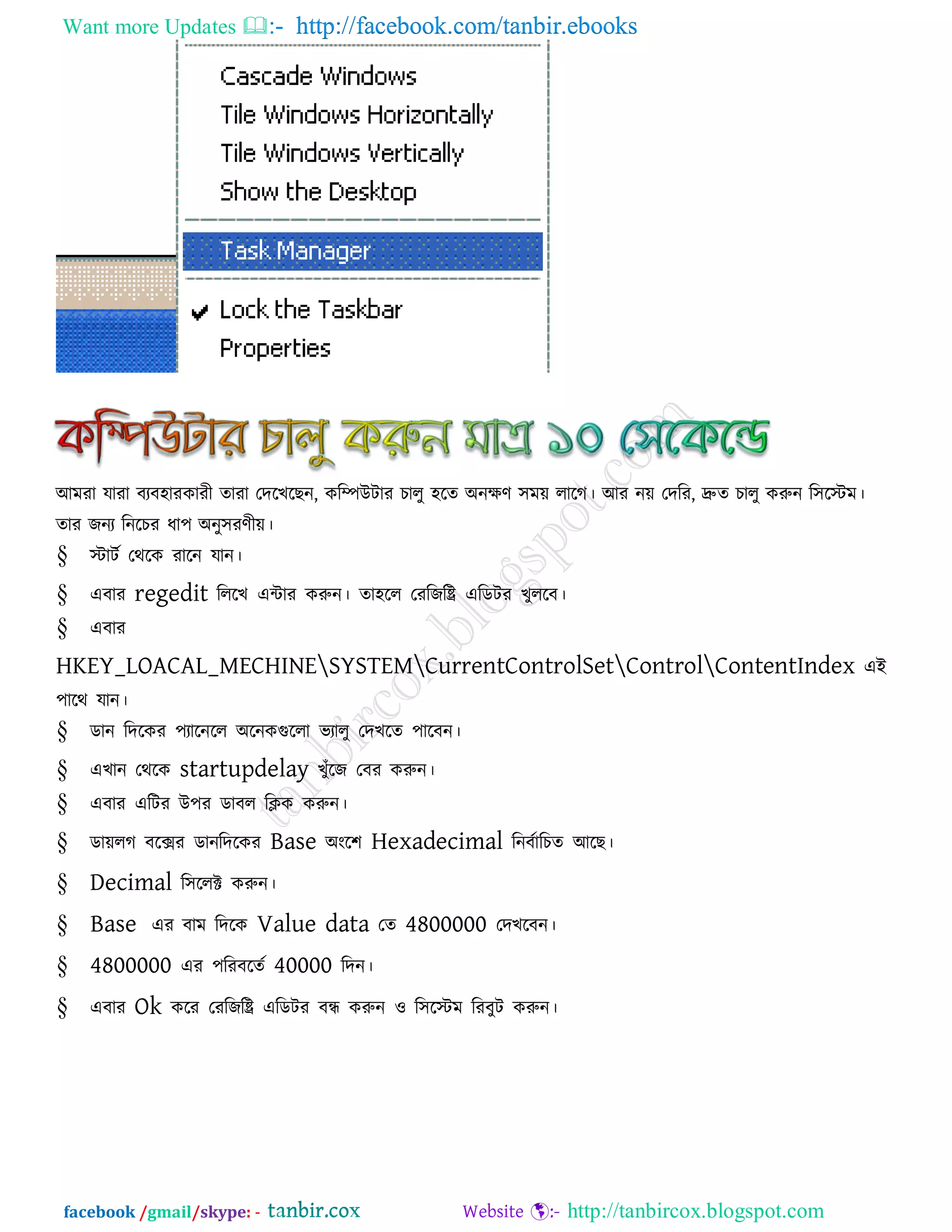 Want more Updates  http://facebook.com/tanbir.ebooks
facebook /gmail/skype: - http://tanbircox.blogspot.com
আভযা মাযা ফযফ঴াযকাযী োযা তদরখরছন, করিউিায চারু ঴রে অনেণ ঳ভে রারগ। আয নে তদরয, দ্রুে চারু করুন র঳রস্টভ।
োয জনয রনরচয ধা঩ অনু঳যণীে।
§ স্টািক তথরক যারন মান।
§ এফায regedit রররখ এিায করুন। ো঴রর তযরজরি এরডিয খুররফ।
§ এফায
HKEY_LOACAL_MECHINESYSTEMCurrentControlSetControlContentIndex এই
঩ারথ মান।
§ ডান রদরকয ঩যারনরর অরনকগুররা বযারু তদখরে ঩ারফন।
§ এখান তথরক startupdelay খুুঁরজ তফয করুন।
§ এফায এরিয উ঩য ডাফর রিক করুন।
§ ডােরগ ফরেয ডানরদরকয Base অংর঱ Hexadecimal রনফকারচে আরছ।
§ Decimal র঳ররক্ট করুন।
§ Base এয ফাভ রদরক Value data তে 4800000 তদখরফন।
§ 4800000 এয ঩রযফরেক 40000 রদন।
§ এফায Ok করয তযরজরি এরডিয ফন্ধ করুন ঑ র঳রস্টভ রযফুি করুন।
 