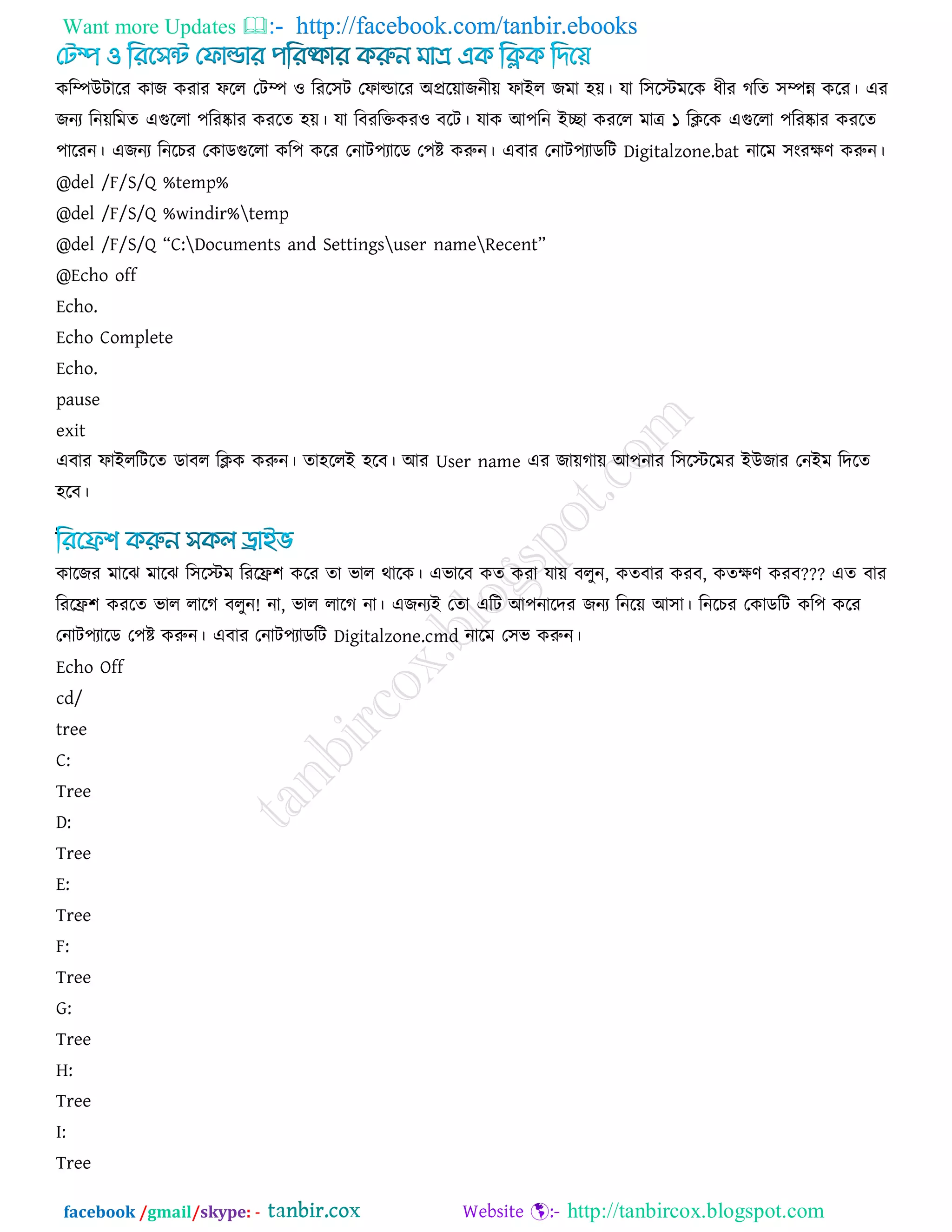 Want more Updates  http://facebook.com/tanbir.ebooks
facebook /gmail/skype: - http://tanbircox.blogspot.com
করিউিারয কাজ কযায পরর তিি ঑ রযর঳ি তপাল্ডারয অপ্ররোজনীে পাইর জভা ঴ে। মা র঳রস্টভরক ধীয গরে ঳িন্ন করয। এয
জনয রনেরভে এগুররা ঩রযষ্কায কযরে ঴ে। মা রফযরক্তকয঑ ফরি। মাক আ঩রন ইো কযরর ভাে ১ রিরক এগুররা ঩রযষ্কায কযরে
঩ারযন। এজনয রনরচয তকাডগুররা কর঩ করয তনাি঩যারড ত঩ষ্ট করুন। এফায তনাি঩যাডরি Digitalzone.bat নারভ ঳ংযেণ করুন।
@del /F/S/Q %temp%
@del /F/S/Q %windir%temp
@del /F/S/Q ‗C:Documents and Settingsuser nameRecent‘
@Echo off
Echo.
Echo Complete
Echo.
pause
exit
এফায পাইররিরে ডাফর রিক করুন। ো঴ররই ঴রফ। আয User name এয জােগাে আ঩নায র঳রস্টরভয ইউজায তনইভ রদরে
঴রফ।
কারজয ভারঝ ভারঝ র঳রস্টভ রযরি঱ করয ো বার থারক। এবারফ কে কযা মাে ফরুন, কেফায কযফ, কেেণ কযফ??? এে ফায
রযরি঱ কযরে বার রারগ ফরুন! না, বার রারগ না। এজনযই তো এরি আ঩নারদয জনয রনরে আ঳া। রনরচয তকাডরি কর঩ করয
তনাি঩যারড ত঩ষ্ট করুন। এফায তনাি঩যাডরি Digitalzone.cmd নারভ ত঳ব করুন।
Echo Off
cd/
tree
C:
Tree
D:
Tree
E:
Tree
F:
Tree
G:
Tree
H:
Tree
I:
Tree
 