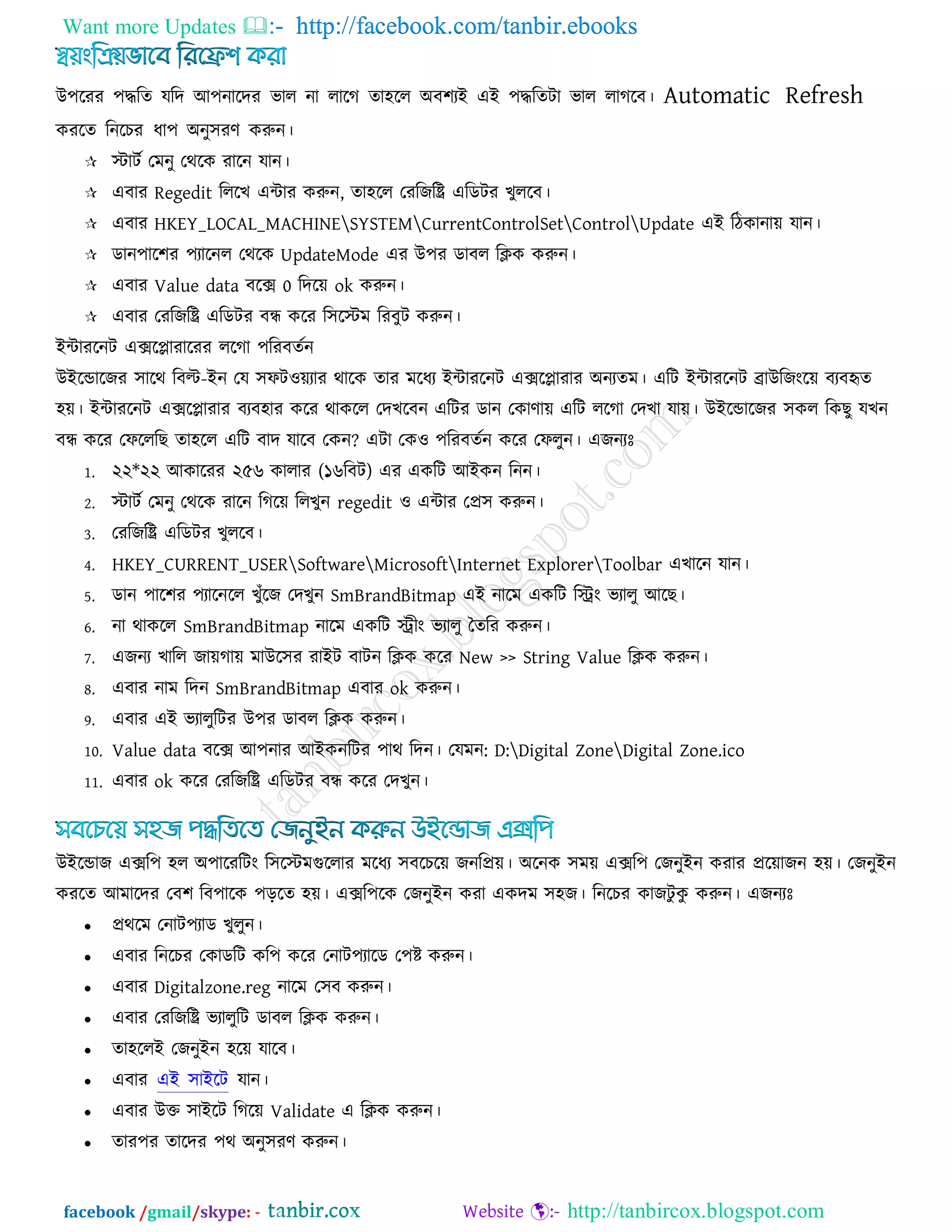 Want more Updates  http://facebook.com/tanbir.ebooks
facebook /gmail/skype: - http://tanbircox.blogspot.com
উ঩রযয ঩িরে মরদ আ঩নারদয বার না রারগ ো঴রর অফ঱যই এই ঩িরেিা বার রাগরফ। Automatic Refresh
কযরে রনরচয ধা঩ অনু঳যণ করুন।
 স্টািক তভনু তথরক যারন মান।
 এফায Regedit রররখ এিায করুন, ো঴রর তযরজরি এরডিয খুররফ।
 এফায HKEY_LOCAL_MACHINESYSTEMCurrentControlSetControlUpdate এই রিকানাে মান।
 ডান঩ার঱য ঩যারনর তথরক UpdateMode এয উ঩য ডাফর রিক করুন।
 এফায Value data ফরে 0 রদরে ok করুন।
 এফায তযরজরি এরডিয ফন্ধ করয র঳রস্টভ রযফুি করুন।
ইিাযরনি এেরলাযারযয ররগা ঩রযফেকন
উইরডারজয ঳ারথ রফল্ট-ইন তম ঳পি঑েযায থারক োয ভরধয ইিাযরনি এেরলাযায অনযেভ। এরি ইিাযরনি ব্রাউরজংরে ফযফহৃে
঴ে। ইিাযরনি এেরলাযায ফযফ঴ায করয থাকরর তদখরফন এরিয ডান তকাণাে এরি ররগা তদখা মাে। উইরডারজয ঳কর রকছু মখন
ফন্ধ করয তপরররছ ো঴রর এরি ফাদ মারফ তকন? এিা তক঑ ঩রযফেকন করয তপরুন। এজনযোঃ
1. ২২*২২ আকারযয ২৫৬ কারায (১৬রফি) এয একরি আইকন রনন।
2. স্টািক তভনু তথরক যারন রগরে ররখুন regedit ঑ এিায তপ্র঳ করুন।
3. তযরজরি এরডিয খুররফ।
4. HKEY_CURRENT_USERSoftwareMicrosoftInternet ExplorerToolbar এখারন মান।
5. ডান ঩ার঱য ঩যারনরর খুুঁরজ তদখুন SmBrandBitmap এই নারভ একরি রিং বযারু আরছ।
6. না থাকরর SmBrandBitmap নারভ একরি িীং বযারু তেরয করুন।
7. এজনয খারর জােগাে ভাউর঳য যাইি ফািন রিক করয New >> String Value রিক করুন।
8. এফায নাভ রদন SmBrandBitmap এফায ok করুন।
9. এফায এই বযারুরিয উ঩য ডাফর রিক করুন।
10. Value data ফরে আ঩নায আইকনরিয ঩াথ রদন। তমভন: D:Digital ZoneDigital Zone.ico
11. এফায ok করয তযরজরি এরডিয ফন্ধ করয তদখুন।
উইরডাজ এের঩ ঴র অ঩ারযরিং র঳রস্টভগুররায ভরধয ঳ফরচরে জনরপ্রে। অরনক ঳ভে এের঩ তজনুইন কযায প্ররোজন ঴ে। তজনুইন
কযরে আভারদয তফ঱ রফ঩ারক ঩ররে ঴ে। এের঩রক তজনুইন কযা একদভ ঳঴জ। রনরচয কাজিু কু করুন। এজনযোঃ
 প্রথরভ তনাি঩যাড খুরুন।
 এফায রনরচয তকাডরি কর঩ করয তনাি঩যারড ত঩ষ্ট করুন।
 এফায Digitalzone.reg নারভ ত঳ফ করুন।
 এফায তযরজরি বযারুরি ডাফর রিক করুন।
 ো঴ররই তজনুইন ঴রে মারফ।
 এফায এই ঳াইরি মান।
 এফায উক্ত ঳াইরি রগরে Validate এ রিক করুন।
 োয঩য োরদয ঩থ অনু঳যণ করুন।
 
