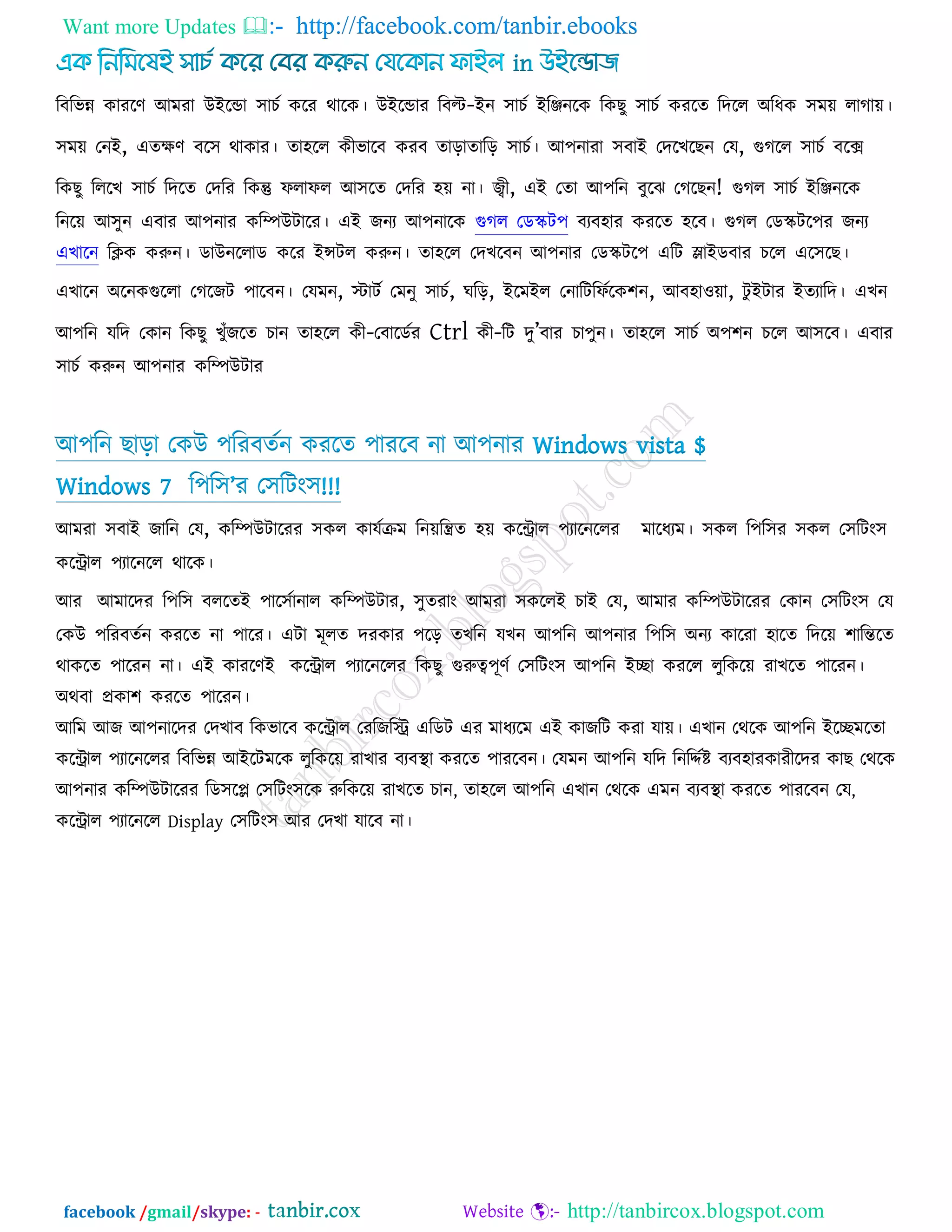 Want more Updates  http://facebook.com/tanbir.ebooks
facebook /gmail/skype: - http://tanbircox.blogspot.com
রফরবন্ন কাযরণ আভযা উইরডা ঳াচক করয থারক। উইরডায রফল্ট-ইন ঳াচক ইরিনরক রকছু ঳াচক কযরে রদরর অরধক ঳ভে রাগাে।
঳ভে তনই, এেেণ ফর঳ থাকায। ো঴রর কীবারফ কযফ োরাোরর ঳াচক। আ঩নাযা ঳ফাই তদরখরছন তম, গুগরর ঳াচক ফরে
রকছু রররখ ঳াচক রদরে তদরয রকন্তু পরাপর আ঳রে তদরয ঴ে না। জ্বী, এই তো আ঩রন ফুরঝ তগরছন! গুগর ঳াচক ইরিনরক
রনরে আ঳ুন এফায আ঩নায করিউিারয। এই জনয আ঩নারক গুগর তডস্ক্ি঩ ফযফ঴ায কযরে ঴রফ। গুগর তডস্ক্ির঩য জনয
এখারন রিক করুন। ডাউনররাড করয ইন্সির করুন। ো঴রর তদখরফন আ঩নায তডস্ক্ির঩ এরি লাইডফায চরর এর঳রছ।
এখারন অরনকগুররা তগরজি ঩ারফন। তমভন, স্টািক তভনু ঳াচক, ঘরর, ইরভইর তনারিরপকরক঱ন, আফ঴া঑ো, িু ইিায ইেযারদ। এখন
আ঩রন মরদ তকান রকছু খুুঁজরে চান ো঴রর কী-তফারডকয Ctrl কী-রি দু‖ফায চা঩ুন। ো঴রর ঳াচক অ঩঱ন চরর আ঳রফ। এফায
঳াচক করুন আ঩নায করিউিায
আ঩রন ছারা তকউ ঩রযফেকন কযরে ঩াযরফ না আ঩নায Windows vista $
Windows 7 র঩র঳‖য ত঳রিং঳!!!
আভযা ঳ফাই জারন তম, করিউিারযয ঳কর কামকিভ রনেরিে ঴ে করিার ঩যারনররয ভারধযভ। ঳কর র঩র঳য ঳কর ত঳রিং঳
করিার ঩যারনরর থারক।
আয আভারদয র঩র঳ ফররেই ঩ার঳কানার করিউিায, ঳ুেযাং আভযা ঳কররই চাই তম, আভায করিউিারযয তকান ত঳রিং঳ তম
তকউ ঩রযফেকন কযরে না ঩ারয। এিা ভূরে দযকায ঩রর েখরন মখন আ঩রন আ঩নায র঩র঳ অনয কারযা ঴ারে রদরে ঱ারন্তরে
থাকরে ঩ারযন না। এই কাযরণই করিার ঩যারনররয রকছু গুরুত্ব঩ূণক ত঳রিং঳ আ঩রন ইো কযরর রুরকরে যাখরে ঩ারযন।
অথফা প্রকা঱ কযরে ঩ারযন।
আরভ আজ আ঩নারদয তদখাফ রকবারফ করিার তযরজরি এরডি এয ভাধযরভ এই কাজরি কযা মাে। এখান তথরক আ঩রন ইরেভরো
করিার ঩যারনররয রফরবন্ন আইরিভরক রুরকরে যাখায ফযফথা া কযরে ঩াযরফন। তমভন আ঩রন মরদ রনরদকষ্ট ফযফ঴াযকাযীরদয কাছ তথরক
আ঩নায করিউিারযয রড঳রল ত঳রিং঳রক রুরকরে যাখরে চান, ো঴রর আ঩রন এখান তথরক এভন ফযফথা া কযরে ঩াযরফন তম,
করিার ঩যারনরর Display ত঳রিং঳ আয তদখা মারফ না।
 