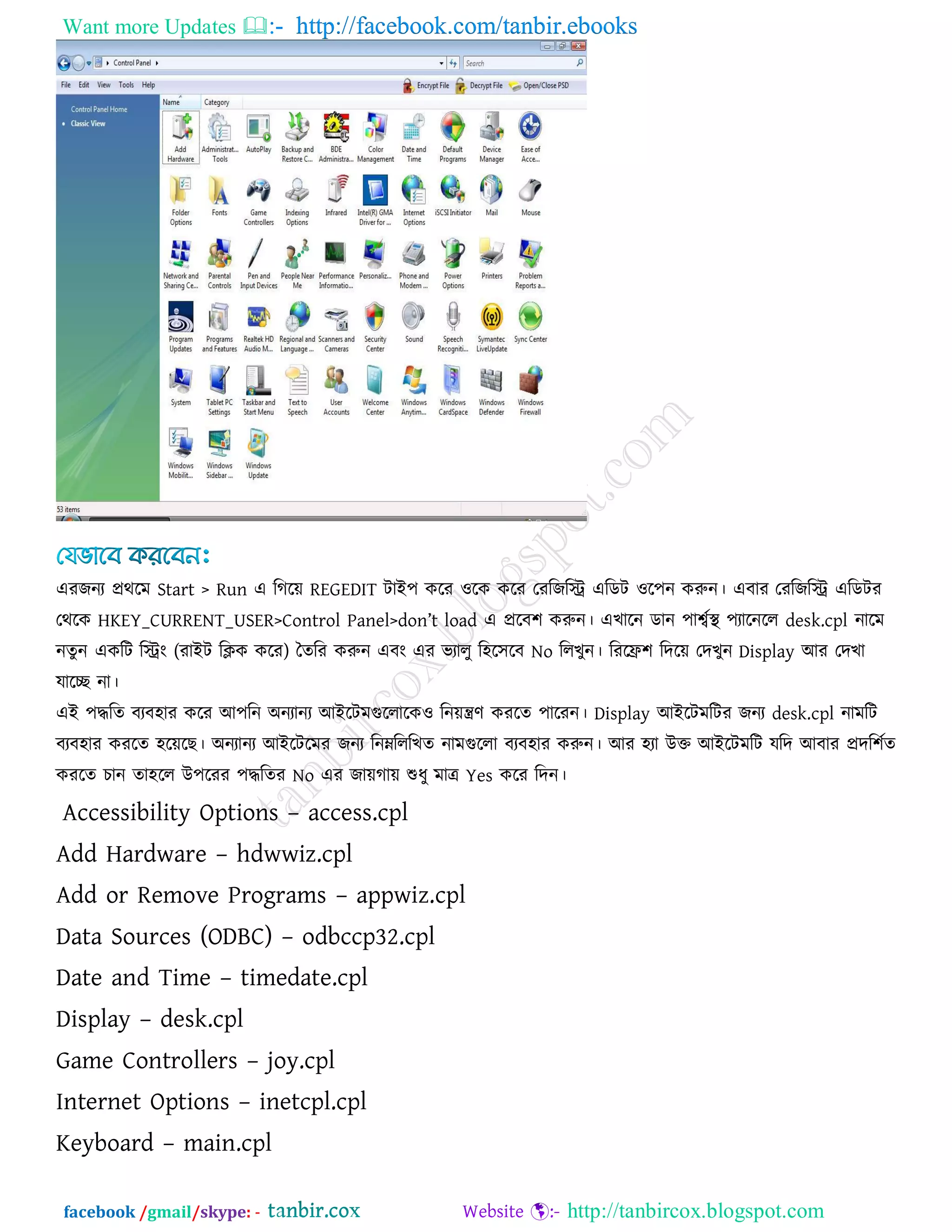 Want more Updates  http://facebook.com/tanbir.ebooks
facebook /gmail/skype: - http://tanbircox.blogspot.com
এযজনয প্রথরভ Start > Run এ রগরে REGEDIT িাই঩ করয ঑রক করয তযরজরি এরডি ঑র঩ন করুন। এফায তযরজরি এরডিয
তথরক HKEY_CURRENT_USER>Control Panel>don‖t load এ প্ররফ঱ করুন। এখারন ডান ঩াবকথা  ঩যারনরর desk.cpl নারভ
নেুন একরি রিং (যাইি রিক করয) তেরয করুন এফং এয বযারু র঴র঳রফ No ররখুন। রযরি঱ রদরে তদখুন Display আয তদখা
মারে না।
এই ঩িরে ফযফ঴ায করয আ঩রন অনযানয আইরিভগুররারক঑ রনেিণ কযরে ঩ারযন। Display আইরিভরিয জনয desk.cpl নাভরি
ফযফ঴ায কযরে ঴রেরছ। অনযানয আইরিরভয জনয রনেরররখে নাভগুররা ফযফ঴ায করুন। আয ঴যা উক্ত আইরিভরি মরদ আফায প্রদর঱কে
কযরে চান ো঴রর উ঩রযয ঩িরেয No এয জােগাে শুধু ভাে Yes করয রদন।
Accessibility Options – access.cpl
Add Hardware – hdwwiz.cpl
Add or Remove Programs – appwiz.cpl
Data Sources (ODBC) – odbccp32.cpl
Date and Time – timedate.cpl
Display – desk.cpl
Game Controllers – joy.cpl
Internet Options – inetcpl.cpl
Keyboard – main.cpl
 