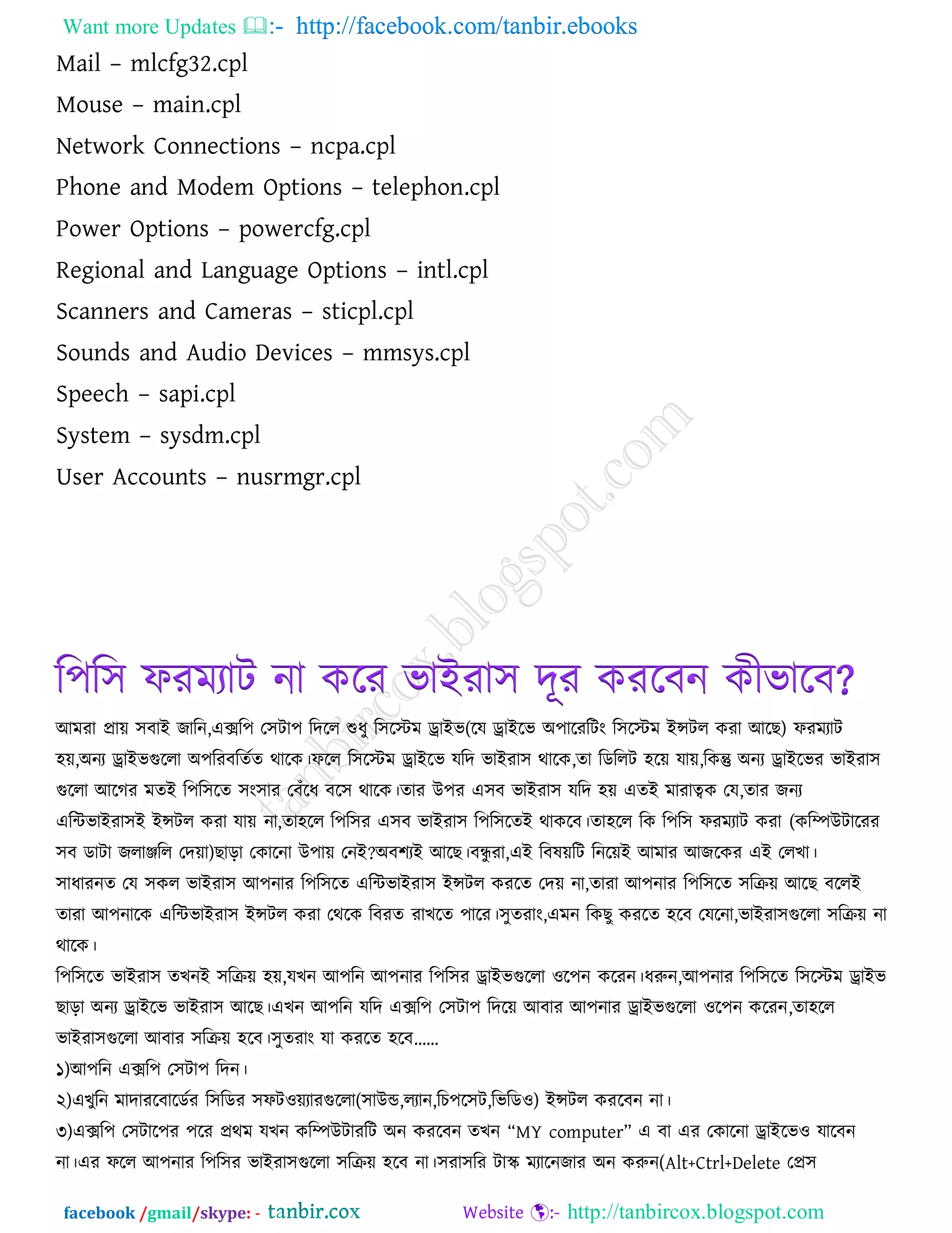 Want more Updates  http://facebook.com/tanbir.ebooks
facebook /gmail/skype: - http://tanbircox.blogspot.com
Mail – mlcfg32.cpl
Mouse – main.cpl
Network Connections – ncpa.cpl
Phone and Modem Options – telephon.cpl
Power Options – powercfg.cpl
Regional and Language Options – intl.cpl
Scanners and Cameras – sticpl.cpl
Sounds and Audio Devices – mmsys.cpl
Speech – sapi.cpl
System – sysdm.cpl
User Accounts – nusrmgr.cpl
র঩র঳ পযভযাি না করয বাইযা঳ দূয কযরফন কীবারফ?
আভযা প্রাে ঳ফাই জারন,এের঩ ত঳িা঩ রদরর শুধু র঳রস্টভ োইব(রম োইরব অ঩ারযরিং র঳রস্টভ ইন্সির কযা আরছ) পযভযাি
঴ে,অনয োইবগুররা অ঩রযফরেকে থারক।পরর র঳রস্টভ োইরব মরদ বাইযা঳ থারক,ো রডররি ঴রে মাে,রকন্তু অনয োইরবয বাইযা঳
গুররা আরগয ভেই র঩র঳রে ঳ং঳ায তফুঁরধ ফর঳ থারক।োয উ঩য এ঳ফ বাইযা঳ মরদ ঴ে এেই ভাযাত্বক তম,োয জনয
এরিবাইযা঳ই ইন্সির কযা মাে না,ো঴রর র঩র঳য এ঳ফ বাইযা঳ র঩র঳রেই থাকরফ।ো঴রর রক র঩র঳ পযভযাি কযা (করিউিারযয
঳ফ ডািা জরািরর তদো)ছারা তকারনা উ঩াে তনই?অফ঱যই আরছ।ফন্ধু যা,এই রফলেরি রনরেই আভায আজরকয এই তরখা।
঳াধাযনে তম ঳কর বাইযা঳ আ঩নায র঩র঳রে এরিবাইযা঳ ইন্সির কযরে তদে না,োযা আ঩নায র঩র঳রে ঳রিে আরছ ফররই
োযা আ঩নারক এরিবাইযা঳ ইন্সির কযা তথরক রফযে যাখরে ঩ারয।঳ুেযাং,এভন রকছু কযরে ঴রফ তমরনা,বাইযা঳গুররা ঳রিে না
থারক।
র঩র঳রে বাইযা঳ েখনই ঳রিে ঴ে,মখন আ঩রন আ঩নায র঩র঳য োইবগুররা ঑র঩ন করযন।ধরুন,আ঩নায র঩র঳রে র঳রস্টভ োইব
ছারা অনয োইরব বাইযা঳ আরছ।এখন আ঩রন মরদ এের঩ ত঳িা঩ রদরে আফায আ঩নায োইবগুররা ঑র঩ন করযন,ো঴রর
বাইযা঳গুররা আফায ঳রিে ঴রফ।঳ুেযাং মা কযরে ঴রফ’’
১)আ঩রন এের঩ ত঳িা঩ রদন।
২)এখুরন ভাদাযরফারডকয র঳রডয ঳পি঑েযাযগুররা(঳াউড,রযান,রচ঩র঳ি,রবরড঑) ইন্সির কযরফন না।
৩)এের঩ ত঳িার঩য ঩রয প্রথভ মখন করিউিাযরি অন কযরফন েখন ‗MY computer‘ এ ফা এয তকারনা োইরব঑ মারফন
না।এয পরর আ঩নায র঩র঳য বাইযা঳গুররা ঳রিে ঴রফ না।঳যা঳রয িাস্ক্ ভযারনজায অন করুন(Alt+Ctrl+Delete তপ্র঳
 
