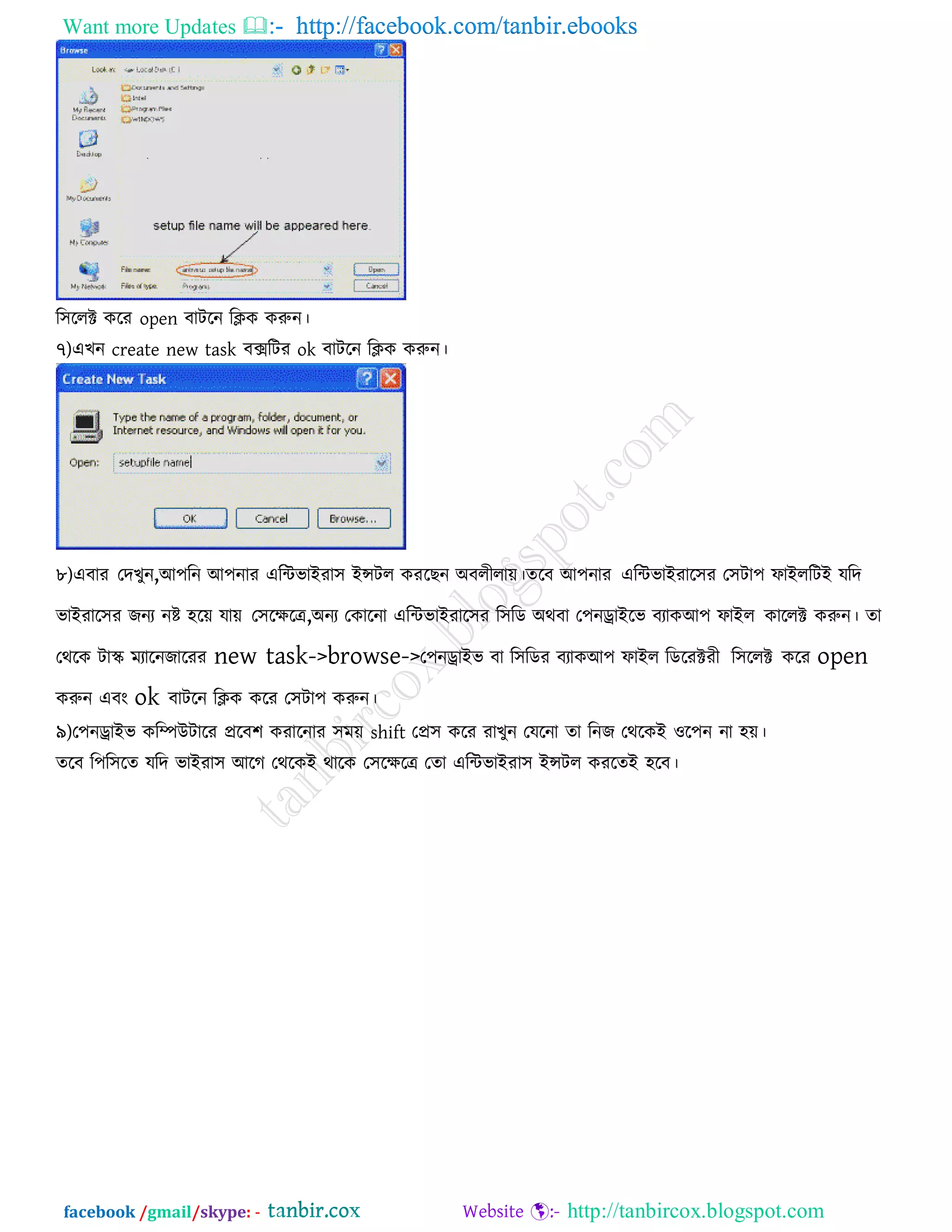 Want more Updates  http://facebook.com/tanbir.ebooks
facebook /gmail/skype: - http://tanbircox.blogspot.com
র঳ররক্ট করয open ফািরন রিক করুন।
৭)এখন create new task ফেরিয ok ফািরন রিক করুন।
৮)এফায তদখুন,আ঩রন আ঩নায এরিবাইযা঳ ইন্সির কযরছন অফরীরাে।েরফ আ঩নায এরিবাইযার঳য ত঳িা঩ পাইররিই মরদ
বাইযার঳য জনয নষ্ট ঴রে মাে ত঳রেরে,অনয তকারনা এরিবাইযার঳য র঳রড অথফা ত঩নোইরব ফযাকআ঩ পাইর কাররক্ট করুন। ো
তথরক িাস্ক্ ভযারনজারযয new task->browse->ত঩নোইব ফা র঳রডয ফযাকআ঩ পাইর রডরযক্টযী র঳ররক্ট করয open
করুন এফং ok ফািরন রিক করয ত঳িা঩ করুন।
৯)ত঩নোইব করিউিারয প্ররফ঱ কযারনায ঳ভে shift তপ্র঳ করয যাখুন তমরনা ো রনজ তথরকই ঑র঩ন না ঴ে।
েরফ র঩র঳রে মরদ বাইযা঳ আরগ তথরকই থারক ত঳রেরে তো এরিবাইযা঳ ইন্সির কযরেই ঴রফ।
 
