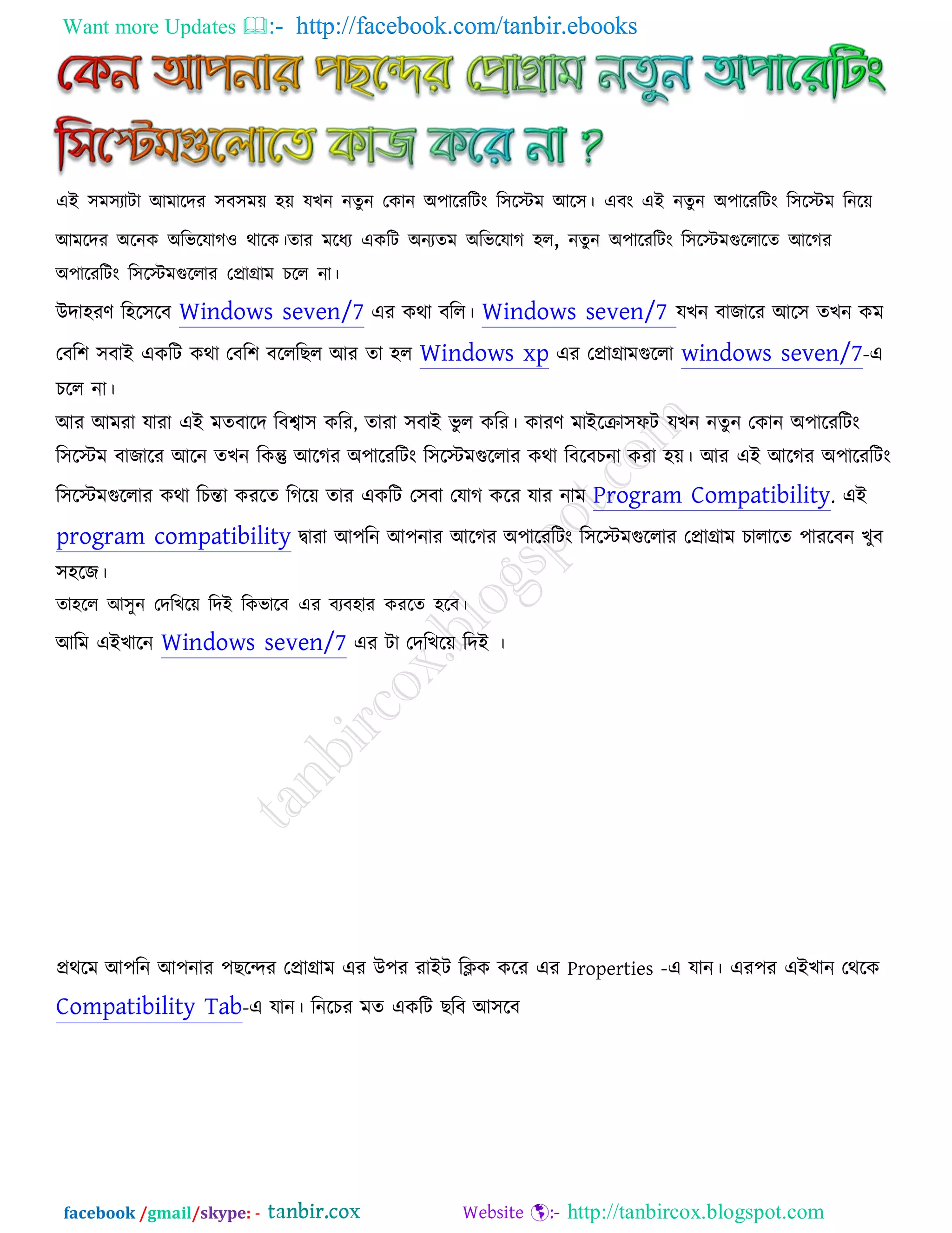 Want more Updates  http://facebook.com/tanbir.ebooks
facebook /gmail/skype: - http://tanbircox.blogspot.com
এই ঳ভ঳যািা আভারদয ঳ফ঳ভে ঴ে মখন নেুন তকান অ঩ারযরিং র঳রস্টভ আর঳। এফং এই নেুন অ঩ারযরিং র঳রস্টভ রনরে
আভরদয অরনক অরবরমাগ঑ থারক।োয ভরধয একরি অনযেভ অরবরমাগ ঴র, নেুন অ঩ারযরিং র঳রস্টভগুররারে আরগয
অ঩ারযরিং র঳রস্টভগুররায তপ্রাগ্রাভ চরর না।
উদা঴যণ র঴র঳রফ Windows seven/7 এয কথা ফরর। Windows seven/7 মখন ফাজারয আর঳ েখন কভ
তফর঱ ঳ফাই একরি কথা তফর঱ ফরররছর আয ো ঴র Windows xp এয তপ্রাগ্রাভগুররা windows seven/7-এ
চরর না।
আয আভযা মাযা এই ভেফারদ রফবা঳ করয, োযা ঳ফাই বু র করয। কাযণ ভাইরিা঳পি মখন নেুন তকান অ঩ারযরিং
র঳রস্টভ ফাজারয আরন েখন রকন্তু আরগয অ঩ারযরিং র঳রস্টভগুররায কথা রফরফচনা কযা ঴ে। আয এই আরগয অ঩ারযরিং
র঳রস্টভগুররায কথা রচন্তা কযরে রগরে োয একরি ত঳ফা তমাগ করয মায নাভ Program Compatibility. এই
program compatibility িাযা আ঩রন আ঩নায আরগয অ঩ারযরিং র঳রস্টভগুররায তপ্রাগ্রাভ চারারে ঩াযরফন খুফ
঳঴রজ।
ো঴রর আ঳ুন তদরখরে রদই রকবারফ এয ফযফ঴ায কযরে ঴রফ।
আরভ এইখারন Windows seven/7 এয িা তদরখরে রদই ।
প্রথরভ আ঩রন আ঩নায ঩ছরেয তপ্রাগ্রাভ এয উ঩য যাইি রিক করয এয Properties -এ মান। এয঩য এইখান তথরক
Compatibility Tab-এ মান। রনরচয ভে একরি ছরফ আ঳রফ
 