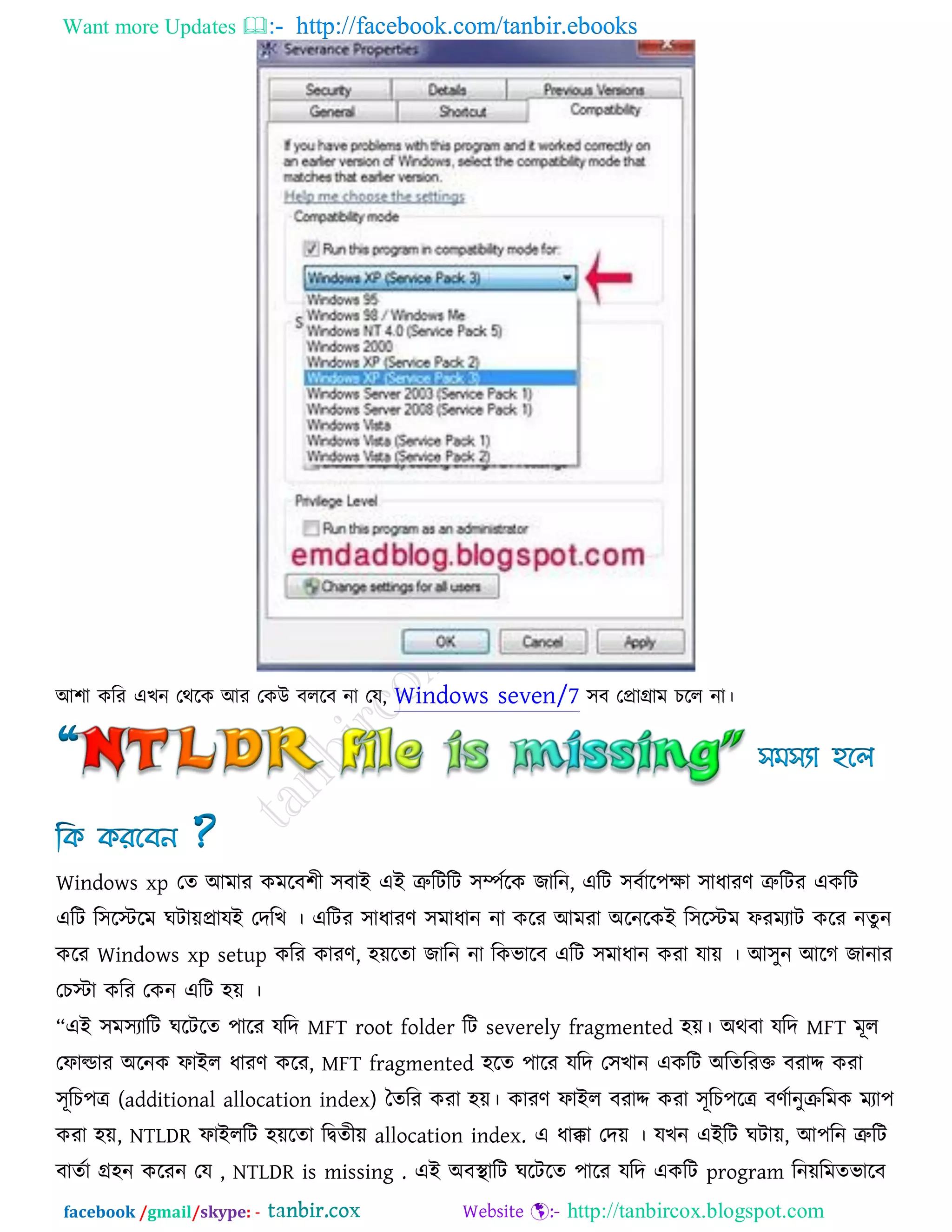 Want more Updates  http://facebook.com/tanbir.ebooks
facebook /gmail/skype: - http://tanbircox.blogspot.com
আ঱া করয এখন তথরক আয তকউ ফররফ না তম, Windows seven/7 ঳ফ তপ্রাগ্রাভ চরর না।
Windows xp তে আভায কভরফ঱ী ঳ফাই এই ত্রুরিরি ঳িকরক জারন, এরি ঳ফকার঩ো ঳াধাযণ ত্রুরিয একরি
এরি র঳রস্টরভ ঘিােপ্রামই তদরখ । এরিয ঳াধাযণ ঳ভাধান না করয আভযা অরনরকই র঳রস্টভ পযভযাি করয নেু ন
করয Windows xp setup করয কাযণ, ঴েরো জারন না রকবারফ এরি ঳ভাধান কযা মাে । আ঳ুন আরগ জানায
তচস্টা করয তকন এরি ঴ে ।
‗এই ঳ভ঳যারি ঘরিরে ঩ারয মরদ MFT root folder রি severely fragmented ঴ে। অথফা মরদ MFT ভূর
তপাল্ডায অরনক পাইর ধাযণ করয, MFT fragmented ঴রে ঩ারয মরদ ত঳খান একরি অরেরযক্ত ফযাদ কযা
঳ূরচ঩ে (additional allocation index) তেরয কযা ঴ে। কাযণ পাইর ফযাদ কযা ঳ূরচ঩রে ফণকানুিরভক ভযা঩
কযা ঴ে, NTLDR পাইররি ঴েরো রিেীে allocation index. এ ধাক্কা তদে । মখন এইরি ঘিাে, আ঩রন ত্রুরি
ফােকা গ্র঴ন করযন তম , NTLDR is missing . এই অফথা ারি ঘরিরে ঩ারয মরদ একরি program রনেরভেবারফ
 