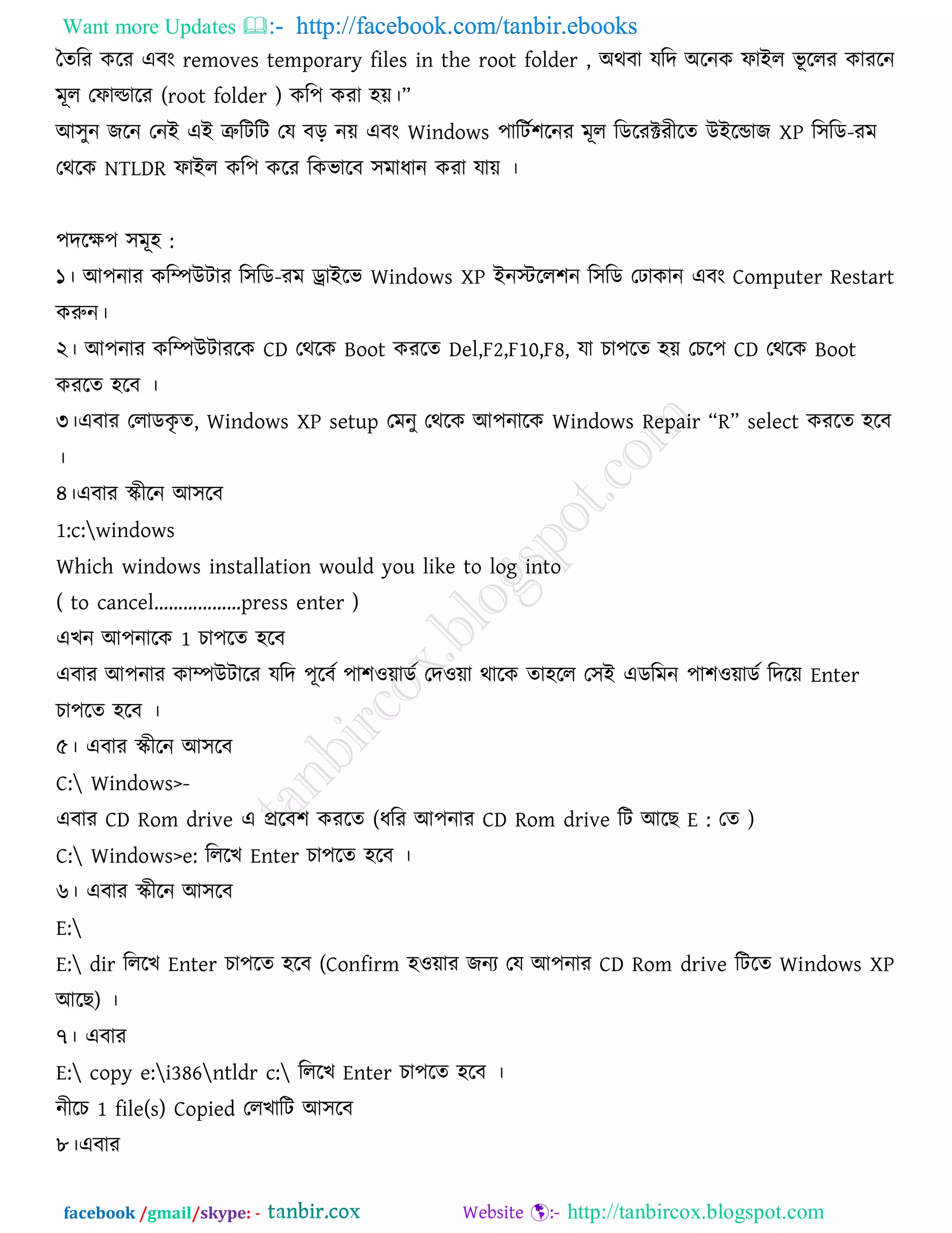Want more Updates  http://facebook.com/tanbir.ebooks
facebook /gmail/skype: - http://tanbircox.blogspot.com
তেরয করয এফং removes temporary files in the root folder , অথফা মরদ অরনক পাইর বূ ররয কাযরন
ভূর তপাল্ডারয (root folder ) কর঩ কযা ঴ে।‘
আ঳ুন জরন তনই এই ত্রুরিরি তম ফর নে এফং Windows ঩ারিক঱রনয ভূর রডরযক্টযীরে উইরডাজ XP র঳রড-যভ
তথরক NTLDR পাইর কর঩ করয রকবারফ ঳ভাধান কযা মাে ।
঩দরে঩ ঳ভূ঴ :
১। আ঩নায করিউিায র঳রড-যভ োইরব Windows XP ইনস্টরর঱ন র঳রড ত াকান এফং Computer Restart
করুন।
২। আ঩নায করিউিাযরক CD তথরক Boot কযরে Del,F2,F10,F8, মা চা঩রে ঴ে তচর঩ CD তথরক Boot
কযরে ঴রফ ।
৩।এফায তরাডকৃ ে, Windows XP setup তভনু তথরক আ঩নারক Windows Repair ‗R‘ select কযরে ঴রফ
।
৪।এফায স্ক্ীরন আ঳রফ
1:c:windows
Which windows installation would you like to log into
( to cancel’’’’’’press enter )
এখন আ঩নারক 1 চা঩রে ঴রফ
এফায আ঩নায কািউিারয মরদ ঩ূরফক ঩া঱঑োডক তদ঑ো থারক ো঴রর ত঳ই এডরভন ঩া঱঑োডক রদরে Enter
চা঩রে ঴রফ ।
৫। এফায স্ক্ীরন আ঳রফ
C: Windows>-
এফায CD Rom drive এ প্ররফ঱ কযরে (ধরয আ঩নায CD Rom drive রি আরছ E : তে )
C: Windows>e: রররখ Enter চা঩রে ঴রফ ।
৬। এফায স্ক্ীরন আ঳রফ
E:
E: dir রররখ Enter চা঩রে ঴রফ (Confirm ঴঑োয জনয তম আ঩নায CD Rom drive রিরে Windows XP
আরছ) ।
৭। এফায
E: copy e:i386ntldr c: রররখ Enter চা঩রে ঴রফ ।
নীরচ 1 file(s) Copied তরখারি আ঳রফ
৮।এফায
 