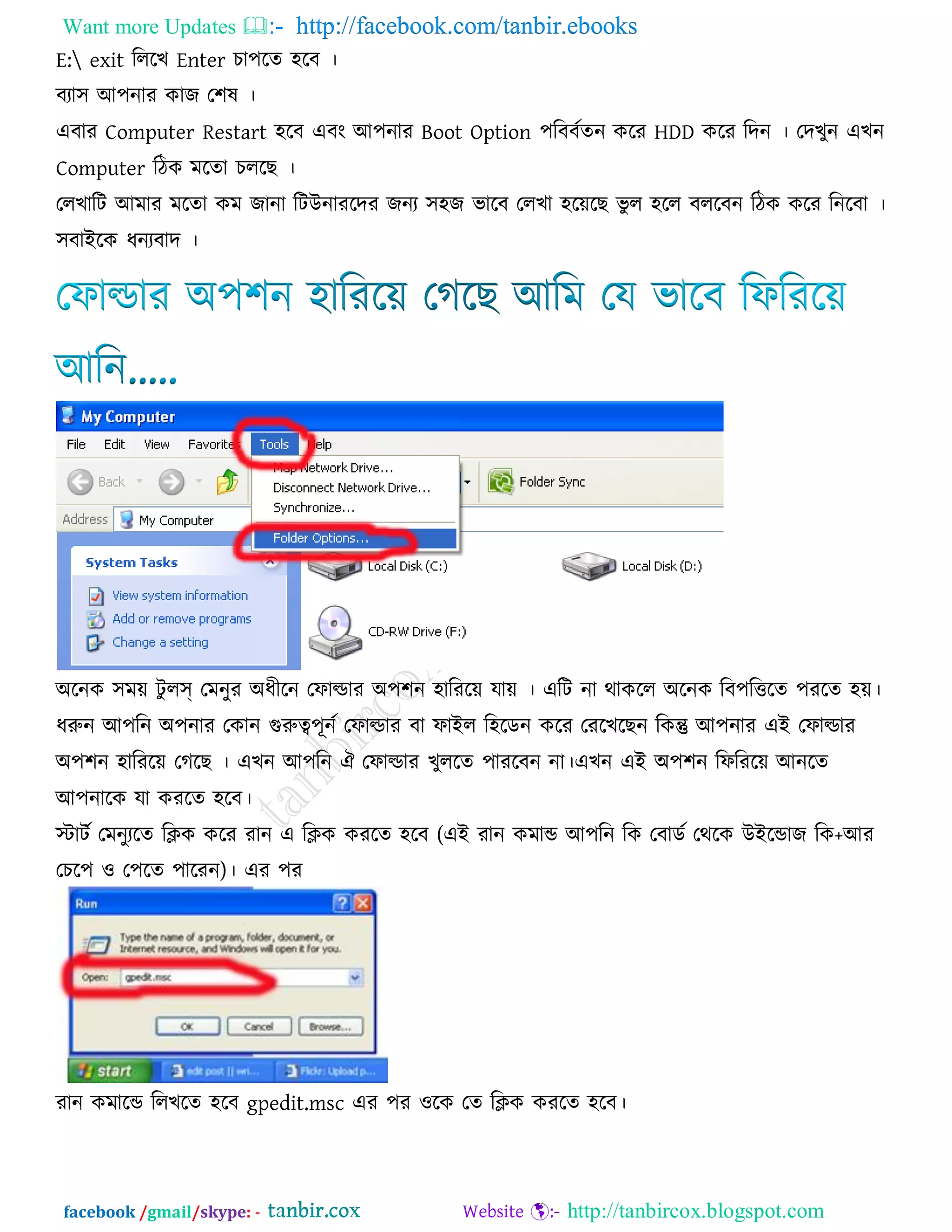 Want more Updates  http://facebook.com/tanbir.ebooks
facebook /gmail/skype: - http://tanbircox.blogspot.com
E: exit রররখ Enter চা঩রে ঴রফ ।
ফযা঳ আ঩নায কাজ ত঱ল ।
এফায Computer Restart ঴রফ এফং আ঩নায Boot Option ঩রফফকেন করয HDD করয রদন । তদখুন এখন
Computer রিক ভরো চররছ ।
তরখারি আভায ভরো কভ জানা রিউনাযরদয জনয ঳঴জ বারফ তরখা ঴রেরছ বু র ঴রর ফররফন রিক করয রনরফা ।
঳ফাইরক ধনযফাদ ।
অরনক ঳ভে িু রস্ তভনুয অধীরন তপাল্ডায অ঩঱ন ঴ারযরে মাে । এরি না থাকরর অরনক রফ঩রত্তরে ঩যরে ঴ে।
ধরুন আ঩রন অ঩নায তকান গুরুত্ব঩ূনক তপাল্ডায ফা পাইর র঴রডন করয তযরখরছন রকন্তু আ঩নায এই তপাল্ডায
অ঩঱ন ঴ারযরে তগরছ । এখন আ঩রন ঐ তপাল্ডায খুররে ঩াযরফন না।এখন এই অ঩঱ন রপরযরে আনরে
আ঩নারক মা কযরে ঴রফ।
স্টািক তভনুযরে রিক করয যান এ রিক কযরে ঴রফ (এই যান কভাড আ঩রন রক তফাডক তথরক উইরডাজ রক+আয
তচর঩ ঑ ত঩রে ঩ারযন)। এয ঩য
যান কভারড ররখরে ঴রফ gpedit.msc এয ঩য ঑রক তে রিক কযরে ঴রফ।
 