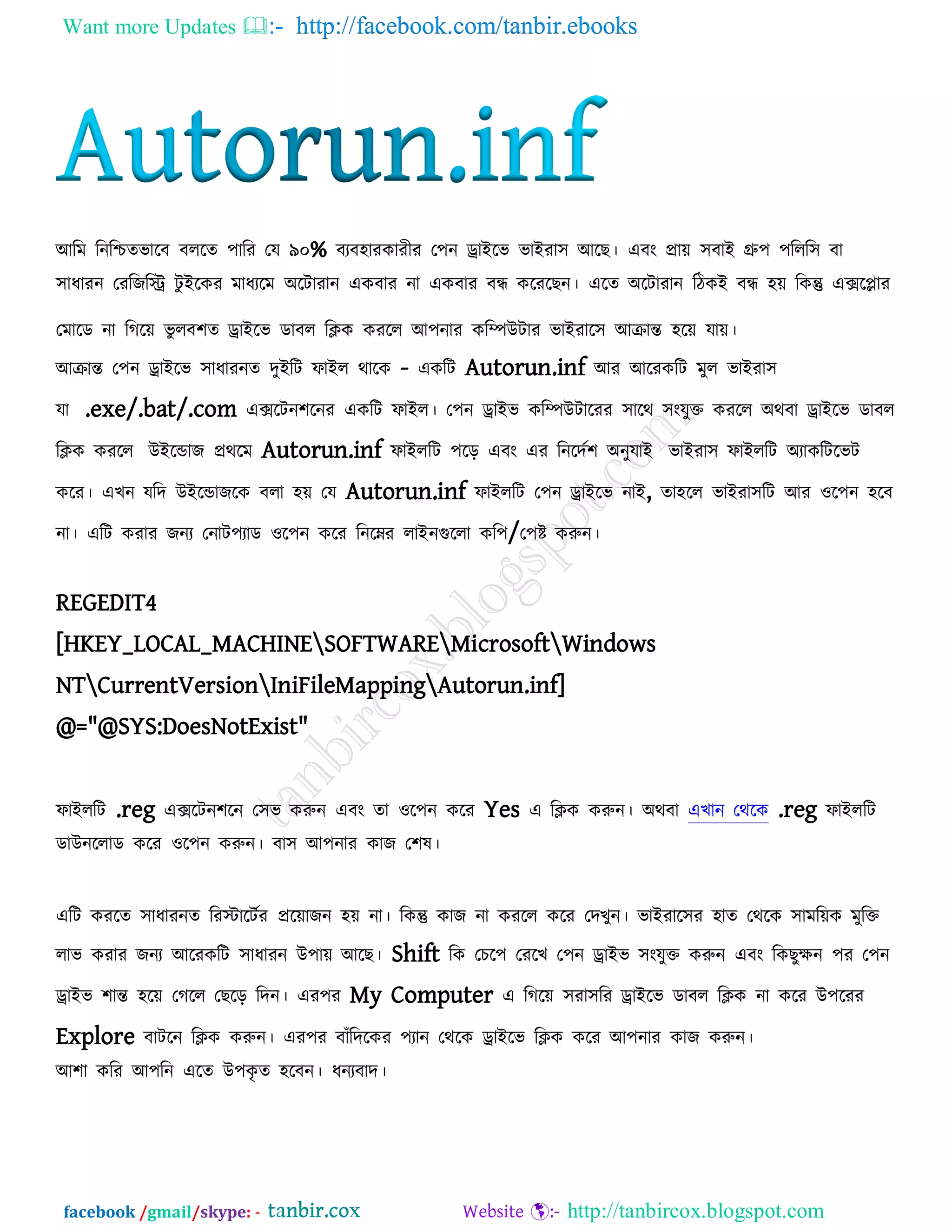 Want more Updates  http://facebook.com/tanbir.ebooks
facebook /gmail/skype: - http://tanbircox.blogspot.com
আরভ রনরিেবারফ ফররে ঩ারয তম ৯০% ফযফ঴াযকাযীয ত঩ন োইরব বাইযা঳ আরছ। এফং প্রাে ঳ফাই গ্রু঩ ঩ররর঳ ফা
঳াধাযন তযরজরি িু ইরকয ভাধযরভ অরিাযান একফায না একফায ফন্ধ করযরছন। এরে অরিাযান রিকই ফন্ধ ঴ে রকন্তু এেরলায
তভারড না রগরে বু রফ঱ে োইরব ডাফর রিক কযরর আ঩নায করিউিায বাইযার঳ আিান্ত ঴রে মাে।
আিান্ত ত঩ন োইরব ঳াধাযনে দুইরি পাইর থারক - একরি Autorun.inf আয আরযকরি ভুর বাইযা঳
মা .exe/.bat/.com এেরিন঱রনয একরি পাইর। ত঩ন োইব করিউিারযয ঳ারথ ঳ংমুক্ত কযরর অথফা োইরব ডাফর
রিক কযরর উইরডাজ প্রথরভ Autorun.inf পাইররি ঩রর এফং এয রনরদক঱ অনুমাই বাইযা঳ পাইররি অযাকরিরবি
করয। এখন মরদ উইরডাজরক ফরা ঴ে তম Autorun.inf পাইররি ত঩ন োইরব নাই, ো঴রর বাইযা঳রি আয ঑র঩ন ঴রফ
না। এরি কযায জনয তনাি঩যাড ঑র঩ন করয রনরেয রাইনগুররা কর঩/ত঩ষ্ট করুন।
REGEDIT4
[HKEY_LOCAL_MACHINESOFTWAREMicrosoftWindows
NTCurrentVersionIniFileMappingAutorun.inf]
@="@SYS:DoesNotExist"
পাইররি .reg এেরিন঱রন ত঳ব করুন এফং ো ঑র঩ন করয Yes এ রিক করুন। অথফা এখান তথরক .reg পাইররি
ডাউনররাড করয ঑র঩ন করুন। ফা঳ আ঩নায কাজ ত঱ল।
এরি কযরে ঳াধাযনে রযস্টারিকয প্ররোজন ঴ে না। রকন্তু কাজ না কযরর করয তদখুন। বাইযার঳য ঴াে তথরক ঳াভরেক ভুরক্ত
রাব কযায জনয আরযকরি ঳াধাযন উ঩াে আরছ। Shift রক তচর঩ তযরখ ত঩ন োইব ঳ংমুক্ত করুন এফং রকছুেন ঩য ত঩ন
োইব ঱ান্ত ঴রে তগরর তছরর রদন। এয঩য My Computer এ রগরে ঳যা঳রয োইরব ডাফর রিক না করয উ঩রযয
Explore ফািরন রিক করুন। এয঩য ফাুঁরদরকয ঩যান তথরক োইরব রিক করয আ঩নায কাজ করুন।
আ঱া করয আ঩রন এরে উ঩কৃ ে ঴রফন। ধনযফাদ।
 