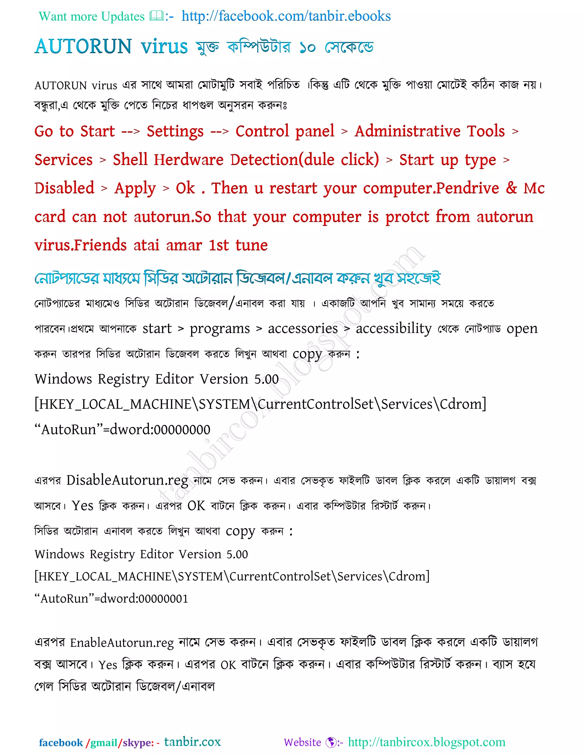Want more Updates  http://facebook.com/tanbir.ebooks
facebook /gmail/skype: - http://tanbircox.blogspot.com
AUTORUN virus এয ঳ারথ আভযা তভািাভুরি ঳ফাই ঩রযরচে ।রকন্তু এরি তথরক ভুরক্ত ঩া঑ো তভারিই করিন কাজ নে।
ফন্ধু যা,এ তথরক ভুরক্ত ত঩রে রনরচয ধা঩গুর অনু঳যন করুনোঃ
তনাি঩যারডয ভাধযরভ঑ র঳রডয অরিাযান রডরজফর/এনাফর কযা মাে । একাজরি আ঩রন খুফ ঳াভানয ঳ভরে কযরে
঩াযরফন।প্রথরভ আ঩নারক start > programs > accessories > accessibility তথরক তনাি঩যাড open
করুন োয঩য র঳রডয অরিাযান রডরজফর কযরে ররখুন আথফা copy করুন :
Windows Registry Editor Version 5.00
[HKEY_LOCAL_MACHINESYSTEMCurrentControlSetServicesCdrom]
‗AutoRun‘=dword:00000000
এয঩য DisableAutorun.reg নারভ ত঳ব করুন। এফায ত঳বকৃ ে পাইররি ডাফর রিক কযরর একরি ডাোরগ ফে
আ঳রফ। Yes রিক করুন। এয঩য OK ফািরন রিক করুন। এফায করিউিায রযস্টািক করুন।
র঳রডয অরিাযান এনাফর কযরে ররখুন আথফা copy করুন :
Windows Registry Editor Version 5.00
[HKEY_LOCAL_MACHINESYSTEMCurrentControlSetServicesCdrom]
‗AutoRun‘=dword:00000001
এয঩য EnableAutorun.reg নারভ ত঳ব করুন। এফায ত঳বকৃ ে পাইররি ডাফর রিক কযরর একরি ডাোরগ
ফে আ঳রফ। Yes রিক করুন। এয঩য OK ফািরন রিক করুন। এফায করিউিায রযস্টািক করুন। ফযা঳ ঴রম
তগর র঳রডয অরিাযান রডরজফর/এনাফর
 