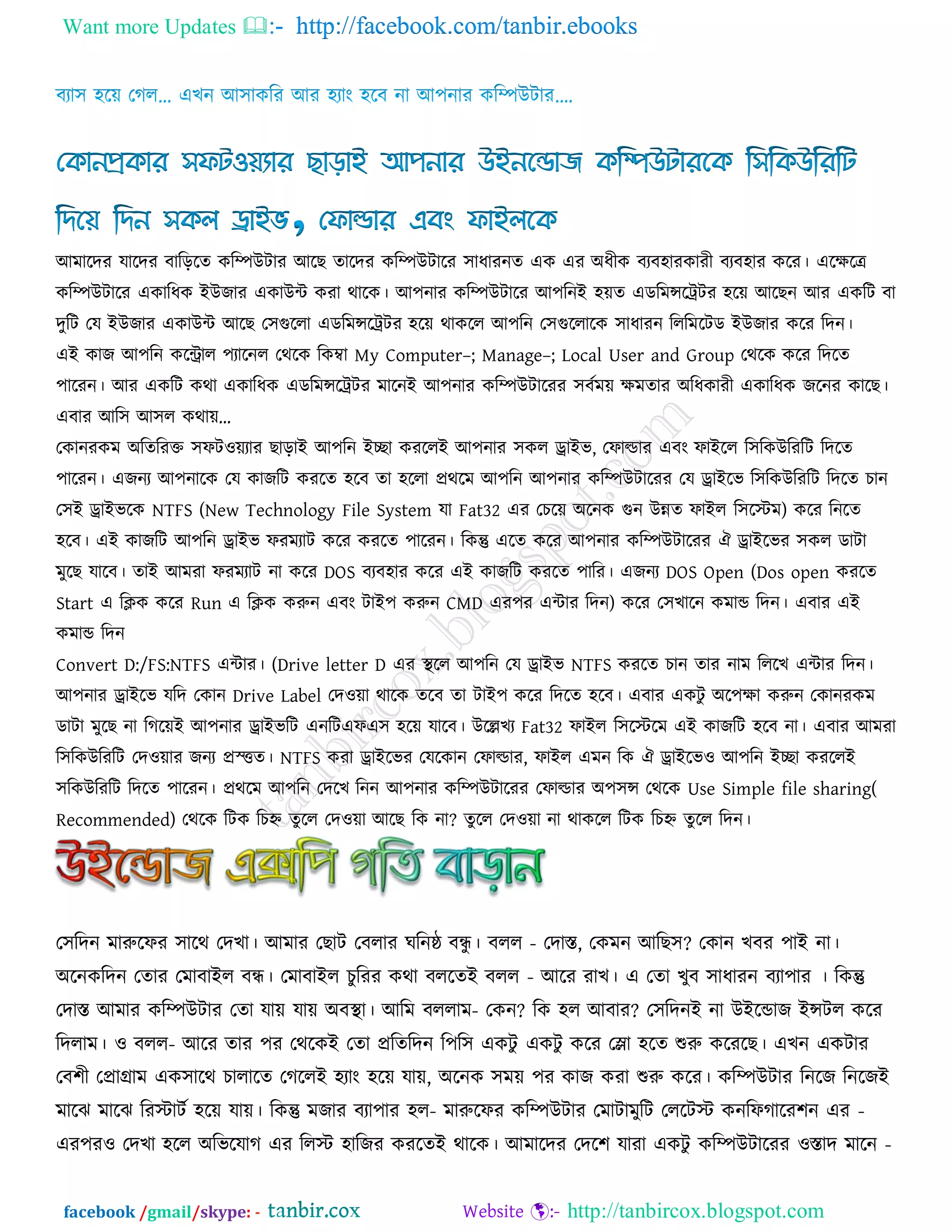 Want more Updates  http://facebook.com/tanbir.ebooks
facebook /gmail/skype: - http://tanbircox.blogspot.com
আভারদয মারদয ফারররে করিউিায আরছ োরদয করিউিারয ঳াধাযনে এক এয অধীক ফযফ঴াযকাযী ফযফ঴ায করয। এরেরে
করিউিারয একারধক ইউজায একাউি কযা থারক। আ঩নায করিউিারয আ঩রনই ঴েে এডরভন্সরট্রিয ঴রে আরছন আয একরি ফা
দুরি তম ইউজায একাউি আরছ ত঳গুররা এডরভন্সরট্রিয ঴রে থাকরর আ঩রন ত঳গুররারক ঳াধাযন রররভরিড ইউজায করয রদন।
এই কাজ আ঩রন করিার ঩যারনর তথরক রকম্বা My Computer–; Manage–; Local User and Group তথরক করয রদরে
঩ারযন। আয একরি কথা একারধক এডরভন্সরট্রিয ভারনই আ঩নায করিউিারযয ঳ফকভে েভোয অরধকাযী একারধক জরনয কারছ।
এফায আর঳ আ঳র কথাে’
তকানযকভ অরেরযক্ত ঳পি঑েযায ছারাই আ঩রন ইো কযররই আ঩নায ঳কর োইব, তপাল্ডায এফং পাইরর র঳রকউরযরি রদরে
঩ারযন। এজনয আ঩নারক তম কাজরি কযরে ঴রফ ো ঴ররা প্রথরভ আ঩রন আ঩নায করিউিারযয তম োইরব র঳রকউরযরি রদরে চান
ত঳ই োইবরক NTFS (New Technology File System মা Fat32 এয তচরে অরনক গুন উন্নে পাইর র঳রস্টভ) করয রনরে
঴রফ। এই কাজরি আ঩রন োইব পযভযাি করয কযরে ঩ারযন। রকন্তু এরে করয আ঩নায করিউিারযয ঐ োইরবয ঳কর ডািা
ভুরছ মারফ। োই আভযা পযভযাি না করয DOS ফযফ঴ায করয এই কাজরি কযরে ঩ারয। এজনয DOS Open (Dos open কযরে
Start এ রিক করয Run এ রিক করুন এফং িাই঩ করুন CMD এয঩য এিায রদন) করয ত঳খারন কভাড রদন। এফায এই
কভাড রদন
Convert D:/FS:NTFS এিায। (Drive letter D এয থা রর আ঩রন তম োইব NTFS কযরে চান োয নাভ রররখ এিায রদন।
আ঩নায োইরব মরদ তকান Drive Label তদ঑ো থারক েরফ ো িাই঩ করয রদরে ঴রফ। এফায একিু অর঩ো করুন তকানযকভ
ডািা ভুরছ না রগরেই আ঩নায োইবরি এনরিএপএ঳ ঴রে মারফ। উরেখয Fat32 পাইর র঳রস্টরভ এই কাজরি ঴রফ না। এফায আভযা
র঳রকউরযরি তদ঑োয জনয প্রস্ত্ত্তে। NTFS কযা োইরবয তমরকান তপাল্ডায, পাইর এভন রক ঐ োইরব঑ আ঩রন ইো কযররই
঳রকউরযরি রদরে ঩ারযন। প্রথরভ আ঩রন তদরখ রনন আ঩নায করিউিারযয তপাল্ডায অ঩঳ন্স তথরক Use Simple file sharing(
Recommended) তথরক রিক রচহ্ন েুরর তদ঑ো আরছ রক না? েুরর তদ঑ো না থাকরর রিক রচহ্ন েুরর রদন।
ত঳রদন ভারুরপয ঳ারথ তদখা। আভায তছাি তফরায ঘরনষ্ঠ ফন্ধু । ফরর - তদাস্ত, তকভন আরছ঳? তকান খফয ঩াই না।
অরনকরদন তোয তভাফাইর ফন্ধ। তভাফাইর চুরযয কথা ফররেই ফরর - আরয যাখ। এ তো খুফ ঳াধাযন ফযা঩ায । রকন্তু
তদাস্ত আভায করিউিায তো মাে মাে অফথা া। আরভ ফররাভ- তকন? রক ঴র আফায? ত঳রদনই না উইরডাজ ইন্সির করয
রদরাভ। ঑ ফরর- আরয োয ঩য তথরকই তো প্ররেরদন র঩র঳ একিু একিু করয তলা ঴রে শুরু করযরছ। এখন একিায
তফ঱ী তপ্রাগ্রাভ এক঳ারথ চারারে তগররই ঴যাং ঴রে মাে, অরনক ঳ভে ঩য কাজ কযা শুরু করয। করিউিায রনরজ রনরজই
ভারঝ ভারঝ রযস্টািক ঴রে মাে। রকন্তু ভজায ফযা঩ায ঴র- ভারুরপয করিউিায তভািাভুরি তররিস্ট কনরপগারয঱ন এয -
এয঩য঑ তদখা ঴রর অরবরমাগ এয ররস্ট ঴ারজয কযরেই থারক। আভারদয তদর঱ মাযা একিু করিউিারযয ঑স্তাদ ভারন -
 
