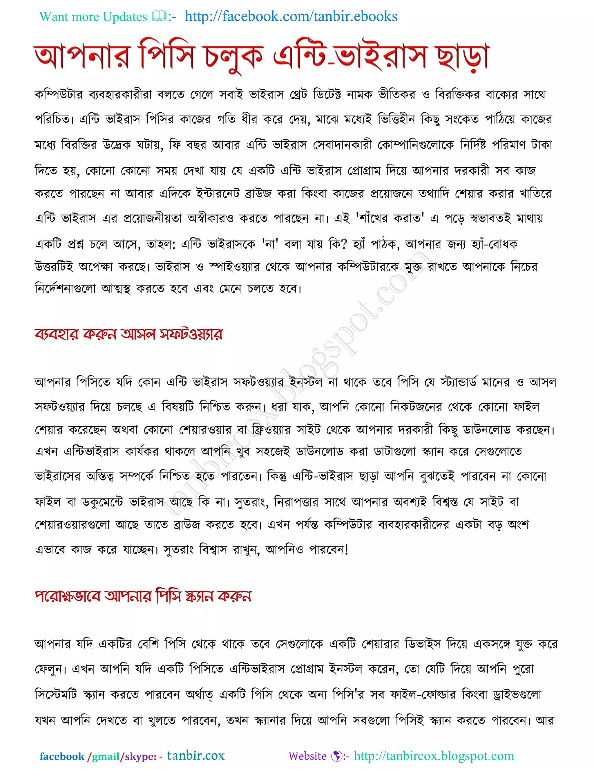 Want more Updates  http://facebook.com/tanbir.ebooks
facebook /gmail/skype: - http://tanbircox.blogspot.com
করিউিায ফযফ঴াযকাযীযা ফররে তগরর ঳ফাই বাইযা঳ তেি রডরিক্ট নাভক বীরেকয ঑ রফযরক্তকয ফারকযয ঳ারথ
঩রযরচে৷ এরি বাইযা঳ র঩র঳য কারজয গরে ধীয করয তদে, ভারঝ ভরধযই রবরত্ত঴ীন রকছু ঳ংরকে ঩ারিরে কারজয
ভরধয রফযরক্তয উরেক ঘিাে, রপ ফছয আফায এরি বাইযা঳ ত঳ফাদানকাযী তকািারনগুররারক রনরদকষ্ট ঩রযভাণ িাকা
রদরে ঴ে, তকারনা তকারনা ঳ভে তদখা মাে তম একরি এরি বাইযা঳ তপ্রাগ্রাভ রদরে আ঩নায দযকাযী ঳ফ কাজ
কযরে ঩াযরছন না আফায এরদরক ইিাযরনি ব্রাউজ কযা রকংফা কারজয প্ররোজরন েথযারদ ত঱োয কযায খারেরয
এরি বাইযা঳ এয প্ররোজনীেো অস্বীকায঑ কযরে ঩াযরছন না৷ এই '঱াুঁরখয কযাে' এ ঩রর স্ববাফেই ভাথাে
একরি প্রশ্ন চরর আর঳, ো঴র: এরি বাইযা঳রক 'না' ফরা মাে রক? ঴যাুঁ ঩ািক, আ঩নায জনয ঴যাুঁ-তফাধক
উত্তযরিই অর঩ো কযরছ৷ বাইযা঳ ঑ স্পাই঑েযায তথরক আ঩নায করিউিাযরক ভুক্ত যাখরে আ঩নারক রনরচয
রনরদক঱নাগুররা আত্মথা  কযরে ঴রফ এফং তভরন চররে ঴রফ৷
আ঩নায র঩র঳রে মরদ তকান এরি বাইযা঳ ঳পি঑েযায ইনস্টর না থারক েরফ র঩র঳ তম স্টযাডাডক ভারনয ঑ আ঳র
঳পি঑েযায রদরে চররছ এ রফলেরি রনরিে করুন৷ ধযা মাক, আ঩রন তকারনা রনকিজরনয তথরক তকারনা পাইর
ত঱োয করযরছন অথফা তকারনা ত঱োয঑োয ফা রি঑েযায ঳াইি তথরক আ঩নায দযকাযী রকছু ডাউনররাড কযরছন৷
এখন এরিবাইযা঳ কামককয থাকরর আ঩রন খুফ ঳঴রজই ডাউনররাড কযা ডািাগুররা স্ক্যান করয ত঳গুররারে
বাইযার঳য অরস্তত্ব ঳িরকক রনরিে ঴রে ঩াযরেন৷ রকন্তু এরি-বাইযা঳ ছারা আ঩রন ফুঝরেই ঩াযরফন না তকারনা
পাইর ফা ডকু রভরি বাইযা঳ আরছ রক না৷ ঳ুেযাং, রনযা঩ত্তায ঳ারথ আ঩নায অফ঱যই রফবস্ত তম ঳াইি ফা
ত঱োয঑োযগুররা আরছ োরে ব্রাউজ কযরে ঴রফ৷ এখন ঩মকন্ত করিউিায ফযফ঴াযকাযীরদয একিা ফর অং঱
এবারফ কাজ করয মারেন৷ ঳ুেযাং রফবা঳ যাখুন, আ঩রন঑ ঩াযরফন!
আ঩নায মরদ একরিয তফর঱ র঩র঳ তথরক থারক েরফ ত঳গুররারক একরি ত঱োযায রডবাই঳ রদরে এক঳রঙ্গ মুক্ত করয
তপরুন৷ এখন আ঩রন মরদ একরি র঩র঳রে এরিবাইযা঳ তপ্রাগ্রাভ ইনস্টর করযন, তো তমরি রদরে আ঩রন ঩ুরযা
র঳রস্টভরি স্ক্যান কযরে ঩াযরফন অথকাত্ একরি র঩র঳ তথরক অনয র঩র঳'য ঳ফ পাইর-তপাল্ডায রকংফা োইবগুররা
মখন আ঩রন তদখরে ফা খুররে ঩াযরফন, েখন স্ক্যানায রদরে আ঩রন ঳ফগুররা র঩র঳ই স্ক্যান কযরে ঩াযরফন৷ আয
 