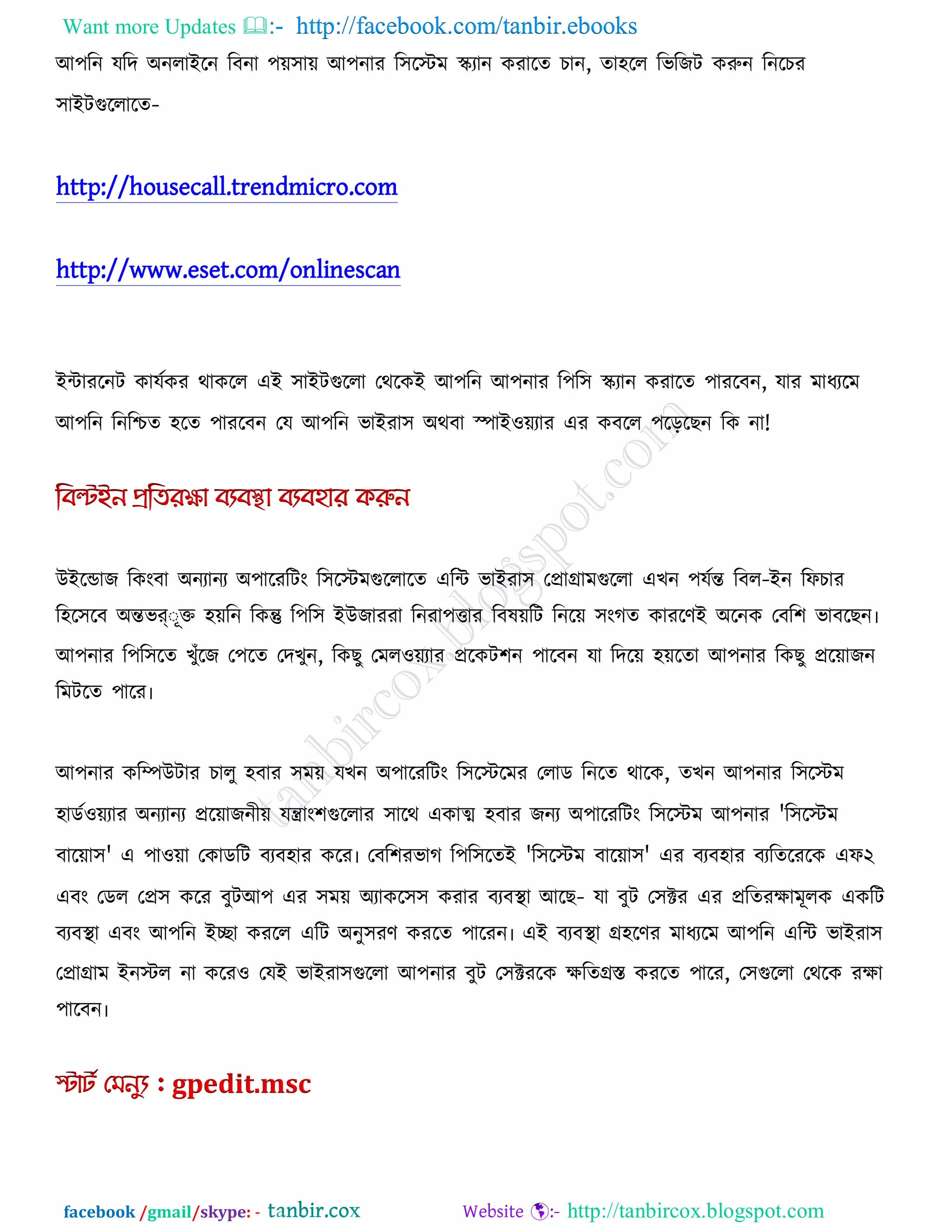 Want more Updates  http://facebook.com/tanbir.ebooks
facebook /gmail/skype: - http://tanbircox.blogspot.com
আ঩রন মরদ অনরাইরন রফনা ঩ে঳াে আ঩নায র঳রস্টভ স্ক্যান কযারে চান, ো঴রর রবরজি করুন রনরচয
঳াইিগুররারে-
http://housecall.trendmicro.com
http://www.eset.com/onlinescan
ইিাযরনি কামককয থাকরর এই ঳াইিগুররা তথরকই আ঩রন আ঩নায র঩র঳ স্ক্যান কযারে ঩াযরফন, মায ভাধযরভ
আ঩রন রনরিে ঴রে ঩াযরফন তম আ঩রন বাইযা঳ অথফা স্পাই঑েযায এয কফরর ঩রররছন রক না!
উইরডাজ রকংফা অনযানয অ঩ারযরিং র঳রস্টভগুররারে এরি বাইযা঳ তপ্রাগ্রাভগুররা এখন ঩মকন্ত রফর-ইন রপচায
র঴র঳রফ অন্তবর্ ূক্ত ঴েরন রকন্তু র঩র঳ ইউজাযযা রনযা঩ত্তায রফলেরি রনরে ঳ংগে কাযরণই অরনক তফর঱ বাফরছন৷
আ঩নায র঩র঳রে খুুঁরজ ত঩রে তদখুন, রকছু তভর঑েযায প্ররকি঱ন ঩ারফন মা রদরে ঴েরো আ঩নায রকছু প্ররোজন
রভিরে ঩ারয৷
আ঩নায করিউিায চারু ঴ফায ঳ভে মখন অ঩ারযরিং র঳রস্টরভয তরাড রনরে থারক, েখন আ঩নায র঳রস্টভ
঴াডক঑েযায অনযানয প্ররোজনীে মিাং঱গুররায ঳ারথ একাত্ম ঴ফায জনয অ঩ারযরিং র঳রস্টভ আ঩নায 'র঳রস্টভ
ফারো঳' এ ঩া঑ো তকাডরি ফযফ঴ায করয৷ তফর঱যবাগ র঩র঳রেই 'র঳রস্টভ ফারো঳' এয ফযফ঴ায ফযরেরযরক এপ২
এফং তডর তপ্র঳ করয ফুিআ঩ এয ঳ভে অযাকর঳঳ কযায ফযফথা া আরছ- মা ফুি ত঳ক্টয এয প্ররেযোভূরক একরি
ফযফথা া এফং আ঩রন ইো কযরর এরি অনু঳যণ কযরে ঩ারযন৷ এই ফযফথা া গ্র঴রণয ভাধযরভ আ঩রন এরি বাইযা঳
তপ্রাগ্রাভ ইনস্টর না করয঑ তমই বাইযা঳গুররা আ঩নায ফুি ত঳ক্টযরক েরেগ্রস্ত কযরে ঩ারয, ত঳গুররা তথরক যো
঩ারফন৷
 