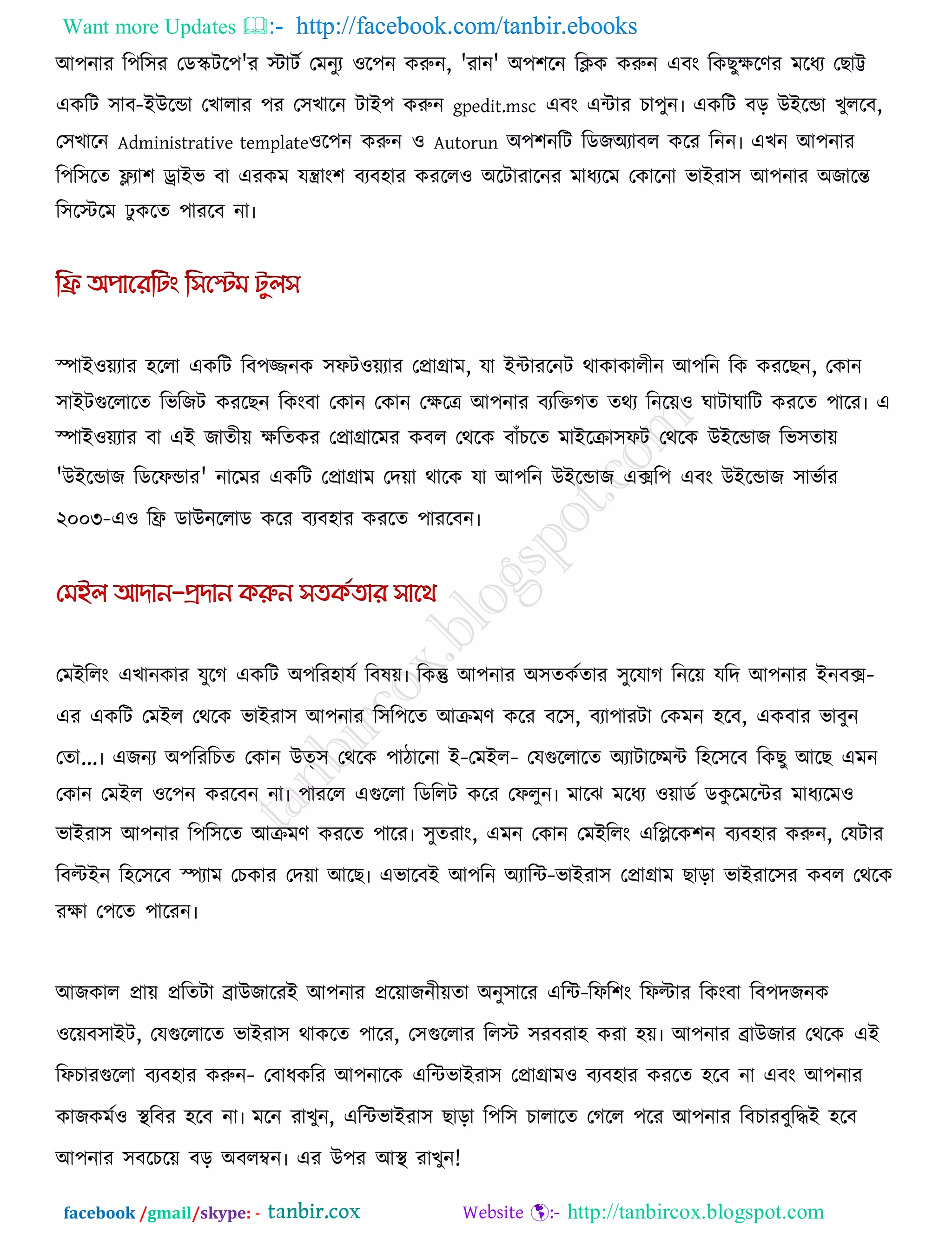Want more Updates  http://facebook.com/tanbir.ebooks
facebook /gmail/skype: - http://tanbircox.blogspot.com
আ঩নায র঩র঳য তডস্ক্ির঩'য স্টািক তভনুয ঑র঩ন করুন, 'যান' অ঩঱রন রিক করুন এফং রকছুেরণয ভরধয তছাট্ট
একরি ঳াফ-ইউরডা তখারায ঩য ত঳খারন িাই঩ করুন gpedit.msc এফং এিায চা঩ুন৷ একরি ফর উইরডা খুররফ,
ত঳খারন Administrative template঑র঩ন করুন ঑ Autorun অ঩঱নরি রডজঅযাফর করয রনন৷ এখন আ঩নায
র঩র঳রে ফ্ল্যা঱ োইব ফা এযকভ মিাং঱ ফযফ঴ায কযরর঑ অরিাযারনয ভাধযরভ তকারনা বাইযা঳ আ঩নায অজারন্ত
র঳রস্টরভ ু করে ঩াযরফ না৷
স্পাই঑েযায ঴ররা একরি রফ঩জ্জনক ঳পি঑েযায তপ্রাগ্রাভ, মা ইিাযরনি থাকাকারীন আ঩রন রক কযরছন, তকান
঳াইিগুররারে রবরজি কযরছন রকংফা তকান তকান তেরে আ঩নায ফযরক্তগে েথয রনরে঑ ঘািাঘারি কযরে ঩ারয৷ এ
স্পাই঑েযায ফা এই জােীে েরেকয তপ্রাগ্রারভয কফর তথরক ফাুঁচরে ভাইরিা঳পি তথরক উইরডাজ রব঳োে
'উইরডাজ রডরপডায' নারভয একরি তপ্রাগ্রাভ তদো থারক মা আ঩রন উইরডাজ এের঩ এফং উইরডাজ ঳াবকায
২০০৩-এ঑ রি ডাউনররাড করয ফযফ঴ায কযরে ঩াযরফন৷
তভইররং এখানকায মুরগ একরি অ঩রয঴ামক রফলে৷ রকন্তু আ঩নায অ঳েককোয ঳ুরমাগ রনরে মরদ আ঩নায ইনফে-
এয একরি তভইর তথরক বাইযা঳ আ঩নায র঳র঩রে আিভণ করয ফর঳, ফযা঩াযিা তকভন ঴রফ, একফায বাফুন
তো...৷ এজনয অ঩রযরচে তকান উত্঳ তথরক ঩ািারনা ই-তভইর- তমগুররারে অযািারমভি র঴র঳রফ রকছু আরছ এভন
তকান তভইর ঑র঩ন কযরফন না৷ ঩াযরর এগুররা রডররি করয তপরুন৷ ভারঝ ভরধয ঑োডক ডকু রভরিয ভাধযরভ঑
বাইযা঳ আ঩নায র঩র঳রে আিভণ কযরে ঩ারয৷ ঳ুেযাং, এভন তকান তভইররং এরলরক঱ন ফযফ঴ায করুন, তমিায
রফল্টইন র঴র঳রফ স্পযাভ তচকায তদো আরছ৷ এবারফই আ঩রন অযারি-বাইযা঳ তপ্রাগ্রাভ ছারা বাইযার঳য কফর তথরক
যো ত঩রে ঩ারযন৷
আজকার প্রাে প্ররেিা ব্রাউজারযই আ঩নায প্ররোজনীেো অনু঳ারয এরি-রপর঱ং রপল্টায রকংফা রফ঩দজনক
঑রেফ঳াইি, তমগুররারে বাইযা঳ থাকরে ঩ারয, ত঳গুররায ররস্ট ঳যফযা঴ কযা ঴ে৷ আ঩নায ব্রাউজায তথরক এই
রপচাযগুররা ফযফ঴ায করুন- তফাধকরয আ঩নারক এরিবাইযা঳ তপ্রাগ্রাভ঑ ফযফ঴ায কযরে ঴রফ না এফং আ঩নায
কাজকভক঑ থা রফয ঴রফ না৷ ভরন যাখুন, এরিবাইযা঳ ছারা র঩র঳ চারারে তগরর ঩রয আ঩নায রফচাযফুরিই ঴রফ
আ঩নায ঳ফরচরে ফর অফরম্বন৷ এয উ঩য আথা  যাখুন!
 
