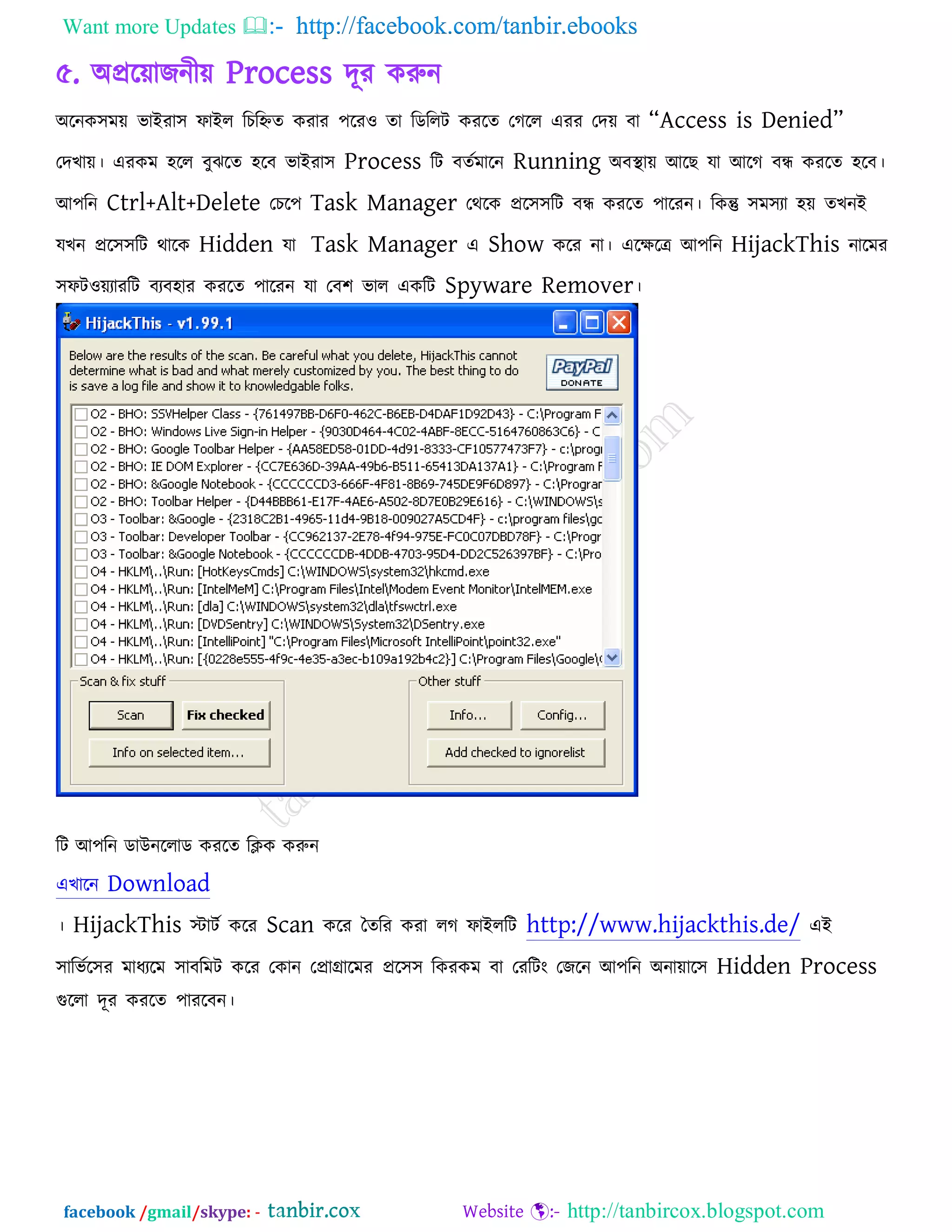 Want more Updates  http://facebook.com/tanbir.ebooks
facebook /gmail/skype: - http://tanbircox.blogspot.com
৫. অপ্ররোজনীে Process দূয করুন
অরনক঳ভে বাইযা঳ পাইর রচরহ্নে কযায ঩রয঑ ো রডররি কযরে তগরর এযয তদে ফা ‗Access is Denied‘
তদখাে। এযকভ ঴রর ফুঝরে ঴রফ বাইযা঳ Process রি ফেকভারন Running অফথা াে আরছ মা আরগ ফন্ধ কযরে ঴রফ।
আ঩রন Ctrl+Alt+Delete তচর঩ Task Manager তথরক প্রর঳঳রি ফন্ধ কযরে ঩ারযন। রকন্তু ঳ভ঳যা ঴ে েখনই
মখন প্রর঳঳রি থারক Hidden মা Task Manager এ Show করয না। এরেরে আ঩রন HijackThis নারভয
঳পি঑েযাযরি ফযফ঴ায কযরে ঩ারযন মা তফ঱ বার একরি Spyware Remover।
রি আ঩রন ডাউনররাড কযরে রিক করুন
এখারন Download
। HijackThis স্টািক করয Scan করয তেরয কযা রগ পাইররি http://www.hijackthis.de/ এই
঳ারবকর঳য ভাধযরভ ঳াফরভি করয তকান তপ্রাগ্রারভয প্রর঳঳ রকযকভ ফা তযরিং তজরন আ঩রন অনাোর঳ Hidden Process
গুররা দূয কযরে ঩াযরফন।
 