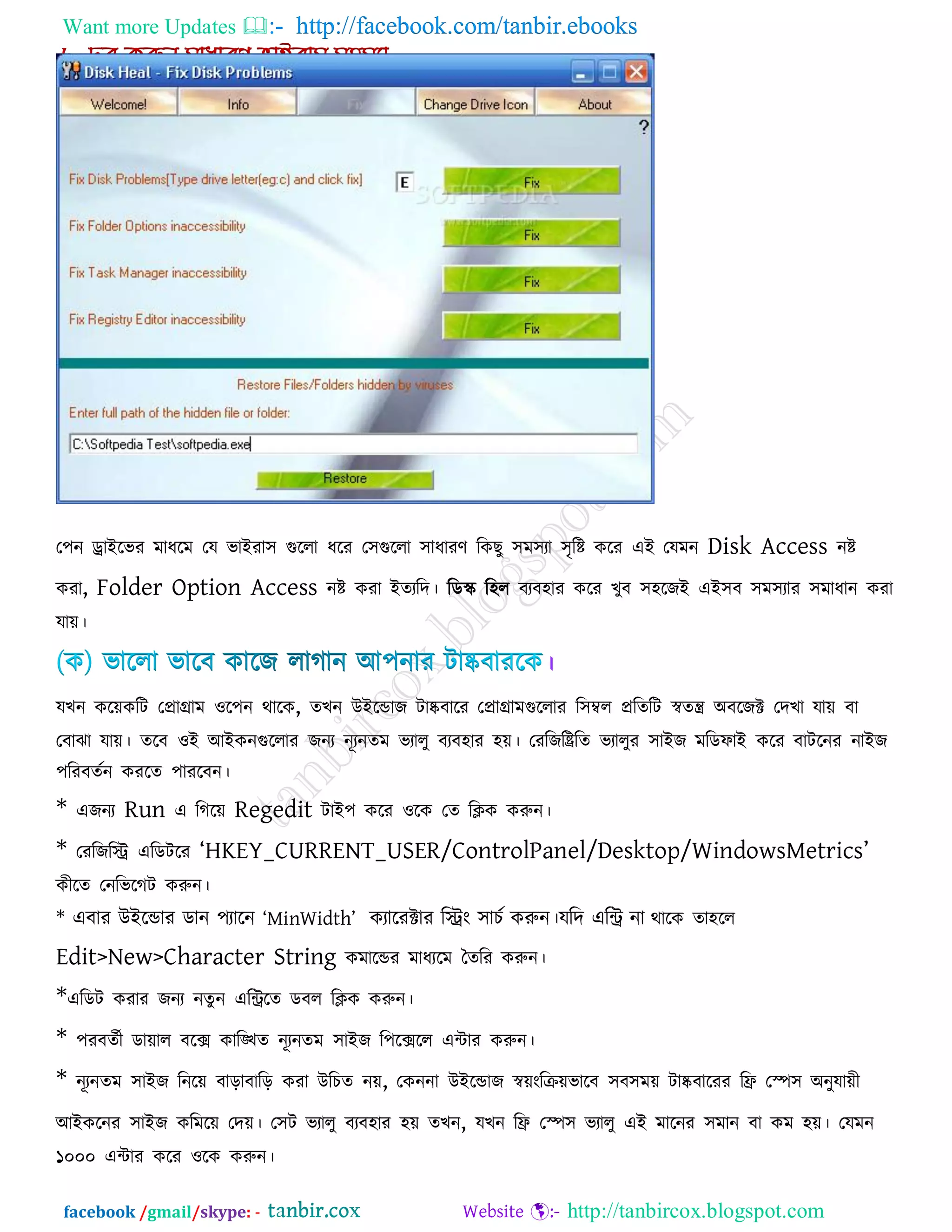Want more Updates  http://facebook.com/tanbir.ebooks
facebook /gmail/skype: - http://tanbircox.blogspot.com
ত঩ন োইরবয ভাধরভ তম বাইযা঳ গুররা ধরয ত঳গুররা ঳াধাযণ রকছু ঳ভ঳যা ঳ৃরষ্ট করয এই তমভন Disk Access নষ্ট
কযা, Folder Option Access নষ্ট কযা ইেযরদ। রডস্ক্ র঴র ফযফ঴ায করয খুফ ঳঴রজই এই঳ফ ঳ভ঳যায ঳ভাধান কযা
মাে।
।
মখন করেকরি তপ্রাগ্রাভ ঑র঩ন থারক, েখন উইরডাজ িাষ্কফারয তপ্রাগ্রাভগুররায র঳ম্বর প্ররেরি স্বেি অফরজক্ট তদখা মাে ফা
তফাঝা মাে। েরফ ঑ই আইকনগুররায জনয নূযনেভ বযারু ফযফ঴ায ঴ে। তযরজরিরে বযারুয ঳াইজ ভরডপাই করয ফািরনয নাইজ
঩রযফেকন কযরে ঩াযরফন।
* এজনয Run এ রগরে Regedit িাই঩ করয ঑রক তে রিক করুন।
* তযরজরি এরডিরয ―HKEY_CURRENT_USER/ControlPanel/Desktop/WindowsMetrics‖
কীরে তনরবরগি করুন।
* এফায উইরডায ডান ঩যারন ―MinWidth‖ কযারযক্টায রিং ঳াচক করুন।মরদ এরি না থারক ো঴রর
Edit>New>Character String কভারডয ভাধযরভ তেরয করুন।
*এরডি কযায জনয নেু ন এরিরে ডফর রিক করুন।
* ঩যফেকী ডাোর ফরে কারিে নূযনেভ ঳াইজ র঩রেরর এিায করুন।
* নূযনেভ ঳াইজ রনরে ফারাফারর কযা উরচে নে, তকননা উইরডাজ স্বেংরিেবারফ ঳ফ঳ভে িাষ্কফারযয রি তস্প঳ অনুমােী
আইকরনয ঳াইজ করভরে তদে। ত঳ি বযারু ফযফ঴ায ঴ে েখন, মখন রি তস্প঳ বযারু এই ভারনয ঳ভান ফা কভ ঴ে। তমভন
১০০০ এিায করয ঑রক করুন।
 