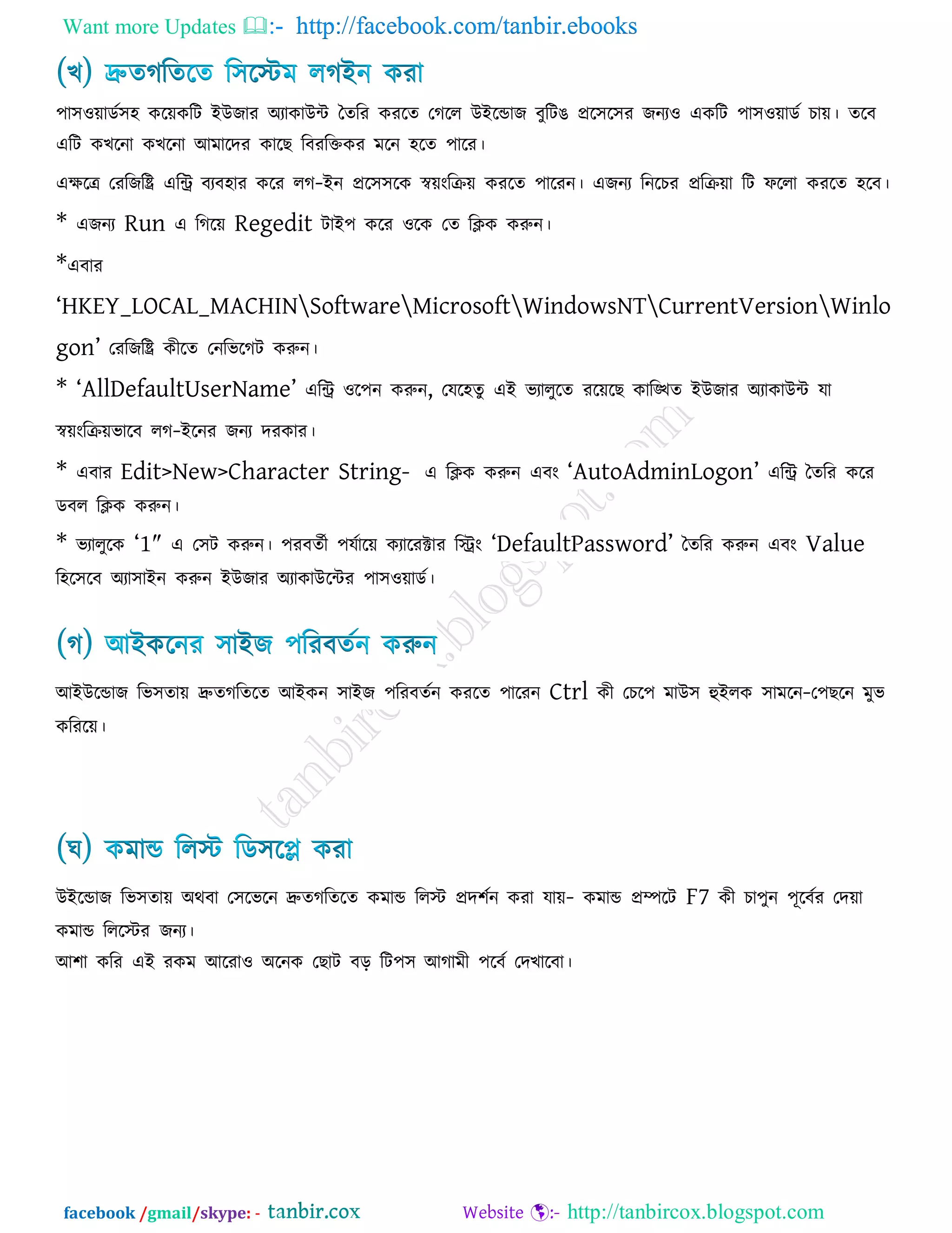 Want more Updates  http://facebook.com/tanbir.ebooks
facebook /gmail/skype: - http://tanbircox.blogspot.com
঩া঳঑োডক঳঴ করেকরি ইউজায অযাকাউি তেরয কযরে তগরর উইরডাজ ফুরিঙ প্রর঳র঳য জনয঑ একরি ঩া঳঑োডক চাে। েরফ
এরি কখরনা কখরনা আভারদয কারছ রফযরক্তকয ভরন ঴রে ঩ারয।
এেরে তযরজরি এরি ফযফ঴ায করয রগ-ইন প্রর঳঳রক স্বেংরিে কযরে ঩ারযন। এজনয রনরচয প্ররিো রি পররা কযরে ঴রফ।
* এজনয Run এ রগরে Regedit িাই঩ করয ঑রক তে রিক করুন।
*এফায
―HKEY_LOCAL_MACHINSoftwareMicrosoftWindowsNTCurrentVersionWinlo
gon‖ তযরজরি কীরে তনরবরগি করুন।
* ―AllDefaultUserName‖ এরি ঑র঩ন করুন, তমর঴েু এই বযারুরে যরেরছ কারিে ইউজায অযাকাউি মা
স্বেংরিেবারফ রগ-ইরনয জনয দযকায।
* এফায Edit>New>Character String- এ রিক করুন এফং ―AutoAdminLogon‖ এরি তেরয করয
ডফর রিক করুন।
* বযারুরক ―1″ এ ত঳ি করুন। ঩যফেকী ঩মকারে কযারযক্টায রিং ―DefaultPassword‖ তেরয করুন এফং Value
র঴র঳রফ অযা঳াইন করুন ইউজায অযাকাউরিয ঩া঳঑োডক।
আইউরডাজ রব঳োে দ্রুেগরেরে আইকন ঳াইজ ঩রযফেকন কযরে ঩ারযন Ctrl কী তচর঩ ভাউ঳ হুইরক ঳াভরন-ত঩ছরন ভুব
করযরে।
উইরডাজ রব঳োে অথফা ত঳রবরন দ্রুেগরেরে কভাড ররস্ট প্রদ঱কন কযা মাে- কভাড প্রিরি F7 কী চা঩ুন ঩ূরফকয তদো
কভাড রররস্টয জনয।
আ঱া করয এই যকভ আরযা঑ অরনক তছাি ফর রি঩঳ আগাভী ঩রফক তদখারফা।
 