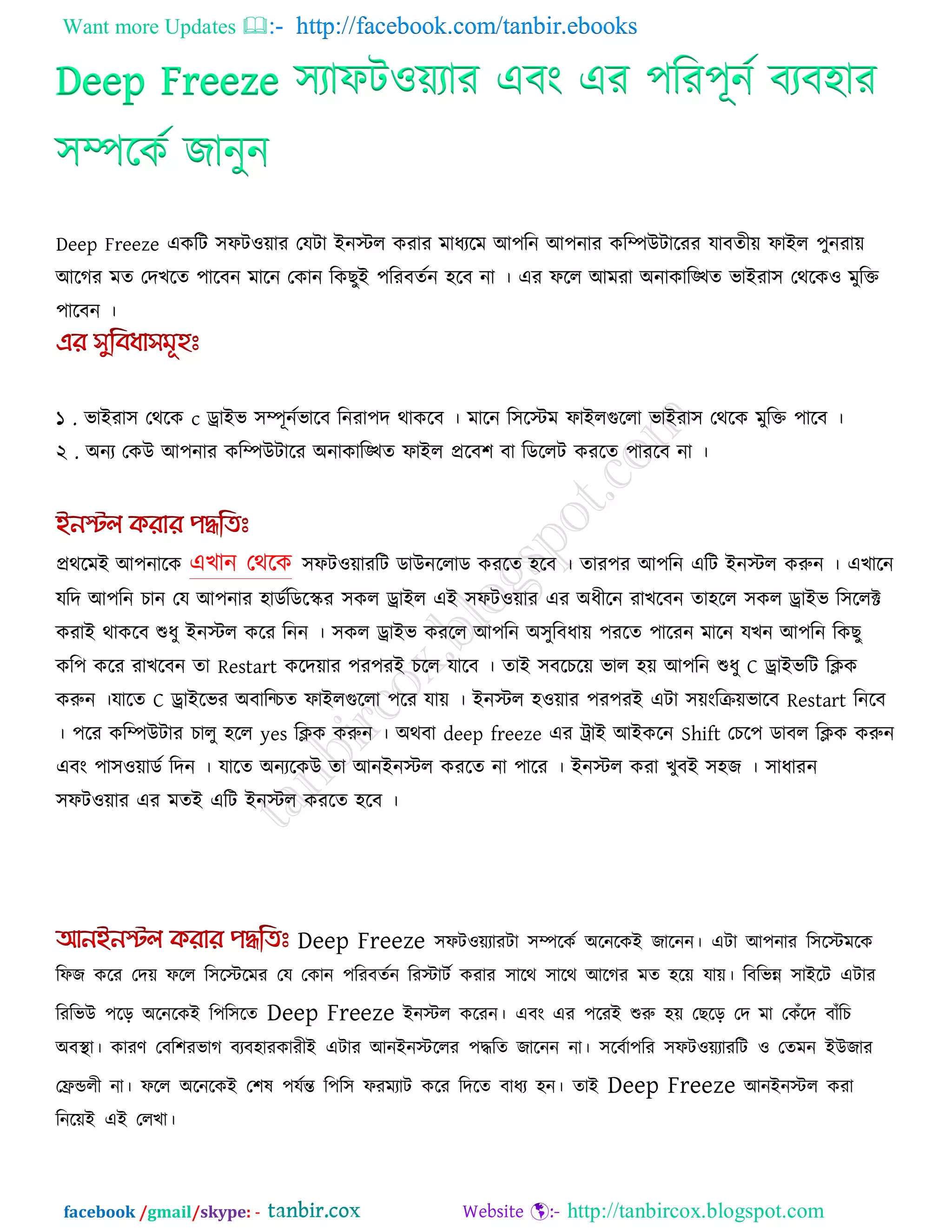 Want more Updates  http://facebook.com/tanbir.ebooks
facebook /gmail/skype: - http://tanbircox.blogspot.com
Deep Freeze ঳যাপি঑েযায এফং এয ঩রয঩ূনক ফযফ঴ায
঳িরকক জানুন
Deep Freeze একরি ঳পি঑োয তমিা ইনস্টর কযায ভাধযরভ আ঩রন আ঩নায করিউিারযয মাফেীে পাইর ঩ুনযাে
আরগয ভে তদখরে ঩ারফন ভারন তকান রকছুই ঩রযফেকন ঴রফ না । এয পরর আভযা অনাকারিে বাইযা঳ তথরক঑ ভুরক্ত
঩ারফন ।
১ . বাইযা঳ তথরক c োইব ঳িূনকবারফ রনযা঩দ থাকরফ । ভারন র঳রস্টভ পাইরগুররা বাইযা঳ তথরক ভুরক্ত ঩ারফ ।
২ . অনয তকউ আ঩নায করিউিারয অনাকারিে পাইর প্ররফ঱ ফা রডররি কযরে ঩াযরফ না ।
প্রথরভই আ঩নারক এখান তথরক ঳পি঑োযরি ডাউনররাড কযরে ঴রফ । োয঩য আ঩রন এরি ইনস্টর করুন । এখারন
মরদ আ঩রন চান তম আ঩নায ঴াডকরডরস্ক্য ঳কর োইর এই ঳পি঑োয এয অধীরন যাখরফন ো঴রর ঳কর োইব র঳ররক্ট
কযাই থাকরফ শুধু ইনস্টর করয রনন । ঳কর োইব কযরর আ঩রন অ঳ুরফধাে ঩যরে ঩ারযন ভারন মখন আ঩রন রকছু
কর঩ করয যাখরফন ো Restart করদোয ঩য঩যই চরর মারফ । োই ঳ফরচরে বার ঴ে আ঩রন শুধু C োইবরি রিক
করুন ।মারে C োইরবয অফারচচে পাইরগুররা ঩রয মাে । ইনস্টর ঴঑োয ঩য঩যই এিা ঳েংরিেবারফ Restart রনরফ
। ঩রয করিউিায চারু ঴রর yes রিক করুন । অথফা deep freeze এয ট্রাই আইকরন Shift তচর঩ ডাফর রিক করুন
এফং ঩া঳঑োডক রদন । মারে অনযরকউ ো আনইনস্টর কযরে না ঩ারয । ইনস্টর কযা খুফই ঳঴জ । ঳াধাযন
঳পি঑োয এয ভেই এরি ইনস্টর কযরে ঴রফ ।
Deep Freeze ঳পি঑েযাযিা ঳িরকক অরনরকই জারনন। এিা আ঩নায র঳রস্টভরক
রপজ করয তদে পরর র঳রস্টরভয তম তকান ঩রযফেকন রযস্টািক কযায ঳ারথ ঳ারথ আরগয ভে ঴রে মাে। রফরবন্ন ঳াইরি এিায
রযরবউ ঩রর অরনরকই র঩র঳রে Deep Freeze ইনস্টর করযন। এফং এয ঩রযই শুরু ঴ে তছরর তদ ভা তকুঁরদ ফাুঁরচ
অফথা া। কাযণ তফর঱যবাগ ফযফ঴াযকাযীই এিায আনইনস্টররয ঩িরে জারনন না। ঳রফকা঩রয ঳পি঑েযাযরি ঑ তেভন ইউজায
তিডরী না। পরর অরনরকই ত঱ল ঩মকন্ত র঩র঳ পযভযাি করয রদরে ফাধয ঴ন। োই Deep Freeze আনইনস্টর কযা
রনরেই এই তরখা।
 