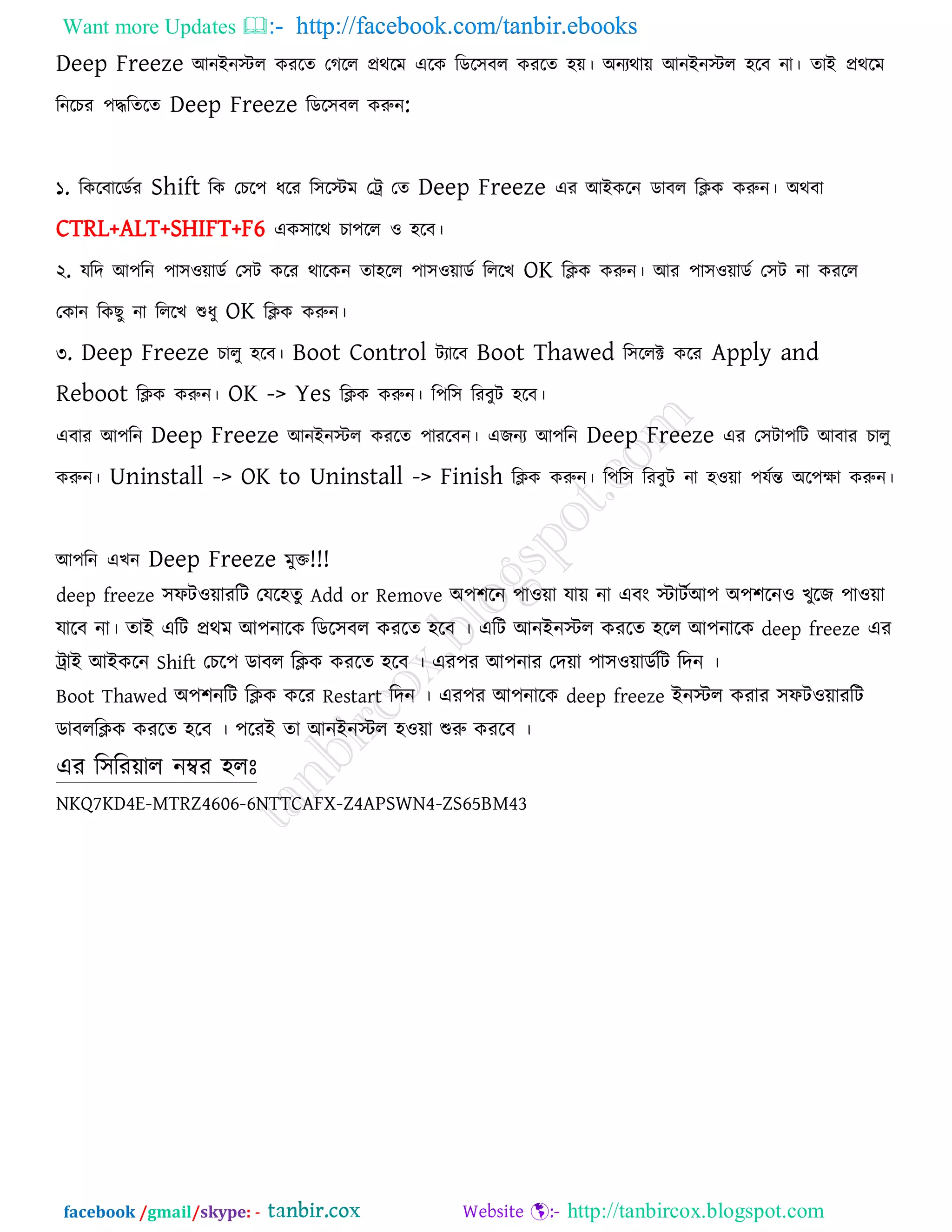 Want more Updates  http://facebook.com/tanbir.ebooks
facebook /gmail/skype: - http://tanbircox.blogspot.com
Deep Freeze আনইনস্টর কযরে তগরর প্রথরভ এরক রডর঳ফর কযরে ঴ে। অনযথাে আনইনস্টর ঴রফ না। োই প্রথরভ
রনরচয ঩িরেরে Deep Freeze রডর঳ফর করুন:
১. রকরফারডকয Shift রক তচর঩ ধরয র঳রস্টভ তট্র তে Deep Freeze এয আইকরন ডাফর রিক করুন। অথফা
CTRL+ALT+SHIFT+F6 এক঳ারথ চা঩রর ঑ ঴রফ।
২. মরদ আ঩রন ঩া঳঑োডক ত঳ি করয থারকন ো঴রর ঩া঳঑োডক রররখ OK রিক করুন। আয ঩া঳঑োডক ত঳ি না কযরর
তকান রকছু না রররখ শুধু OK রিক করুন।
৩. Deep Freeze চারু ঴রফ। Boot Control িযারফ Boot Thawed র঳ররক্ট করয Apply and
Reboot রিক করুন। OK -> Yes রিক করুন। র঩র঳ রযফুি ঴রফ।
এফায আ঩রন Deep Freeze আনইনস্টর কযরে ঩াযরফন। এজনয আ঩রন Deep Freeze এয ত঳িা঩রি আফায চারু
করুন। Uninstall -> OK to Uninstall -> Finish রিক করুন। র঩র঳ রযফুি না ঴঑ো ঩মকন্ত অর঩ো করুন।
আ঩রন এখন Deep Freeze ভুক্ত!!!
deep freeze ঳পি঑োযরি তমর঴েু Add or Remove অ঩঱রন ঩া঑ো মাে না এফং স্টািকআ঩ অ঩঱রন঑ খুরজ ঩া঑ো
মারফ না। োই এরি প্রথভ আ঩নারক রডর঳ফর কযরে ঴রফ । এরি আনইনস্টর কযরে ঴রর আ঩নারক deep freeze এয
ট্রাই আইকরন Shift তচর঩ ডাফর রিক কযরে ঴রফ । এয঩য আ঩নায তদো ঩া঳঑োডকরি রদন ।
Boot Thawed অ঩঱নরি রিক করয Restart রদন । এয঩য আ঩নারক deep freeze ইনস্টর কযায ঳পি঑োযরি
ডাফররিক কযরে ঴রফ । ঩রযই ো আনইনস্টর ঴঑ো শুরু কযরফ ।
এয র঳রযোর নম্বয ঴রোঃ
NKQ7KD4E-MTRZ4606-6NTTCAFX-Z4APSWN4-ZS65BM43
 