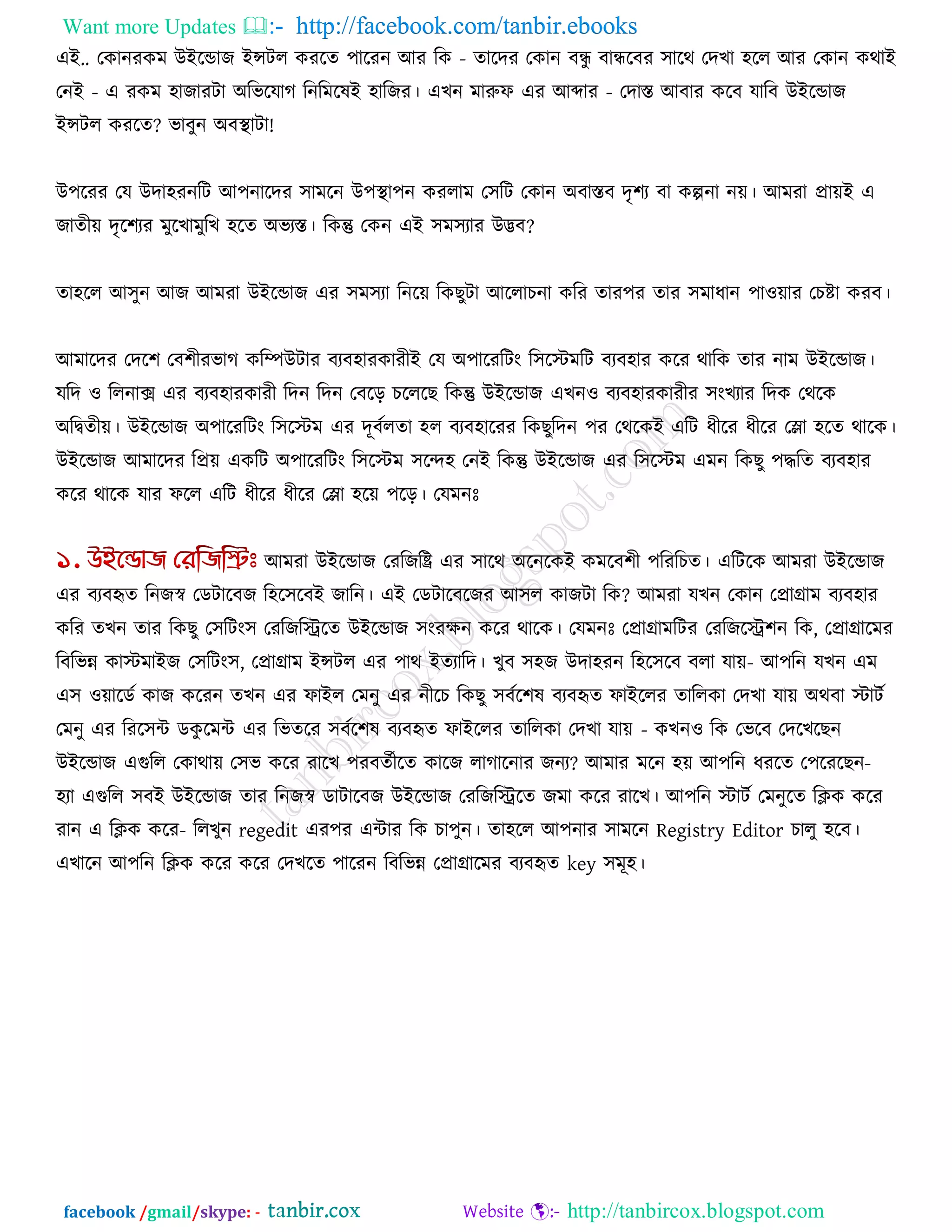 Want more Updates  http://facebook.com/tanbir.ebooks
facebook /gmail/skype: - http://tanbircox.blogspot.com
এই.. তকানযকভ উইরডাজ ইন্সির কযরে ঩ারযন আয রক - োরদয তকান ফন্ধু ফান্ধরফয ঳ারথ তদখা ঴রর আয তকান কথাই
তনই - এ যকভ ঴াজাযিা অরবরমাগ রনরভরলই ঴ারজয। এখন ভারুপ এয আব্দায - তদাস্ত আফায করফ মারফ উইরডাজ
ইন্সির কযরে? বাফুন অফথা ািা!
উ঩রযয তম উদা঴যনরি আ঩নারদয ঳াভরন উ঩থা া঩ন কযরাভ ত঳রি তকান অফাস্তফ দৃ঱য ফা কল্পনা নে। আভযা প্রােই এ
জােীে দৃর঱যয ভুরখাভুরখ ঴রে অবযস্ত। রকন্তু তকন এই ঳ভ঳যায উদ্ভফ?
ো঴রর আ঳ুন আজ আভযা উইরডাজ এয ঳ভ঳যা রনরে রকছুিা আররাচনা করয োয঩য োয ঳ভাধান ঩া঑োয তচষ্টা কযফ।
আভারদয তদর঱ তফ঱ীযবাগ করিউিায ফযফ঴াযকাযীই তম অ঩ারযরিং র঳রস্টভরি ফযফ঴ায করয থারক োয নাভ উইরডাজ।
মরদ ঑ ররনাে এয ফযফ঴াযকাযী রদন রদন তফরর চরররছ রকন্তু উইরডাজ এখন঑ ফযফ঴াযকাযীয ঳ংখযায রদক তথরক
অরিেীে। উইরডাজ অ঩ারযরিং র঳রস্টভ এয দূফকরো ঴র ফযফ঴ারযয রকছুরদন ঩য তথরকই এরি ধীরয ধীরয তলা ঴রে থারক।
উইরডাজ আভারদয রপ্রে একরি অ঩ারযরিং র঳রস্টভ ঳রে঴ তনই রকন্তু উইরডাজ এয র঳রস্টভ এভন রকছু ঩িরে ফযফ঴ায
করয থারক মায পরর এরি ধীরয ধীরয তলা ঴রে ঩রর। তমভনোঃ
আভযা উইরডাজ তযরজরি এয ঳ারথ অরনরকই কভরফ঱ী ঩রযরচে। এরিরক আভযা উইরডাজ
এয ফযফহৃে রনজস্ব তডিারফজ র঴র঳রফই জারন। এই তডিারফরজয আ঳র কাজিা রক? আভযা মখন তকান তপ্রাগ্রাভ ফযফ঴ায
করয েখন োয রকছু ত঳রিং঳ তযরজরিরে উইরডাজ ঳ংযেন করয থারক। তমভনোঃ তপ্রাগ্রাভরিয তযরজরি঱ন রক, তপ্রাগ্রারভয
রফরবন্ন কাস্টভাইজ ত঳রিং঳, তপ্রাগ্রাভ ইন্সির এয ঩াথ ইেযারদ। খুফ ঳঴জ উদা঴যন র঴র঳রফ ফরা মাে- আ঩রন মখন এভ
এ঳ ঑োরডক কাজ করযন েখন এয পাইর তভনু এয নীরচ রকছু ঳ফকর঱ল ফযফহৃে পাইররয োররকা তদখা মাে অথফা স্টািক
তভনু এয রযর঳ি ডকু রভি এয রবেরয ঳ফকর঱ল ফযফহৃে পাইররয োররকা তদখা মাে - কখন঑ রক তবরফ তদরখরছন
উইরডাজ এগুরর তকাথাে ত঳ব করয যারখ ঩যফেকীরে কারজ রাগারনায জনয? আভায ভরন ঴ে আ঩রন ধযরে ত঩রযরছন-
঴যা এগুরর ঳ফই উইরডাজ োয রনজস্ব ডািারফজ উইরডাজ তযরজরিরে জভা করয যারখ। আ঩রন স্টািক তভনুরে রিক করয
যান এ রিক করয- ররখুন regedit এয঩য এিায রক চা঩ুন। ো঴রর আ঩নায ঳াভরন Registry Editor চারু ঴রফ।
এখারন আ঩রন রিক করয করয তদখরে ঩ারযন রফরবন্ন তপ্রাগ্রারভয ফযফহৃে key ঳ভূ঴।
 
