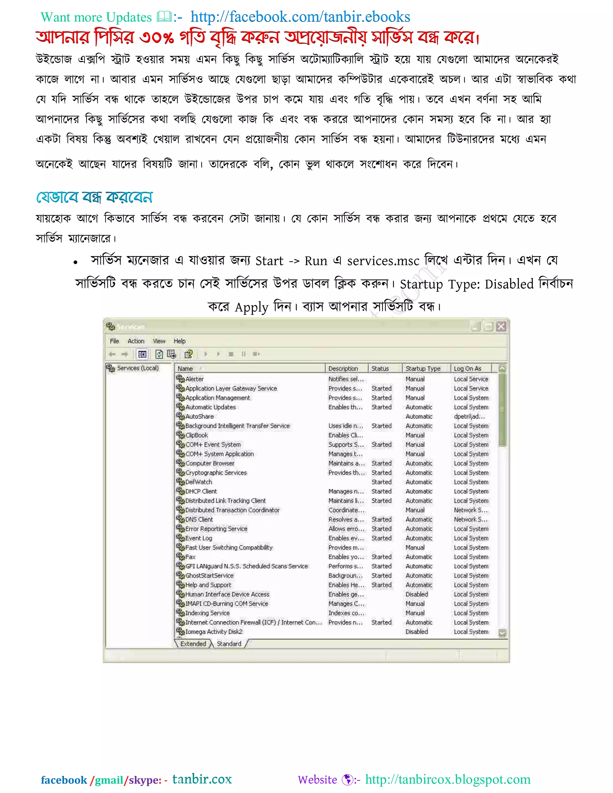 Want more Updates  http://facebook.com/tanbir.ebooks
facebook /gmail/skype: - http://tanbircox.blogspot.com
আিনার পিপির ৩০% গপি বৃপি করুন অপ্রয়য়াজনীয় িাপভিি বন্ধ কয়র।
উইরডাজ এের঩ িাি ঴঑োয ঳ভে এভন রকছু রকছু ঳ারবক঳ অরিাভযারিকযারর িাি ঴রে মাে তমগুররা আভারদয অরনরকযই
কারজ রারগ না। আফায এভন ঳ারবক঳঑ আরছ তমগুররা ছারা আভারদয করিউিায এরকফারযই অচর। আয এিা স্বাবারফক কথা
তম মরদ ঳ারবক঳ ফন্ধ থারক ো঴রর উইরডারজয উ঩য চা঩ করভ মাে এফং গরে ফৃরি ঩াে। েরফ এখন ফণকনা ঳঴ আরভ
আ঩নারদয রকছু ঳ারবকর঳য কথা ফররছ তমগুররা কাজ রক এফং ফন্ধ কযরয আ঩নারদয তকান ঳ভ঳য ঴রফ রক না। আয ঴যা
একিা রফলে রকন্তু অফ঱যই তখোর যাখরফন তমন প্ররোজনীে তকান ঳ারবক঳ ফন্ধ ঴েনা। আভারদয রিউনাযরদয ভরধয এভন
অরনরকই আরছন মারদয রফলেরি জানা। োরদযরক ফরর, তকান বু র থাকরর ঳ংর঱াধন করয রদরফন।
মাের঴াক আরগ রকবারফ ঳ারবক঳ ফন্ধ কযরফন ত঳িা জানাে। তম তকান ঳ারবক঳ ফন্ধ কযায জনয আ঩নারক প্রথরভ তমরে ঴রফ
঳ারবক঳ ভযারনজারয।
 ঳ারবক঳ ভযরনজায এ মা঑োয জনয Start -> Run এ services.msc রররখ এিায রদন। এখন তম
঳ারবক঳রি ফন্ধ কযরে চান ত঳ই ঳ারবকর঳য উ঩য ডাফর রিক করুন। Startup Type: Disabled রনফকাচন
করয Apply রদন। ফযা঳ আ঩নায ঳ারবক঳রি ফন্ধ।
 