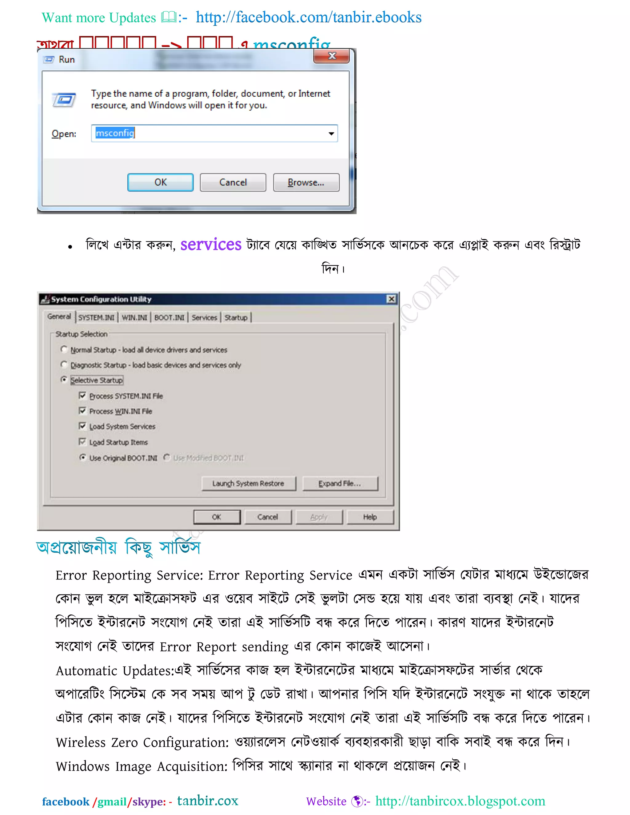 Want more Updates  http://facebook.com/tanbir.ebooks
facebook /gmail/skype: - http://tanbircox.blogspot.com
 রররখ এিায করুন, services িযারফ তমরে কারিে ঳ারবক঳রক আনরচক করয এযলাই করুন এফং রযিাি
রদন।
Error Reporting Service: Error Reporting Service এভন একিা ঳ারবক঳ তমিায ভাধযরভ উইরডারজয
তকান বু র ঴রর ভাইরিা঳পি এয ঑রেফ ঳াইরি ত঳ই বু রিা ত঳ড ঴রে মাে এফং োযা ফযফথা া তনই। মারদয
র঩র঳রে ইিাযরনি ঳ংরমাগ তনই োযা এই ঳ারবক঳রি ফন্ধ করয রদরে ঩ারযন। কাযণ মারদয ইিাযরনি
঳ংরমাগ তনই োরদয Error Report sending এয তকান কারজই আর঳না।
Automatic Updates:এই ঳ারবকর঳য কাজ ঴র ইিাযরনরিয ভাধযরভ ভাইরিা঳পরিয ঳াবকায তথরক
অ঩ারযরিং র঳রস্টভ তক ঳ফ ঳ভে আ঩ িু তডি যাখা। আ঩নায র঩র঳ মরদ ইিাযরনরি ঳ংমুক্ত না থারক ো঴রর
এিায তকান কাজ তনই। মারদয র঩র঳রে ইিাযরনি ঳ংরমাগ তনই োযা এই ঳ারবক঳রি ফন্ধ করয রদরে ঩ারযন।
Wireless Zero Configuration: ঑েযাযরর঳ তনি঑োকক ফযফ঴াযকাযী ছারা ফারক ঳ফাই ফন্ধ করয রদন।
Windows Image Acquisition: র঩র঳য ঳ারথ স্ক্যানায না থাকরর প্ররোজন তনই।
 